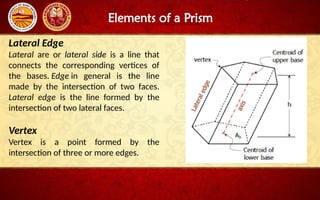 Elements of a Prism
Lateral Edge
Lateral are or lateral side is a line that
connects the corresponding vertices of
the bases. Edge in general is the line
made by the intersection of two faces.
Lateral edge is the line formed by the
intersection of two lateral faces.
Vertex
Vertex is a point formed by the
intersection of three or more edges.
 