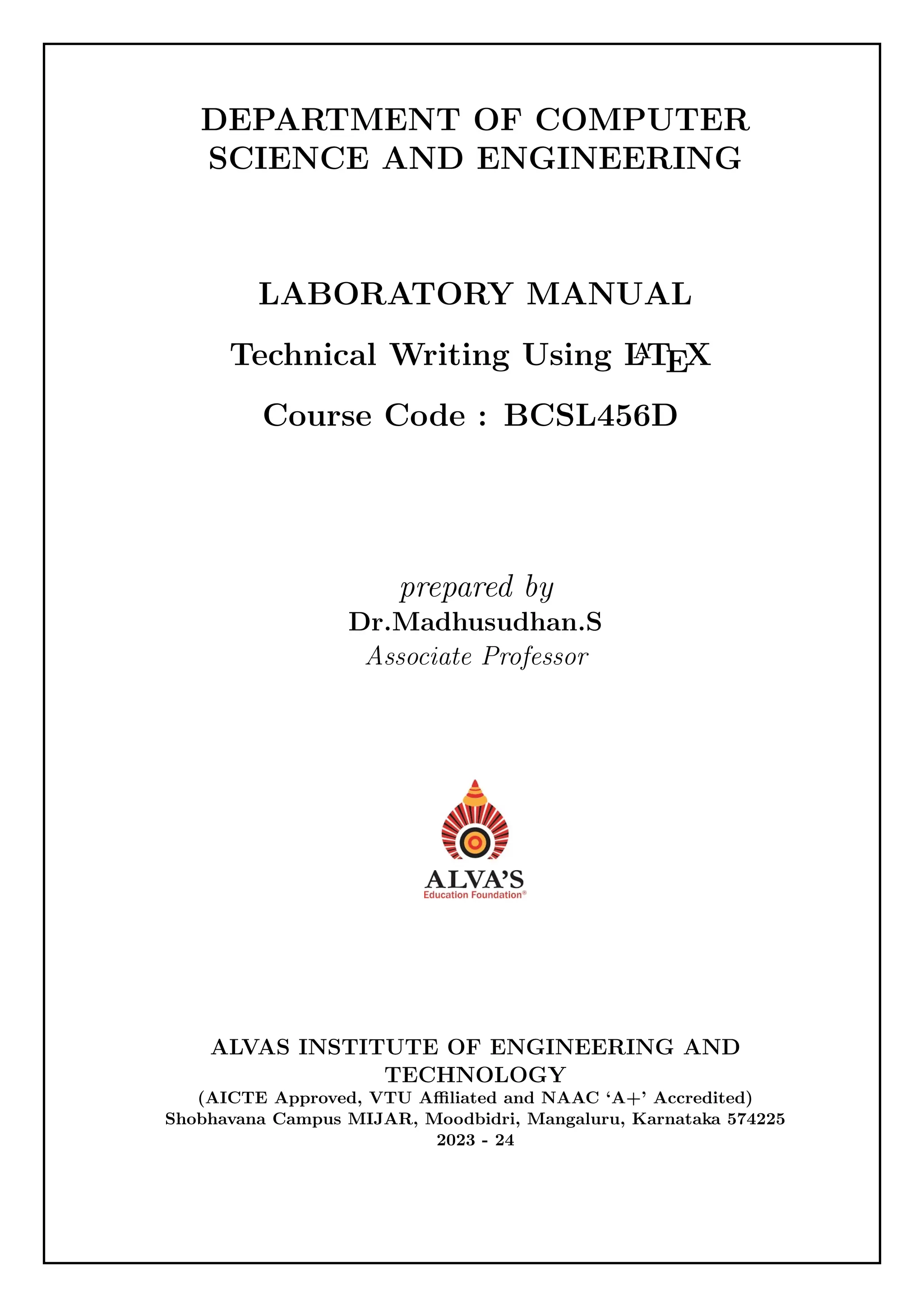 DEPARTMENT OF COMPUTER
SCIENCE AND ENGINEERING
LABORATORY MANUAL
Technical Writing Using L
A
TEX
Course Code : BCSL456D
prepared by
Dr.Madhusudhan.S
Associate Professor
ALVAS INSTITUTE OF ENGINEERING AND
TECHNOLOGY
(AICTE Approved, VTU Affiliated and NAAC ‘A+’ Accredited)
Shobhavana Campus MIJAR, Moodbidri, Mangaluru, Karnataka 574225
2023 - 24
 