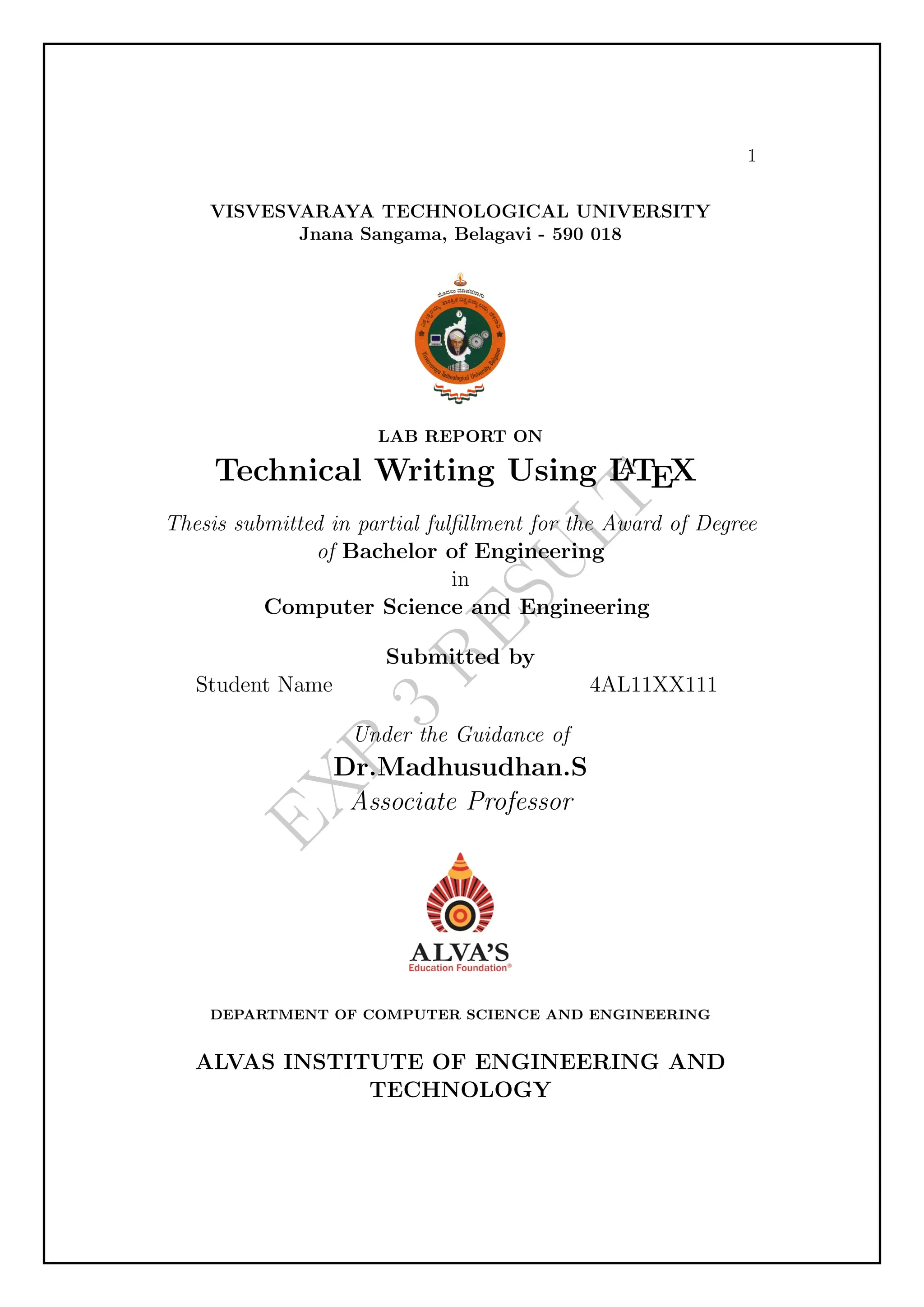E
X
P
3
R
E
S
U
L
T
1
VISVESVARAYA TECHNOLOGICAL UNIVERSITY
Jnana Sangama, Belagavi - 590 018
LAB REPORT ON
Technical Writing Using L
A
TEX
Thesis submitted in partial fulfillment for the Award of Degree
of Bachelor of Engineering
in
Computer Science and Engineering
Submitted by
Student Name 4AL11XX111
Under the Guidance of
Dr.Madhusudhan.S
Associate Professor
DEPARTMENT OF COMPUTER SCIENCE AND ENGINEERING
ALVAS INSTITUTE OF ENGINEERING AND
TECHNOLOGY
 