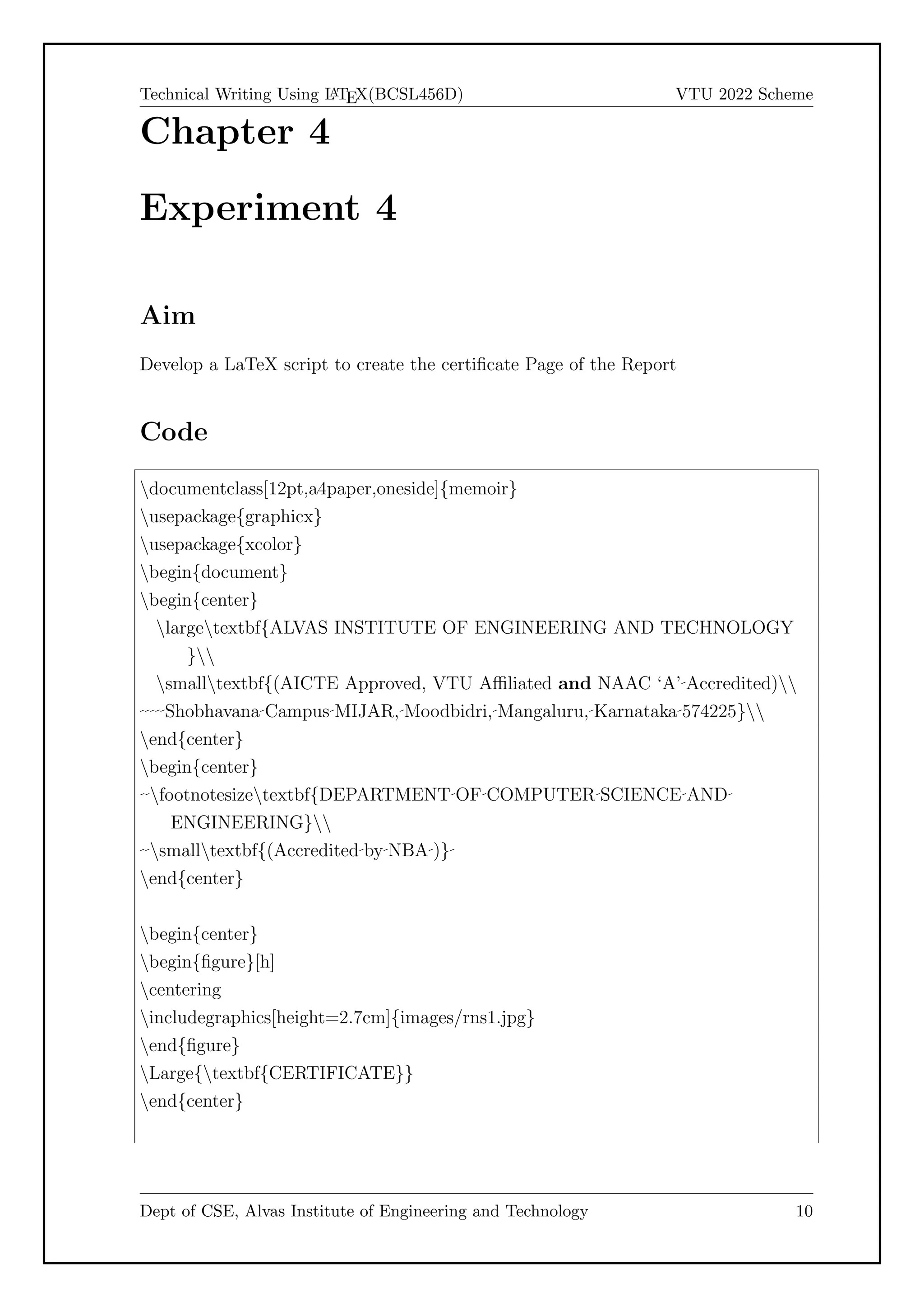 Technical Writing Using L
A
TEX(BCSL456D) VTU 2022 Scheme
Chapter 4
Experiment 4
Aim
Develop a LaTeX script to create the certificate Page of the Report
Code
documentclass[12pt,a4paper,oneside]{memoir}
usepackage{graphicx}
usepackage{xcolor}
begin{document}
begin{center}
largetextbf{ALVAS INSTITUTE OF ENGINEERING AND TECHNOLOGY
}
smalltextbf{(AICTE Approved, VTU Affiliated and NAAC ‘A’ Accredited)
Shobhavana Campus MIJAR, Moodbidri, Mangaluru, Karnataka 574225}
end{center}
begin{center}
footnotesizetextbf{DEPARTMENT OF COMPUTER SCIENCE AND
ENGINEERING}
smalltextbf{(Accredited by NBA )}
end{center}
begin{center}
begin{figure}[h]
centering
includegraphics[height=2.7cm]{images/rns1.jpg}
end{figure}
Large{textbf{CERTIFICATE}}
end{center}
Dept of CSE, Alvas Institute of Engineering and Technology 10
 