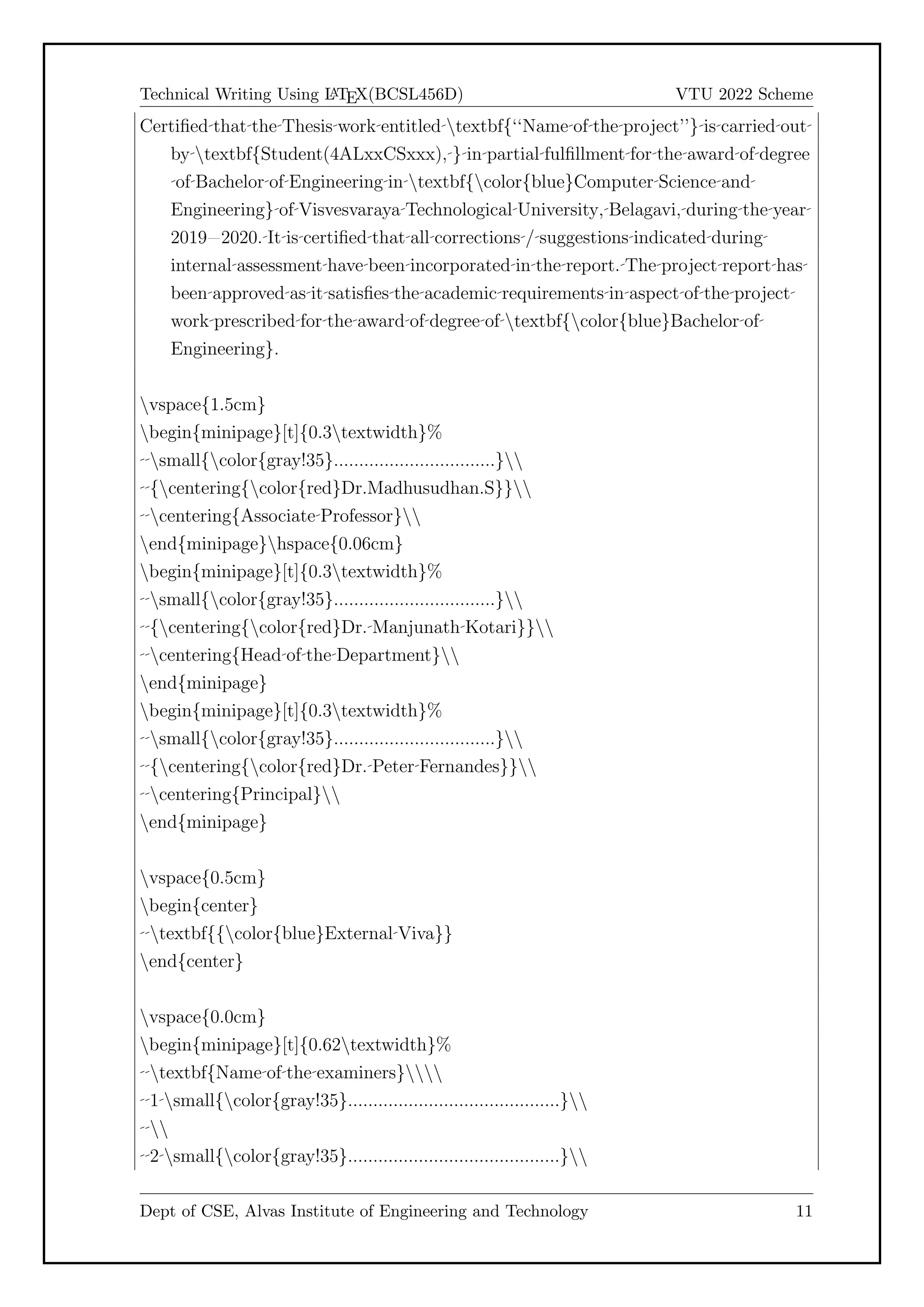 Technical Writing Using L
A
TEX(BCSL456D) VTU 2022 Scheme
Certified that the Thesis work entitled textbf{‘‘Name of the project’’} is carried out
by textbf{Student(4ALxxCSxxx), } in partial fulfillment for the award of degree
of Bachelor of Engineering in textbf{color{blue}Computer Science and
Engineering} of Visvesvaraya Technological University, Belagavi, during the year
2019=2020. It is certified that all corrections / suggestions indicated during
internal assessment have been incorporated in the report. The project report has
been approved as it satisfies the academic requirements in aspect of the project
work prescribed for the award of degree of textbf{color{blue}Bachelor of
Engineering}.
vspace{1.5cm}
begin{minipage}[t]{0.3textwidth}%
small{color{gray!35}................................}
{centering{color{red}Dr.Madhusudhan.S}}
centering{Associate Professor}
end{minipage}hspace{0.06cm}
begin{minipage}[t]{0.3textwidth}%
small{color{gray!35}................................}
{centering{color{red}Dr. Manjunath Kotari}}
centering{Head of the Department}
end{minipage}
begin{minipage}[t]{0.3textwidth}%
small{color{gray!35}................................}
{centering{color{red}Dr. Peter Fernandes}}
centering{Principal}
end{minipage}
vspace{0.5cm}
begin{center}
textbf{{color{blue}External Viva}}
end{center}
vspace{0.0cm}
begin{minipage}[t]{0.62textwidth}%
textbf{Name of the examiners}
1 small{color{gray!35}..........................................}

2 small{color{gray!35}..........................................}
Dept of CSE, Alvas Institute of Engineering and Technology 11
 