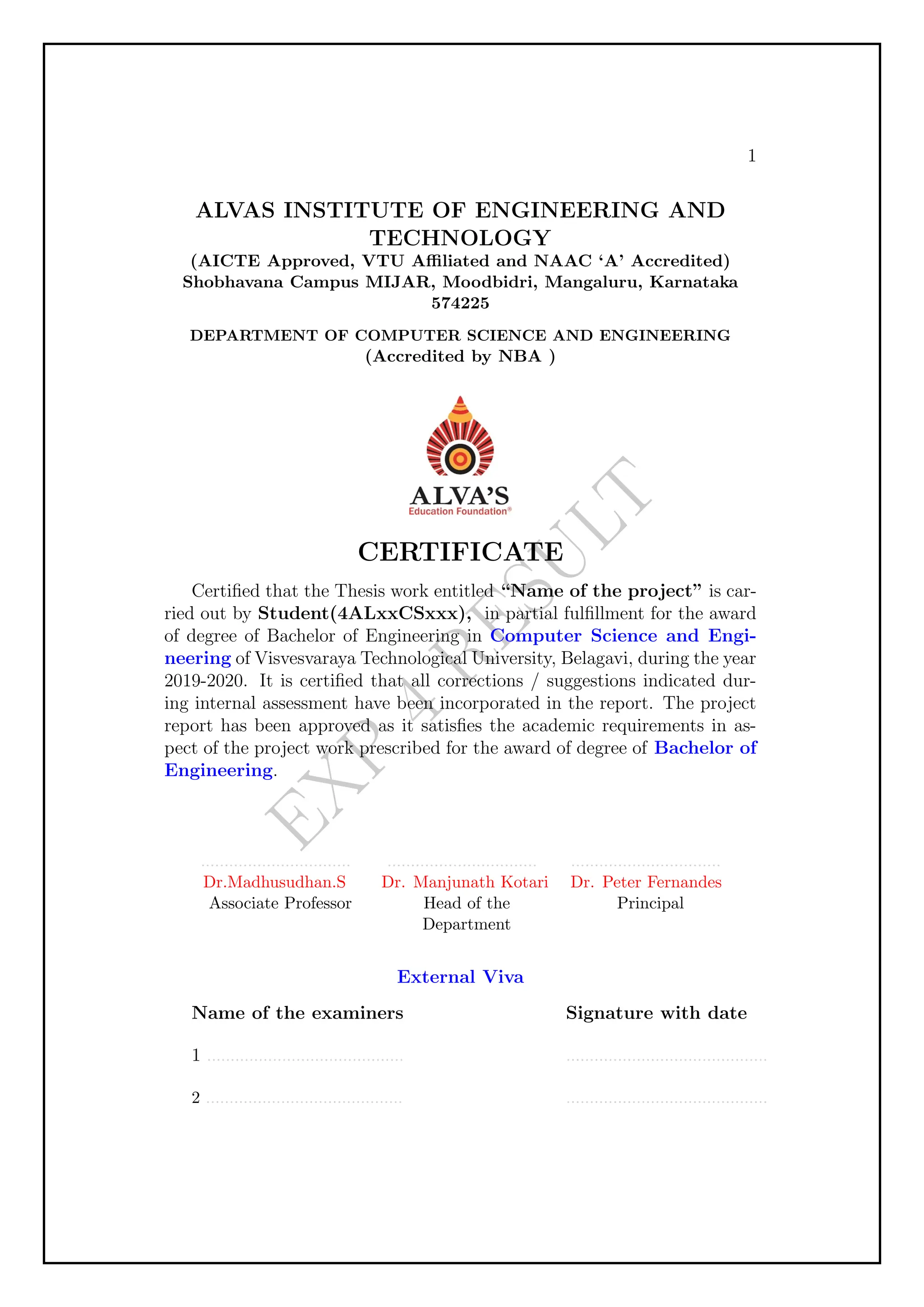 E
X
P
4
R
E
S
U
L
T
1
ALVAS INSTITUTE OF ENGINEERING AND
TECHNOLOGY
(AICTE Approved, VTU Affiliated and NAAC ‘A’ Accredited)
Shobhavana Campus MIJAR, Moodbidri, Mangaluru, Karnataka
574225
DEPARTMENT OF COMPUTER SCIENCE AND ENGINEERING
(Accredited by NBA )
CERTIFICATE
Certified that the Thesis work entitled “Name of the project” is car-
ried out by Student(4ALxxCSxxx), in partial fulfillment for the award
of degree of Bachelor of Engineering in Computer Science and Engi-
neering of Visvesvaraya Technological University, Belagavi, during the year
2019-2020. It is certified that all corrections / suggestions indicated dur-
ing internal assessment have been incorporated in the report. The project
report has been approved as it satisfies the academic requirements in as-
pect of the project work prescribed for the award of degree of Bachelor of
Engineering.
................................
Dr.Madhusudhan.S
Associate Professor
................................
Dr. Manjunath Kotari
Head of the
Department
................................
Dr. Peter Fernandes
Principal
External Viva
Name of the examiners
1 ..........................................
2 ..........................................
Signature with date
...........................................
...........................................
 