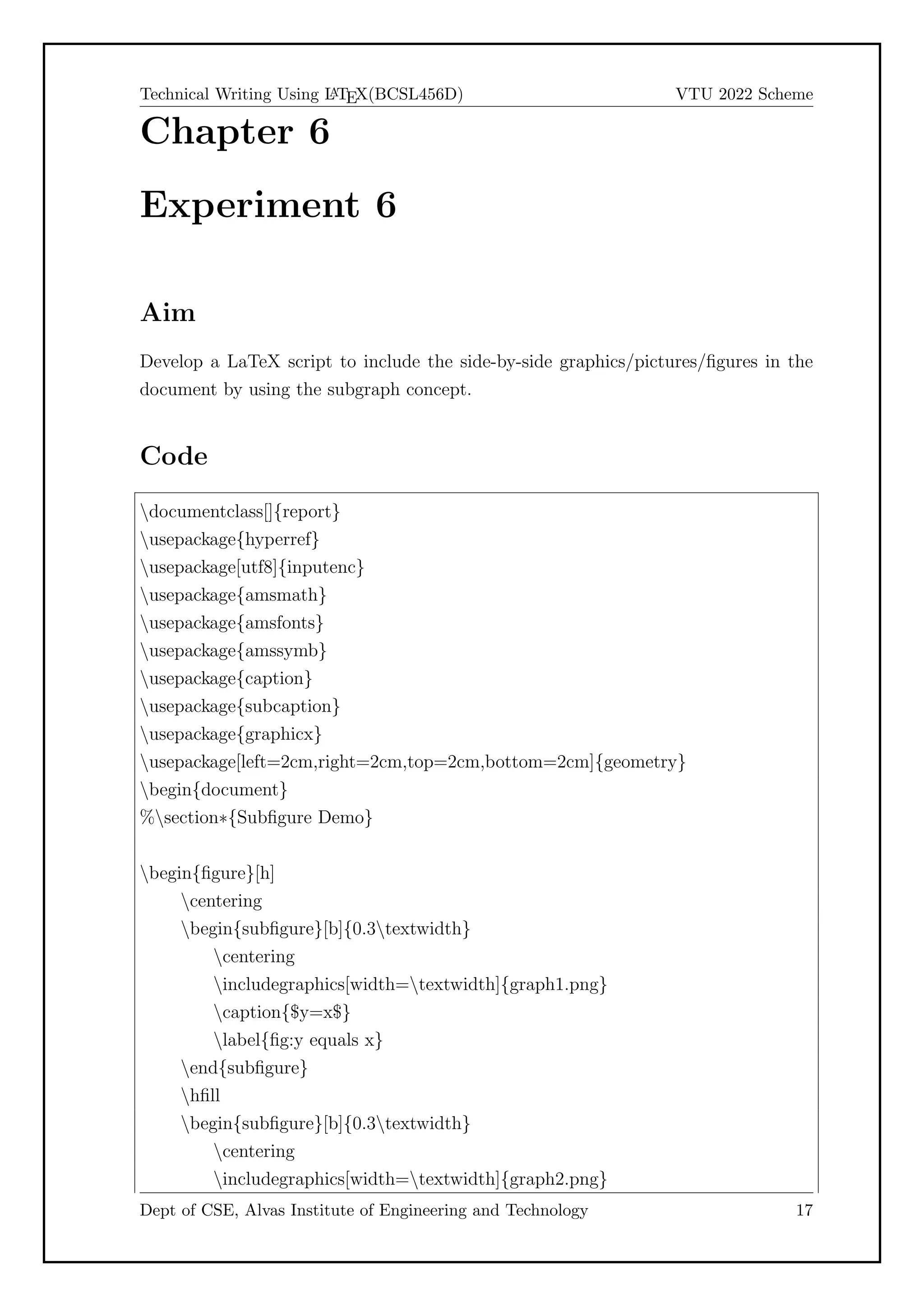 Technical Writing Using L
A
TEX(BCSL456D) VTU 2022 Scheme
Chapter 6
Experiment 6
Aim
Develop a LaTeX script to include the side-by-side graphics/pictures/figures in the
document by using the subgraph concept.
Code
documentclass[]{report}
usepackage{hyperref}
usepackage[utf8]{inputenc}
usepackage{amsmath}
usepackage{amsfonts}
usepackage{amssymb}
usepackage{caption}
usepackage{subcaption}
usepackage{graphicx}
usepackage[left=2cm,right=2cm,top=2cm,bottom=2cm]{geometry}
begin{document}
%section*{Subfigure Demo}
begin{figure}[h]
centering
begin{subfigure}[b]{0.3textwidth}
centering
includegraphics[width=textwidth]{graph1.png}
caption{$y=x$}
label{fig:y equals x}
end{subfigure}
hfill
begin{subfigure}[b]{0.3textwidth}
centering
includegraphics[width=textwidth]{graph2.png}
Dept of CSE, Alvas Institute of Engineering and Technology 17
 