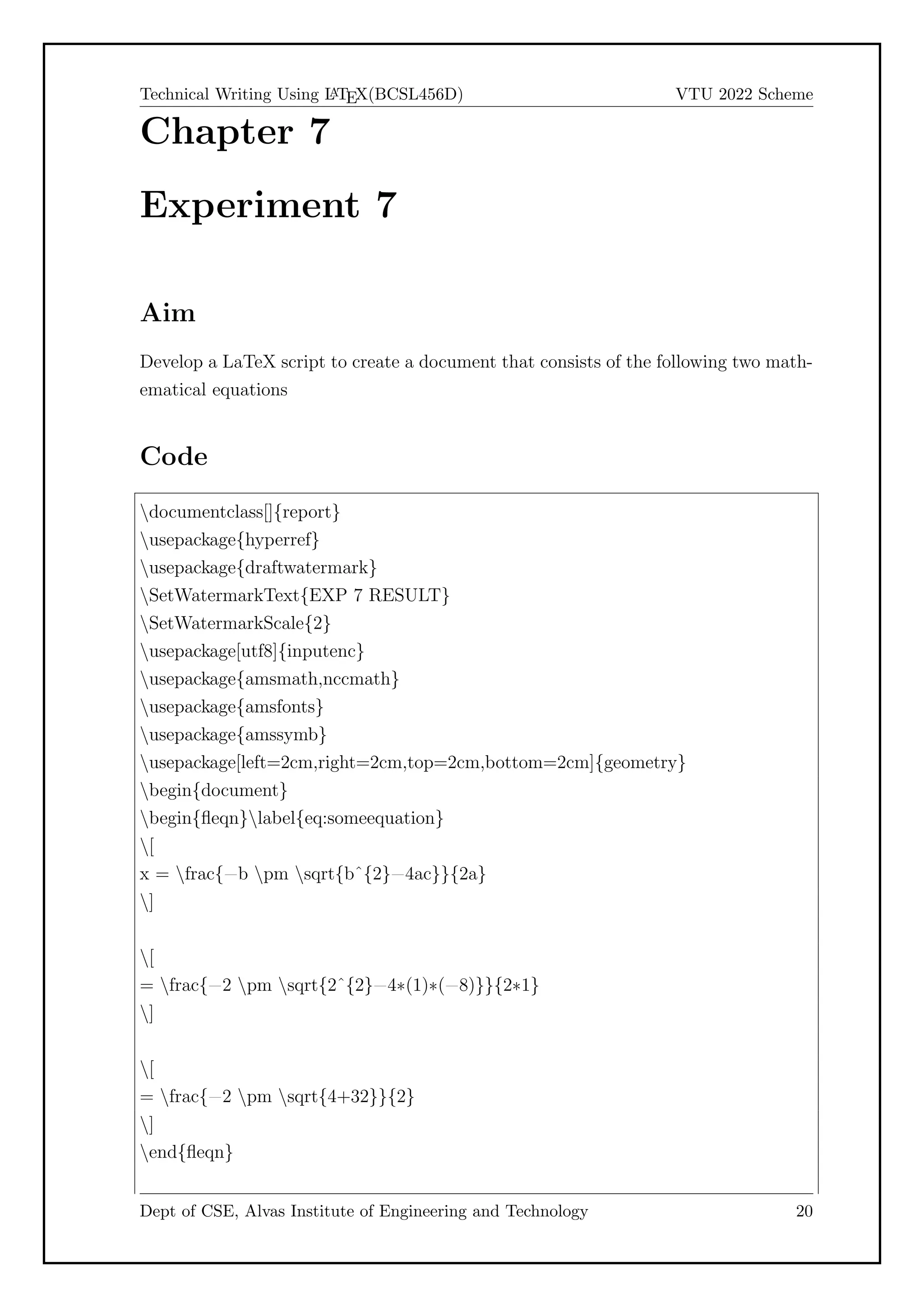 Technical Writing Using L
A
TEX(BCSL456D) VTU 2022 Scheme
Chapter 7
Experiment 7
Aim
Develop a LaTeX script to create a document that consists of the following two math-
ematical equations
Code
documentclass[]{report}
usepackage{hyperref}
usepackage{draftwatermark}
SetWatermarkText{EXP 7 RESULT}
SetWatermarkScale{2}
usepackage[utf8]{inputenc}
usepackage{amsmath,nccmath}
usepackage{amsfonts}
usepackage{amssymb}
usepackage[left=2cm,right=2cm,top=2cm,bottom=2cm]{geometry}
begin{document}
begin{fleqn}label{eq:someequation}
[
x = frac{=b pm sqrt{bˆ{2}=4ac}}{2a}
]
[
= frac{=2 pm sqrt{2ˆ{2}=4*(1)*(=8)}}{2*1}
]
[
= frac{=2 pm sqrt{4+32}}{2}
]
end{fleqn}
Dept of CSE, Alvas Institute of Engineering and Technology 20
 