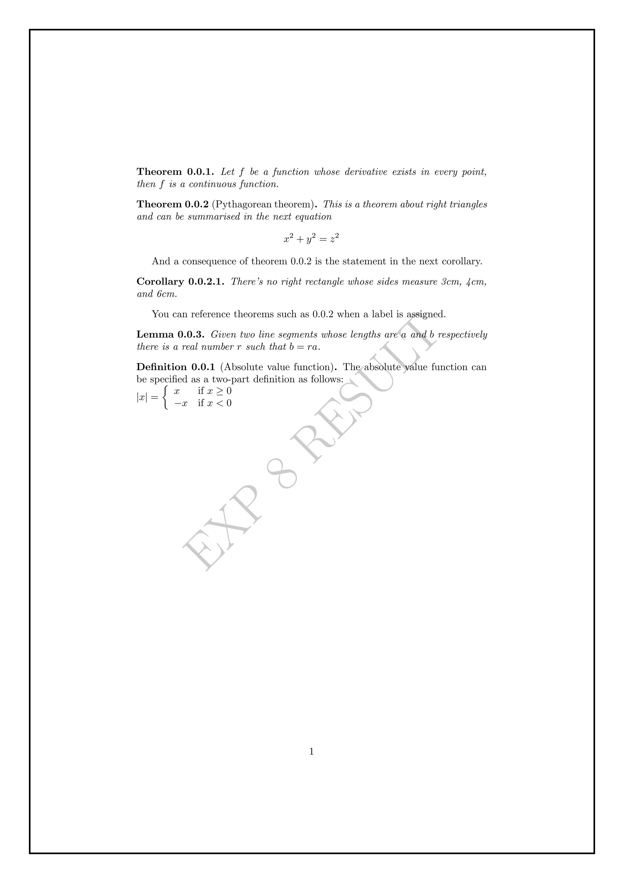 E
X
P
8
R
E
S
U
L
T
Theorem 0.0.1. Let f be a function whose derivative exists in every point,
then f is a continuous function.
Theorem 0.0.2 (Pythagorean theorem). This is a theorem about right triangles
and can be summarised in the next equation
x2
+ y2
= z2
And a consequence of theorem 0.0.2 is the statement in the next corollary.
Corollary 0.0.2.1. There’s no right rectangle whose sides measure 3cm, 4cm,
and 6cm.
You can reference theorems such as 0.0.2 when a label is assigned.
Lemma 0.0.3. Given two line segments whose lengths are a and b respectively
there is a real number r such that b = ra.
Definition 0.0.1 (Absolute value function). The absolute value function can
be specified as a two-part definition as follows:
|x| =

x if x ≥ 0
−x if x  0
1
 