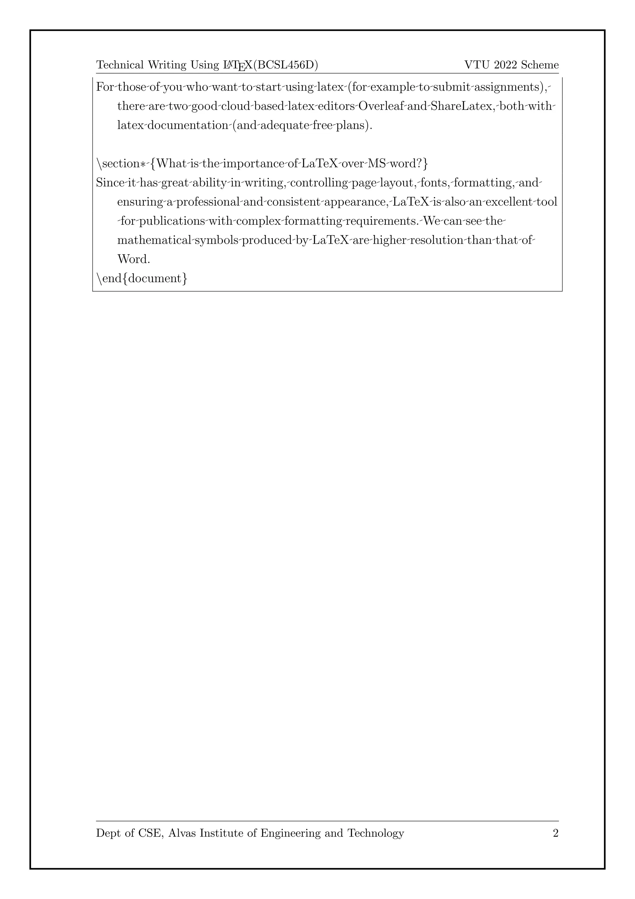 Technical Writing Using L
A
TEX(BCSL456D) VTU 2022 Scheme
For those of you who want to start using latex (for example to submit assignments),
there are two good cloud based latex editors Overleaf and ShareLatex, both with
latex documentation (and adequate free plans).
section* {What is the importance of LaTeX over MS word?}
Since it has great ability in writing, controlling page layout, fonts, formatting, and
ensuring a professional and consistent appearance, LaTeX is also an excellent tool
for publications with complex formatting requirements. We can see the
mathematical symbols produced by LaTeX are higher resolution than that of
Word.
end{document}
Dept of CSE, Alvas Institute of Engineering and Technology 2
 