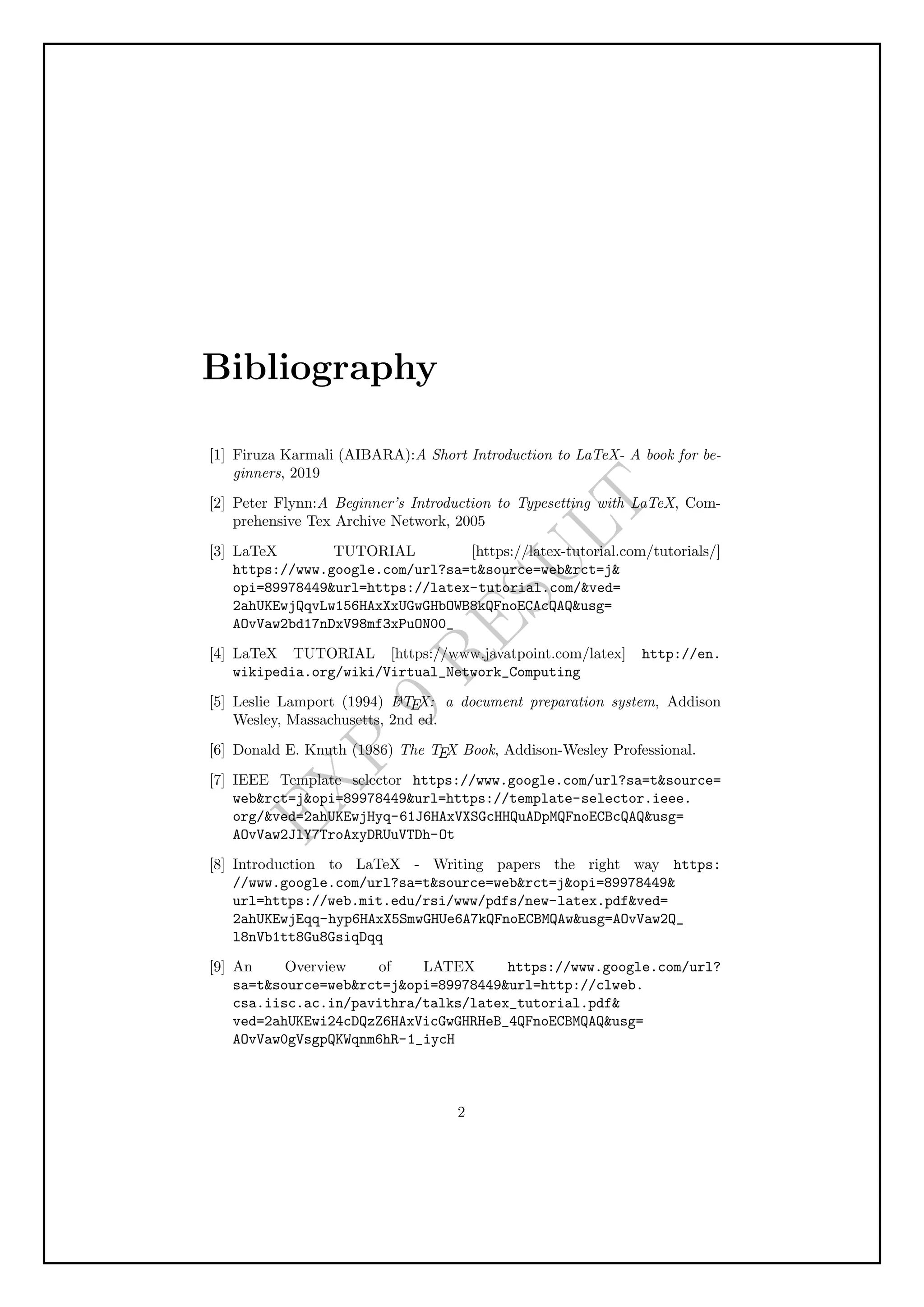 E
X
P
9
R
E
S
U
L
T
Bibliography
[1] Firuza Karmali (AIBARA):A Short Introduction to LaTeX- A book for be-
ginners, 2019
[2] Peter Flynn:A Beginner’s Introduction to Typesetting with LaTeX, Com-
prehensive Tex Archive Network, 2005
[3] LaTeX TUTORIAL [https://latex-tutorial.com/tutorials/]
https://www.google.com/url?sa=tsource=webrct=j
opi=89978449url=https://latex-tutorial.com/ved=
2ahUKEwjQqvLw156HAxXxUGwGHbOWB8kQFnoECAcQAQusg=
AOvVaw2bd17nDxV98mf3xPuON00_
[4] LaTeX TUTORIAL [https://www.javatpoint.com/latex] http://en.
wikipedia.org/wiki/Virtual_Network_Computing
[5] Leslie Lamport (1994) L
A
TEX: a document preparation system, Addison
Wesley, Massachusetts, 2nd ed.
[6] Donald E. Knuth (1986) The TEX Book, Addison-Wesley Professional.
[7] IEEE Template selector https://www.google.com/url?sa=tsource=
webrct=jopi=89978449url=https://template-selector.ieee.
org/ved=2ahUKEwjHyq-61J6HAxVXSGcHHQuADpMQFnoECBcQAQusg=
AOvVaw2JlY7TroAxyDRUuVTDh-Ot
[8] Introduction to LaTeX - Writing papers the right way https:
//www.google.com/url?sa=tsource=webrct=jopi=89978449
url=https://web.mit.edu/rsi/www/pdfs/new-latex.pdfved=
2ahUKEwjEqq-hyp6HAxX5SmwGHUe6A7kQFnoECBMQAwusg=AOvVaw2Q_
l8nVb1tt8Gu8GsiqDqq
[9] An Overview of LATEX https://www.google.com/url?
sa=tsource=webrct=jopi=89978449url=http://clweb.
csa.iisc.ac.in/pavithra/talks/latex_tutorial.pdf
ved=2ahUKEwi24cDQzZ6HAxVicGwGHRHeB_4QFnoECBMQAQusg=
AOvVaw0gVsgpQKWqnm6hR-1_iycH
2
 