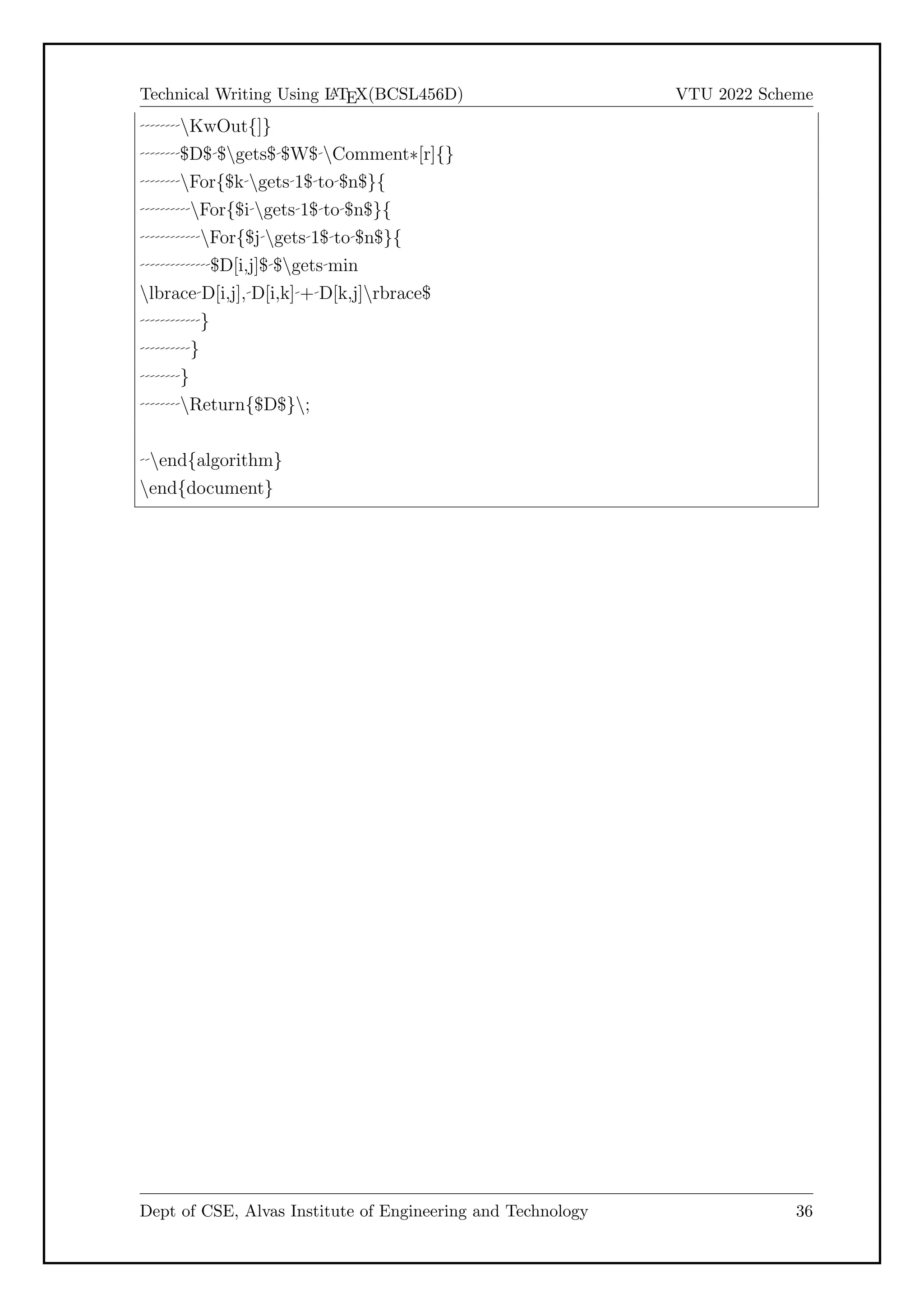 Technical Writing Using L
A
TEX(BCSL456D) VTU 2022 Scheme
KwOut{]}
$D$ $gets$ $W$ Comment*[r]{}
For{$k gets 1$ to $n$}{
For{$i gets 1$ to $n$}{
For{$j gets 1$ to $n$}{
$D[i,j]$ $gets min
lbrace D[i,j], D[i,k] + D[k,j]rbrace$
}
}
}
Return{$D$};
end{algorithm}
end{document}
Dept of CSE, Alvas Institute of Engineering and Technology 36
 