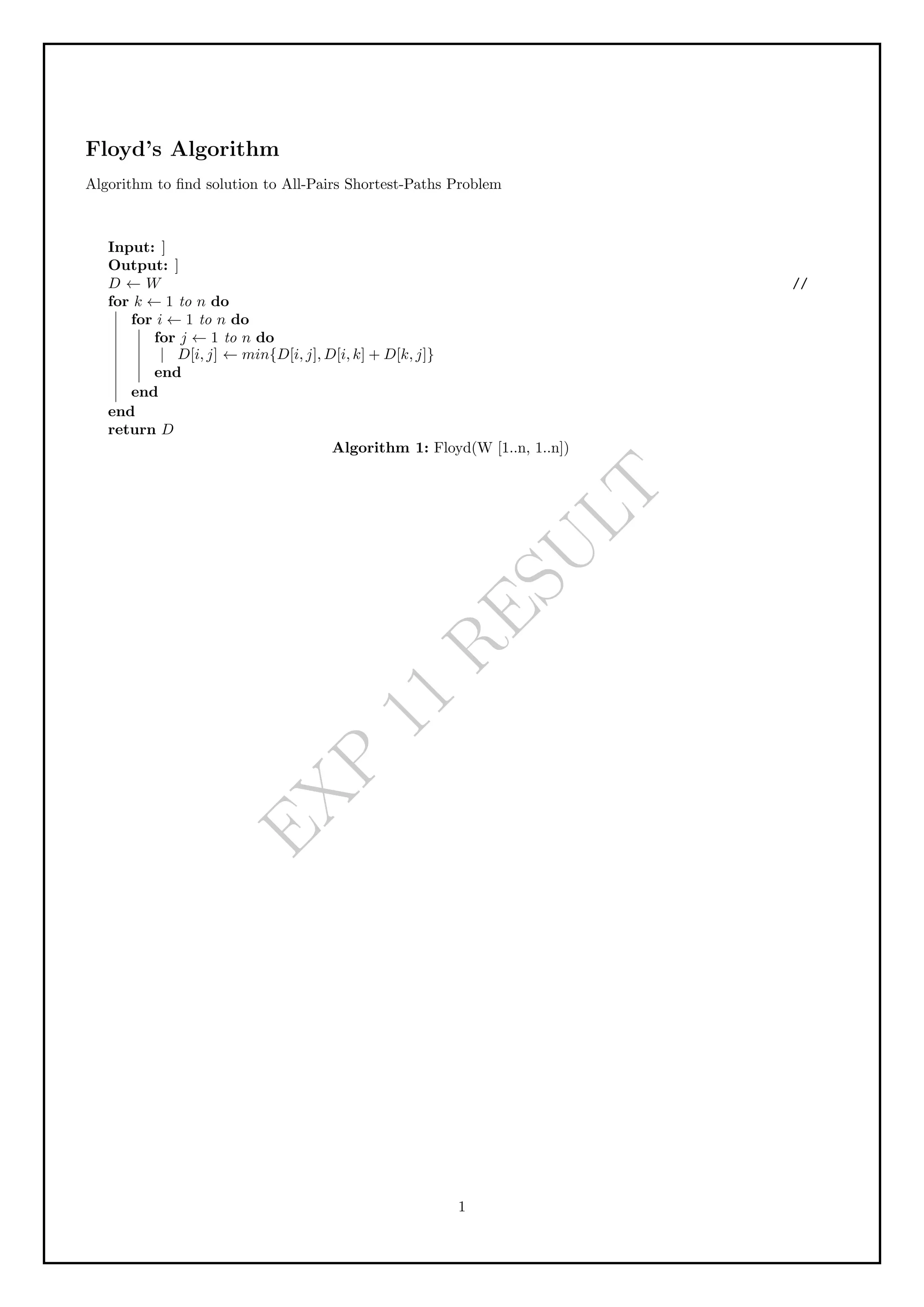 E
X
P
1
1
R
E
S
U
L
T
Floyd’s Algorithm
Algorithm to find solution to All-Pairs Shortest-Paths Problem
Input: ]
Output: ]
D ← W //
for k ← 1 to n do
for i ← 1 to n do
for j ← 1 to n do
D[i, j] ← min{D[i, j], D[i, k] + D[k, j]}
end
end
end
return D
Algorithm 1: Floyd(W [1..n, 1..n])
1
 