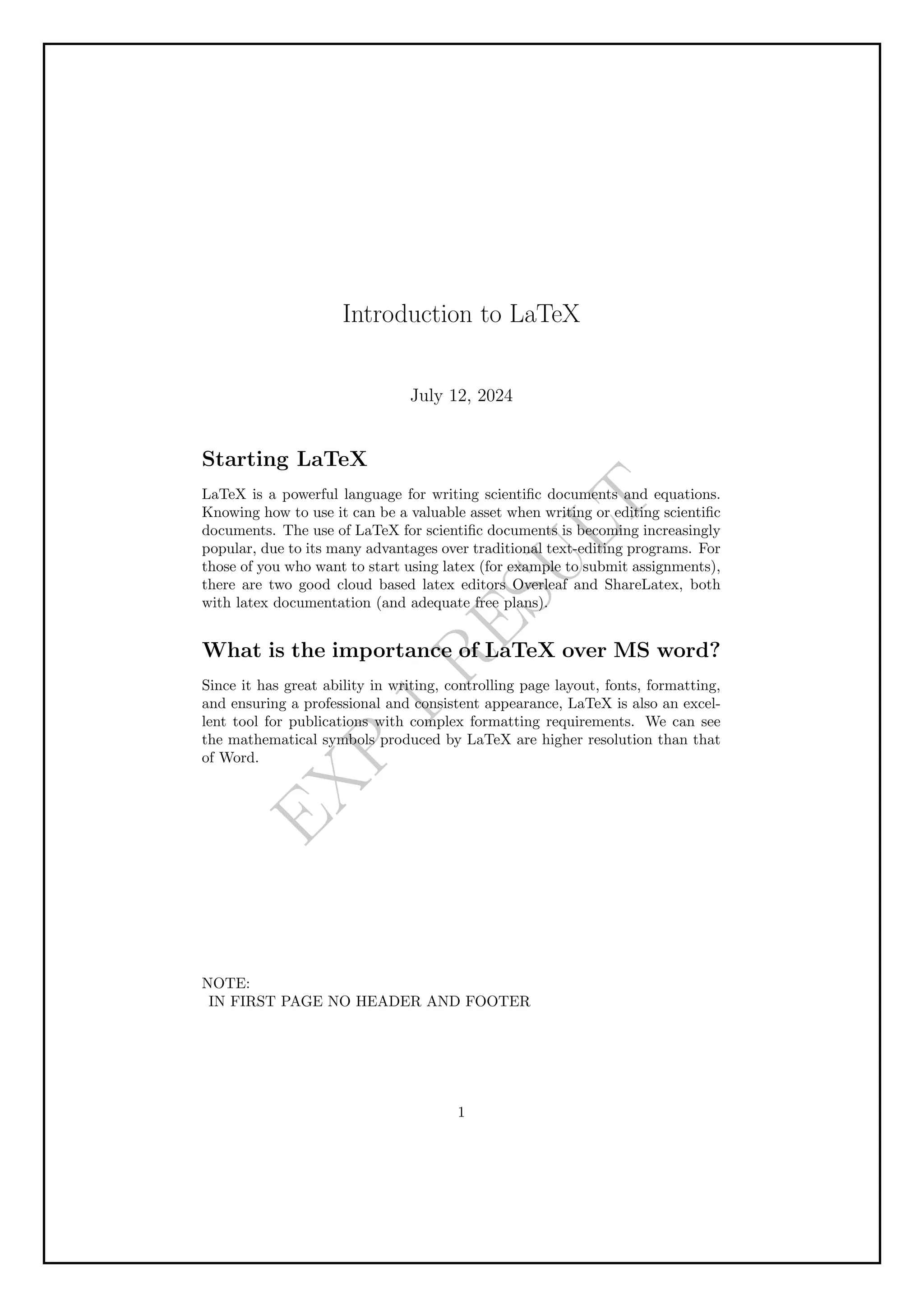 E
X
P
1
R
E
S
U
L
T
Introduction to LaTeX
July 12, 2024
Starting LaTeX
LaTeX is a powerful language for writing scientific documents and equations.
Knowing how to use it can be a valuable asset when writing or editing scientific
documents. The use of LaTeX for scientific documents is becoming increasingly
popular, due to its many advantages over traditional text-editing programs. For
those of you who want to start using latex (for example to submit assignments),
there are two good cloud based latex editors Overleaf and ShareLatex, both
with latex documentation (and adequate free plans).
What is the importance of LaTeX over MS word?
Since it has great ability in writing, controlling page layout, fonts, formatting,
and ensuring a professional and consistent appearance, LaTeX is also an excel-
lent tool for publications with complex formatting requirements. We can see
the mathematical symbols produced by LaTeX are higher resolution than that
of Word.
NOTE:
IN FIRST PAGE NO HEADER AND FOOTER
1
 