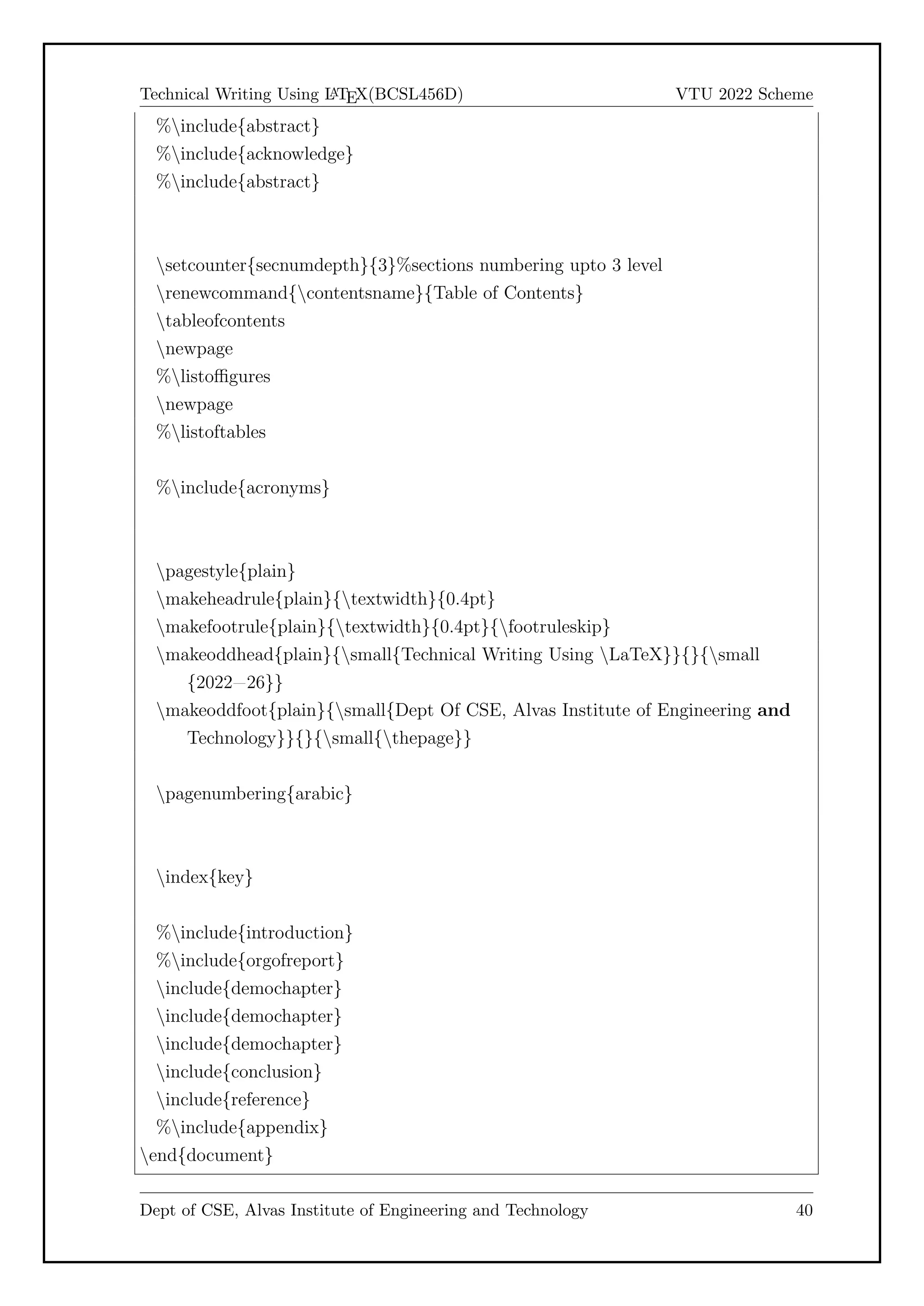 Technical Writing Using L
A
TEX(BCSL456D) VTU 2022 Scheme
%include{abstract}
%include{acknowledge}
%include{abstract}
setcounter{secnumdepth}{3}%sections numbering upto 3 level
renewcommand{contentsname}{Table of Contents}
tableofcontents
newpage
%listoffigures
newpage
%listoftables
%include{acronyms}
pagestyle{plain}
makeheadrule{plain}{textwidth}{0.4pt}
makefootrule{plain}{textwidth}{0.4pt}{footruleskip}
makeoddhead{plain}{small{Technical Writing Using LaTeX}}{}{small
{2022=26}}
makeoddfoot{plain}{small{Dept Of CSE, Alvas Institute of Engineering and
Technology}}{}{small{thepage}}
pagenumbering{arabic}
index{key}
%include{introduction}
%include{orgofreport}
include{demochapter}
include{demochapter}
include{demochapter}
include{conclusion}
include{reference}
%include{appendix}
end{document}
Dept of CSE, Alvas Institute of Engineering and Technology 40
 