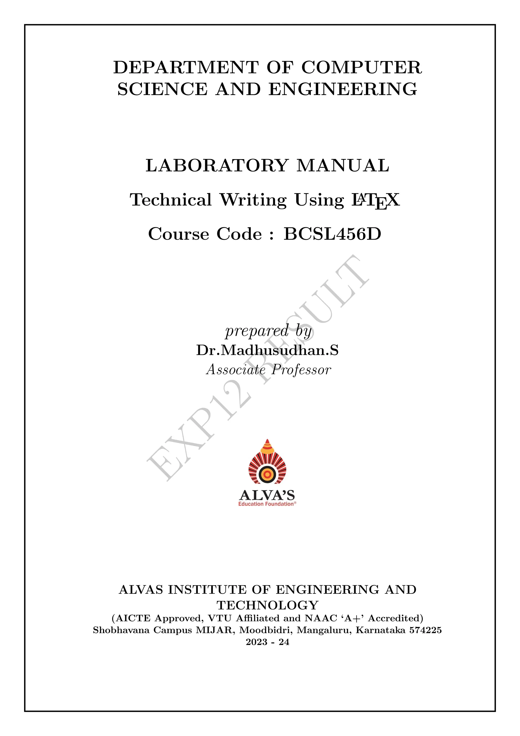 E
X
P
1
2
R
E
S
U
L
T
DEPARTMENT OF COMPUTER
SCIENCE AND ENGINEERING
LABORATORY MANUAL
Technical Writing Using L
A
TEX
Course Code : BCSL456D
prepared by
Dr.Madhusudhan.S
Associate Professor
ALVAS INSTITUTE OF ENGINEERING AND
TECHNOLOGY
(AICTE Approved, VTU Affiliated and NAAC ‘A+’ Accredited)
Shobhavana Campus MIJAR, Moodbidri, Mangaluru, Karnataka 574225
2023 - 24
 