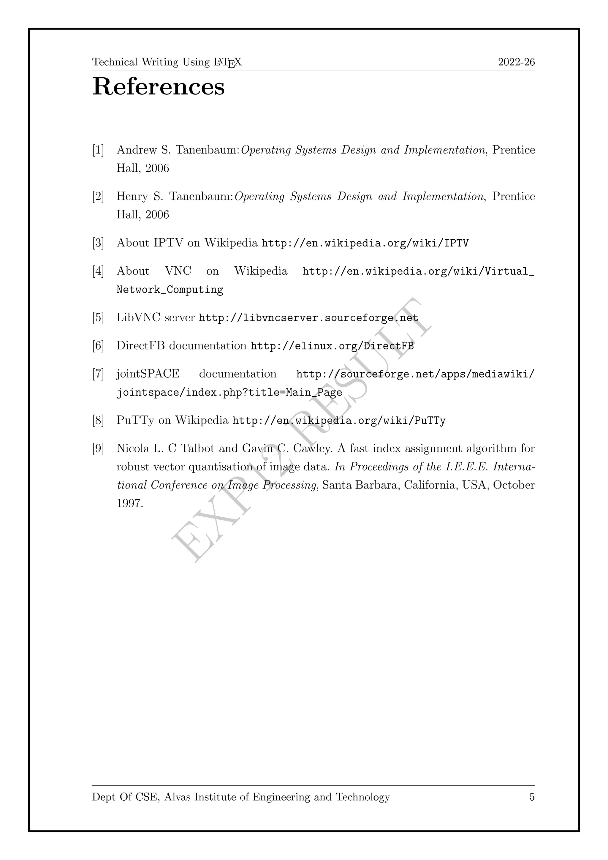 E
X
P
1
2
R
E
S
U
L
T
Technical Writing Using L
A
TEX 2022-26
References
[1] Andrew S. Tanenbaum:Operating Systems Design and Implementation, Prentice
Hall, 2006
[2] Henry S. Tanenbaum:Operating Systems Design and Implementation, Prentice
Hall, 2006
[3] About IPTV on Wikipedia http://en.wikipedia.org/wiki/IPTV
[4] About VNC on Wikipedia http://en.wikipedia.org/wiki/Virtual_
Network_Computing
[5] LibVNC server http://libvncserver.sourceforge.net
[6] DirectFB documentation http://elinux.org/DirectFB
[7] jointSPACE documentation http://sourceforge.net/apps/mediawiki/
jointspace/index.php?title=Main_Page
[8] PuTTy on Wikipedia http://en.wikipedia.org/wiki/PuTTy
[9] Nicola L. C Talbot and Gavin C. Cawley. A fast index assignment algorithm for
robust vector quantisation of image data. In Proceedings of the I.E.E.E. Interna-
tional Conference on Image Processing, Santa Barbara, California, USA, October
1997.
Dept Of CSE, Alvas Institute of Engineering and Technology 5
 