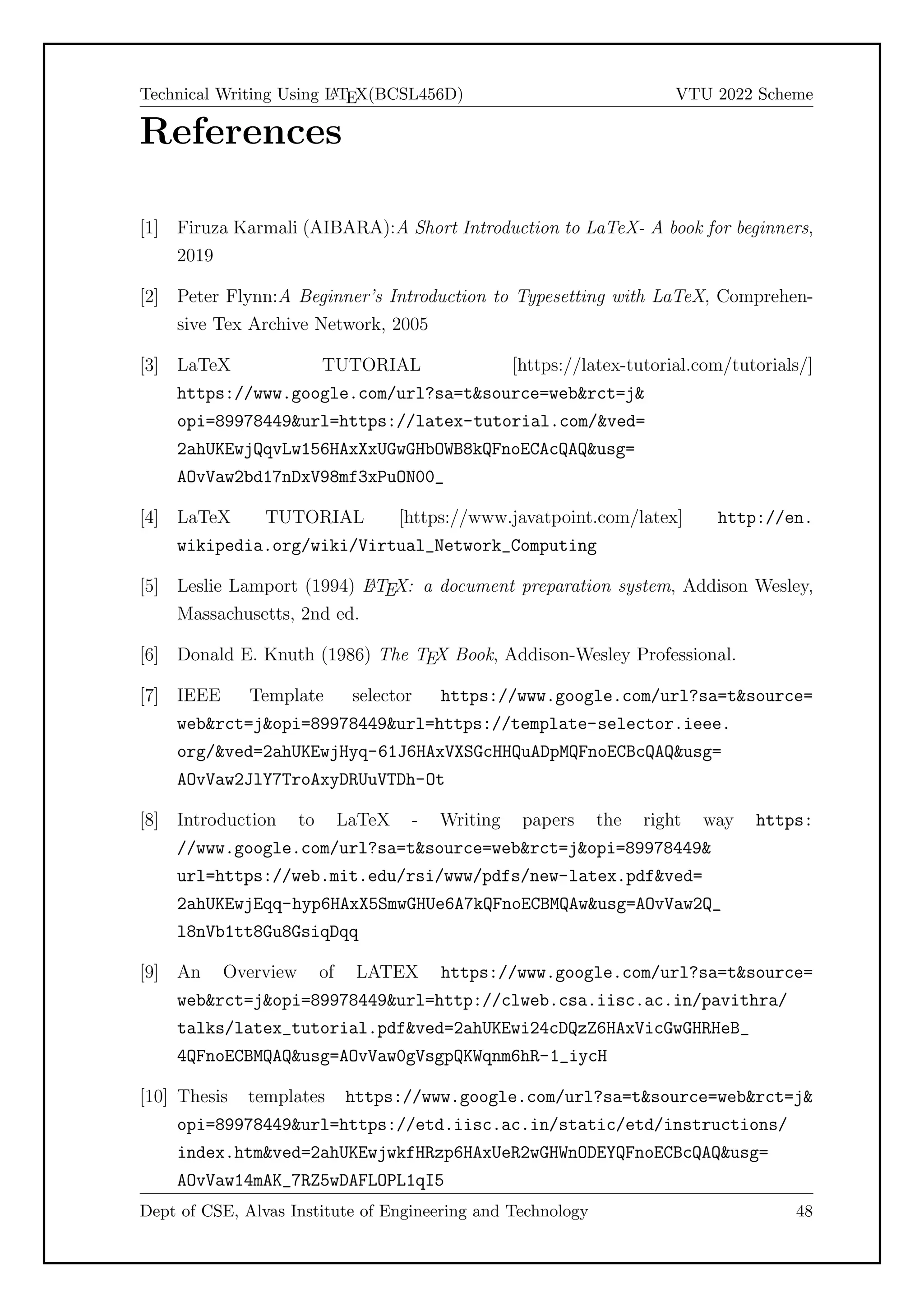 Technical Writing Using L
A
TEX(BCSL456D) VTU 2022 Scheme
References
[1] Firuza Karmali (AIBARA):A Short Introduction to LaTeX- A book for beginners,
2019
[2] Peter Flynn:A Beginner’s Introduction to Typesetting with LaTeX, Comprehen-
sive Tex Archive Network, 2005
[3] LaTeX TUTORIAL [https://latex-tutorial.com/tutorials/]
https://www.google.com/url?sa=tsource=webrct=j
opi=89978449url=https://latex-tutorial.com/ved=
2ahUKEwjQqvLw156HAxXxUGwGHbOWB8kQFnoECAcQAQusg=
AOvVaw2bd17nDxV98mf3xPuON00_
[4] LaTeX TUTORIAL [https://www.javatpoint.com/latex] http://en.
wikipedia.org/wiki/Virtual_Network_Computing
[5] Leslie Lamport (1994) L
A
TEX: a document preparation system, Addison Wesley,
Massachusetts, 2nd ed.
[6] Donald E. Knuth (1986) The TEX Book, Addison-Wesley Professional.
[7] IEEE Template selector https://www.google.com/url?sa=tsource=
webrct=jopi=89978449url=https://template-selector.ieee.
org/ved=2ahUKEwjHyq-61J6HAxVXSGcHHQuADpMQFnoECBcQAQusg=
AOvVaw2JlY7TroAxyDRUuVTDh-Ot
[8] Introduction to LaTeX - Writing papers the right way https:
//www.google.com/url?sa=tsource=webrct=jopi=89978449
url=https://web.mit.edu/rsi/www/pdfs/new-latex.pdfved=
2ahUKEwjEqq-hyp6HAxX5SmwGHUe6A7kQFnoECBMQAwusg=AOvVaw2Q_
l8nVb1tt8Gu8GsiqDqq
[9] An Overview of LATEX https://www.google.com/url?sa=tsource=
webrct=jopi=89978449url=http://clweb.csa.iisc.ac.in/pavithra/
talks/latex_tutorial.pdfved=2ahUKEwi24cDQzZ6HAxVicGwGHRHeB_
4QFnoECBMQAQusg=AOvVaw0gVsgpQKWqnm6hR-1_iycH
[10] Thesis templates https://www.google.com/url?sa=tsource=webrct=j
opi=89978449url=https://etd.iisc.ac.in/static/etd/instructions/
index.htmved=2ahUKEwjwkfHRzp6HAxUeR2wGHWnODEYQFnoECBcQAQusg=
AOvVaw14mAK_7RZ5wDAFLOPL1qI5
Dept of CSE, Alvas Institute of Engineering and Technology 48
 