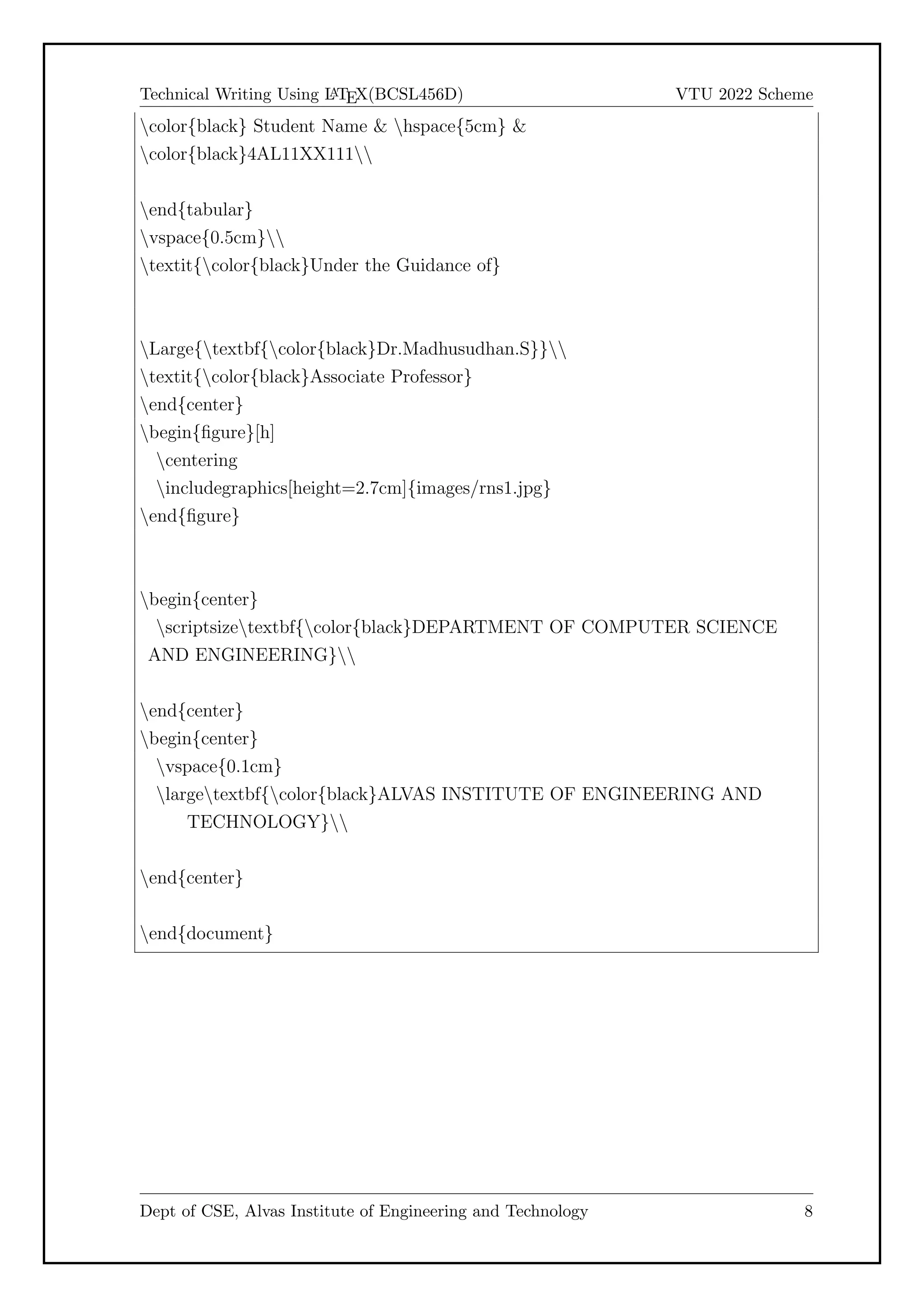 Technical Writing Using L
A
TEX(BCSL456D) VTU 2022 Scheme
color{black} Student Name & hspace{5cm} &
color{black}4AL11XX111
end{tabular}
vspace{0.5cm}
textit{color{black}Under the Guidance of}
Large{textbf{color{black}Dr.Madhusudhan.S}}
textit{color{black}Associate Professor}
end{center}
begin{figure}[h]
centering
includegraphics[height=2.7cm]{images/rns1.jpg}
end{figure}
begin{center}
scriptsizetextbf{color{black}DEPARTMENT OF COMPUTER SCIENCE
AND ENGINEERING}
end{center}
begin{center}
vspace{0.1cm}
largetextbf{color{black}ALVAS INSTITUTE OF ENGINEERING AND
TECHNOLOGY}
end{center}
end{document}
Dept of CSE, Alvas Institute of Engineering and Technology 8
 