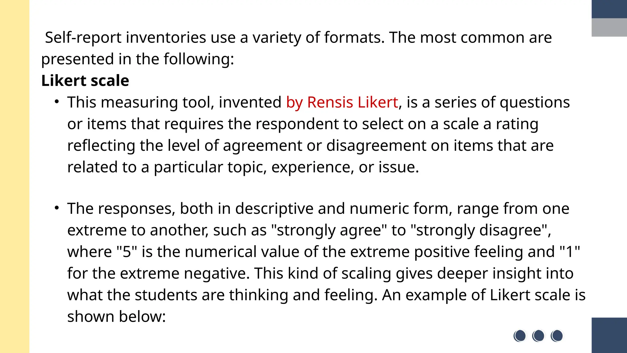 Self-report inventories use a variety of formats. The most common are
presented in the following:
Likert scale
• This measuring tool, invented by Rensis Likert, is a series of questions
or items that requires the respondent to select on a scale a rating
reflecting the level of agreement or disagreement on items that are
related to a particular topic, experience, or issue.
• The responses, both in descriptive and numeric form, range from one
extreme to another, such as "strongly agree" to "strongly disagree",
where "5" is the numerical value of the extreme positive feeling and "1"
for the extreme negative. This kind of scaling gives deeper insight into
what the students are thinking and feeling. An example of Likert scale is
shown below:
 
