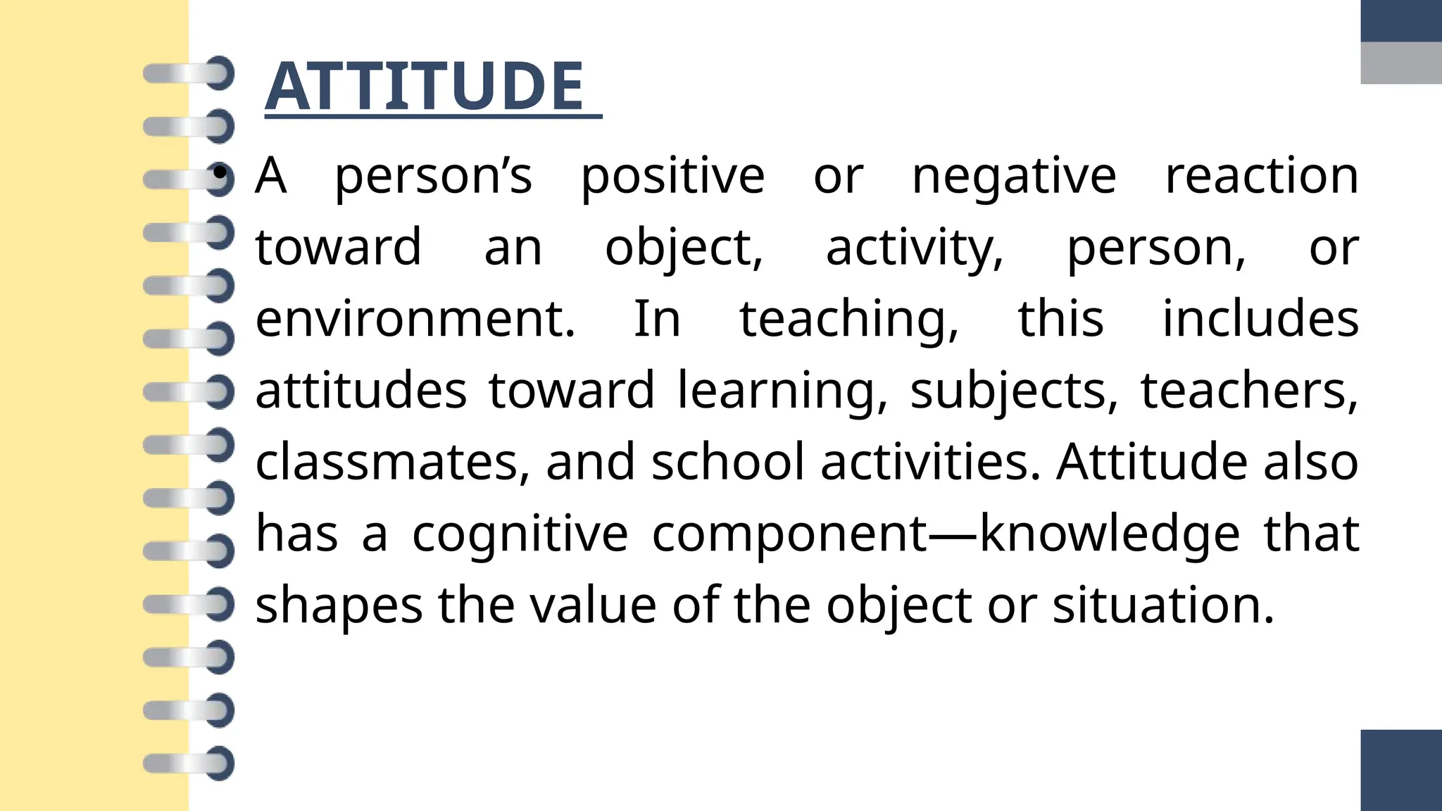 ATTITUDE
• A person’s positive or negative reaction
toward an object, activity, person, or
environment. In teaching, this includes
attitudes toward learning, subjects, teachers,
classmates, and school activities. Attitude also
has a cognitive component—knowledge that
shapes the value of the object or situation.
 