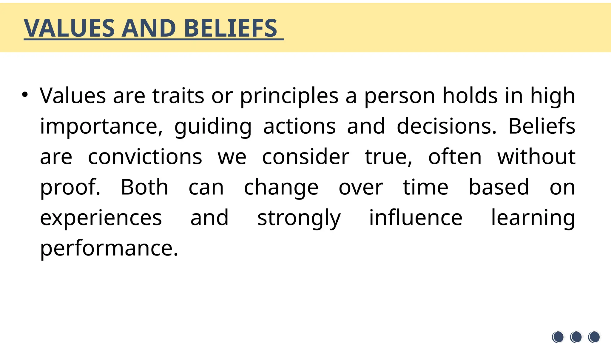VALUES AND BELIEFS
• Values are traits or principles a person holds in high
importance, guiding actions and decisions. Beliefs
are convictions we consider true, often without
proof. Both can change over time based on
experiences and strongly influence learning
performance.
 