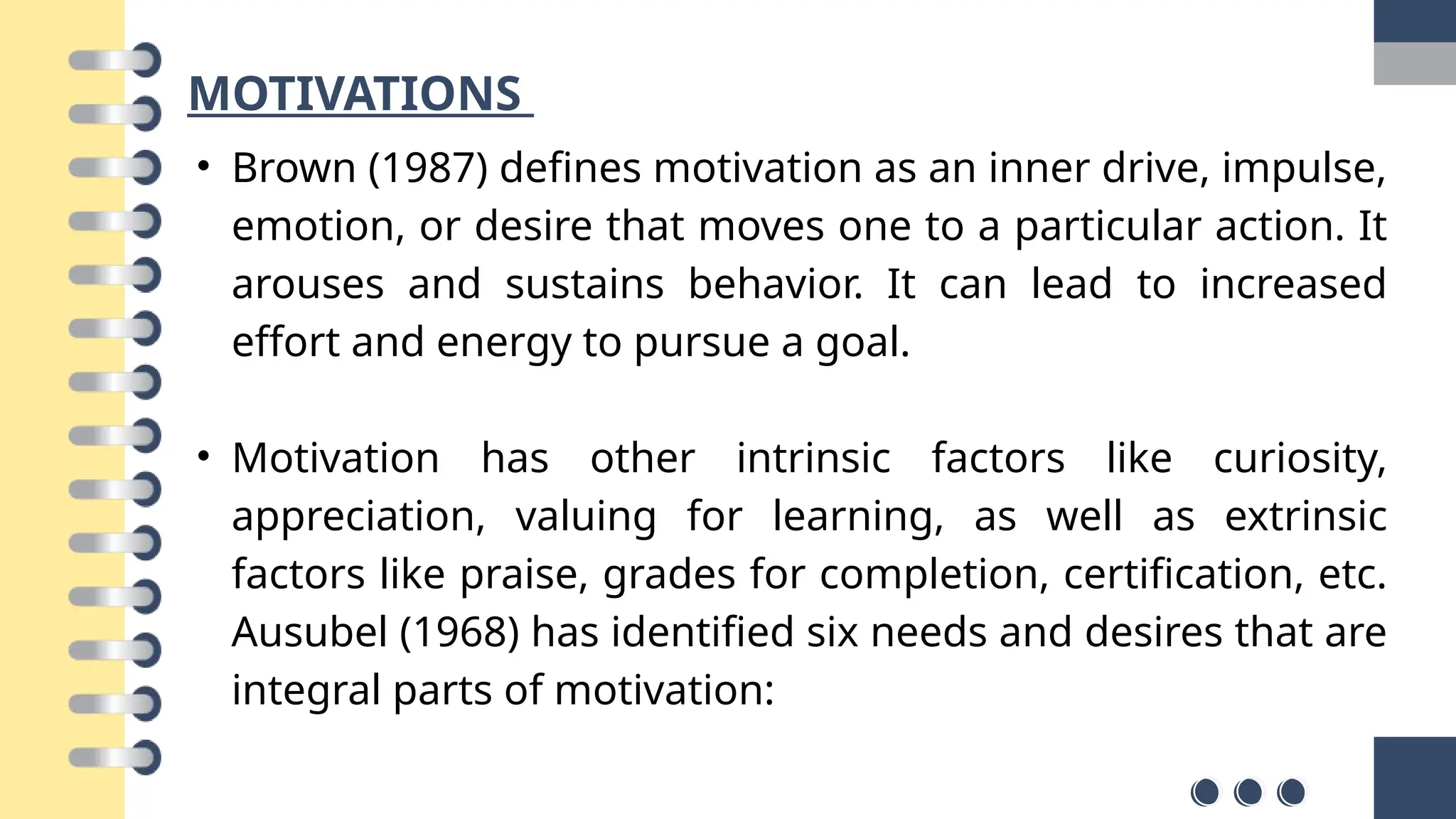 MOTIVATIONS
• Brown (1987) defines motivation as an inner drive, impulse,
emotion, or desire that moves one to a particular action. It
arouses and sustains behavior. It can lead to increased
effort and energy to pursue a goal.
• Motivation has other intrinsic factors like curiosity,
appreciation, valuing for learning, as well as extrinsic
factors like praise, grades for completion, certification, etc.
Ausubel (1968) has identified six needs and desires that are
integral parts of motivation:
 