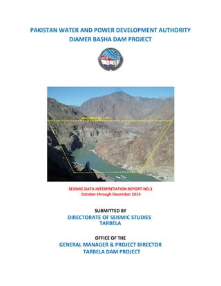PAKISTAN WATER AND POWER DEVELOPMENT AUTHORITY
DIAMER BASHA DAM PROJECT
SEISMIC DATA INTERPRETATION REPORT NO.3
October through December 2013
SUBMITTED BY
OFFICE OF THE
GENERAL MANAGER & PROJECT DIRECTOR
TARBELA DAM PROJECT
DIRECTORATE OF SEISMIC STUDIES
TARBELA
 
