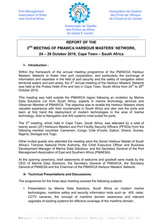 Port Management Association de Gestion
Association of West des Ports de l’Afrique
and Central Africa de l’Ouest et du Centre
Associação de Gestão
dos Portos da Africa
do Oeste E Centro
------------------------------------------------------------------------------------------------------------------------------------------
1 | R e p o r t – 3 r d P M A W C A H a r b o u r M a s t e r s ’ M e e t i n g – C a p e T o w n , O c t ’ 1 6
REPORT OF THE
3RD
MEETING OF PMAWCA HARBOUR MASTERS’ NETWORK,
24 – 26 October 2016, Cape Town – South Africa
I- Introduction :
Within the framework of the annual meeting programme of the PMAWCA Harbour
Masters’ Network to foster inter port cooperation, and particularly the exchange of
information and expertise in the field of port security and the safety of navigation within
territorial waters and port areas, the 3rd
annual meeting of the Harbour Masters’ Network
was held at the Protea Hotel (Fire and Ice) in Cape Town, South Africa from 24th
to 26th
October 2016.
This meeting was held outside the PMAWCA region following an invitation by Marine
Data Solutions Ltd from South Africa, experts in marine technology services and
Observer Member of PMAWCA. The objective was to enable the Harbour Masters share
valuable experience with their counterparts in South Africa and also visit the ports and
learn at first hand the deployment of modern technologies in the area of marine
technology, Aids to Navigation and AIS systems most suited for ports.
The 3rd
meeting, which held in Cape Town, South Africa, was attended by a total of
twenty seven (27) Harbours Masters and Port Facility Security Officers (PFSOs) from the
following member countries: Cameroon, Congo, Cote d’Ivoire, Gabon, Ghana, Guinea,
Nigeria, Senegal and Togo.
Other invited guests who attended the meeting were the Senior Harbour Master of South
Africa’s Transnet National Ports Authority, the Chief Executive Officer and Business
Development Manager of Marine Data Solutions, and the Secretary General of the Port
Management Association of East and Southern Africa (PMAESA).
At the opening ceremony, brief statements of welcome and goodwill were made by the
CEO of Marine Data Solutions, the Secretary General of PMAWCA, the Secretary
General of PMAESA and the Chairman of the PMAWCA Harbour Masters’ Network.
II- Technical Presentations and Discussions:
The programme for the three days meeting covered the following subjects:
I. Presentation by Marine Data Solutions, South Africa on modern marine
technologies, maritime safety and security information tools such as AIS, radar,
CCTV cameras, the concept of maritime domain awareness and relevant
upgrades of existing systems for effective coverage of the maritime domain.
 