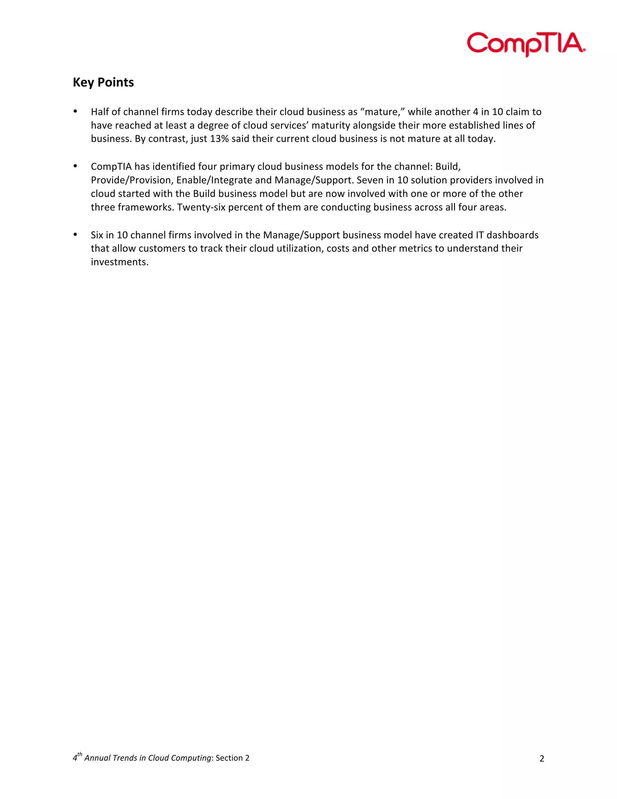  

Key	
  Points	
  
	
  
•
	
  
•

	
  
•

Half	
  of	
  channel	
  firms	
  today	
  describe	
  their	
  cloud	
  business	
  as	
  “mature,”	
  while	
  another	
  4	
  in	
  10	
  claim	
  to	
  
have	
  reached	
  at	
  least	
  a	
  degree	
  of	
  cloud	
  services’	
  maturity	
  alongside	
  their	
  more	
  established	
  lines	
  of	
  
business.	
  By	
  contrast,	
  just	
  13%	
  said	
  their	
  current	
  cloud	
  business	
  is	
  not	
  mature	
  at	
  all	
  today.	
  
CompTIA	
  has	
  identified	
  four	
  primary	
  cloud	
  business	
  models	
  for	
  the	
  channel:	
  Build,	
  
Provide/Provision,	
  Enable/Integrate	
  and	
  Manage/Support.	
  Seven	
  in	
  10	
  solution	
  providers	
  involved	
  in	
  
cloud	
  started	
  with	
  the	
  Build	
  business	
  model	
  but	
  are	
  now	
  involved	
  with	
  one	
  or	
  more	
  of	
  the	
  other	
  
three	
  frameworks.	
  Twenty-­‐six	
  percent	
  of	
  them	
  are	
  conducting	
  business	
  across	
  all	
  four	
  areas.	
  
Six	
  in	
  10	
  channel	
  firms	
  involved	
  in	
  the	
  Manage/Support	
  business	
  model	
  have	
  created	
  IT	
  dashboards	
  
that	
  allow	
  customers	
  to	
  track	
  their	
  cloud	
  utilization,	
  costs	
  and	
  other	
  metrics	
  to	
  understand	
  their	
  
investments.	
  	
  

	
  

	
  
	
  
	
  
	
  
	
  
	
  
	
  
	
  
	
  
	
  
	
  
	
  
	
  
	
  
	
  
	
  
	
  
	
  
	
  
	
  
	
  
	
  
	
  
	
  
	
  

	
  

th

4 	
  Annual	
  Trends	
  in	
  Cloud	
  Computing:	
  Section	
  2	
  

2	
  

 