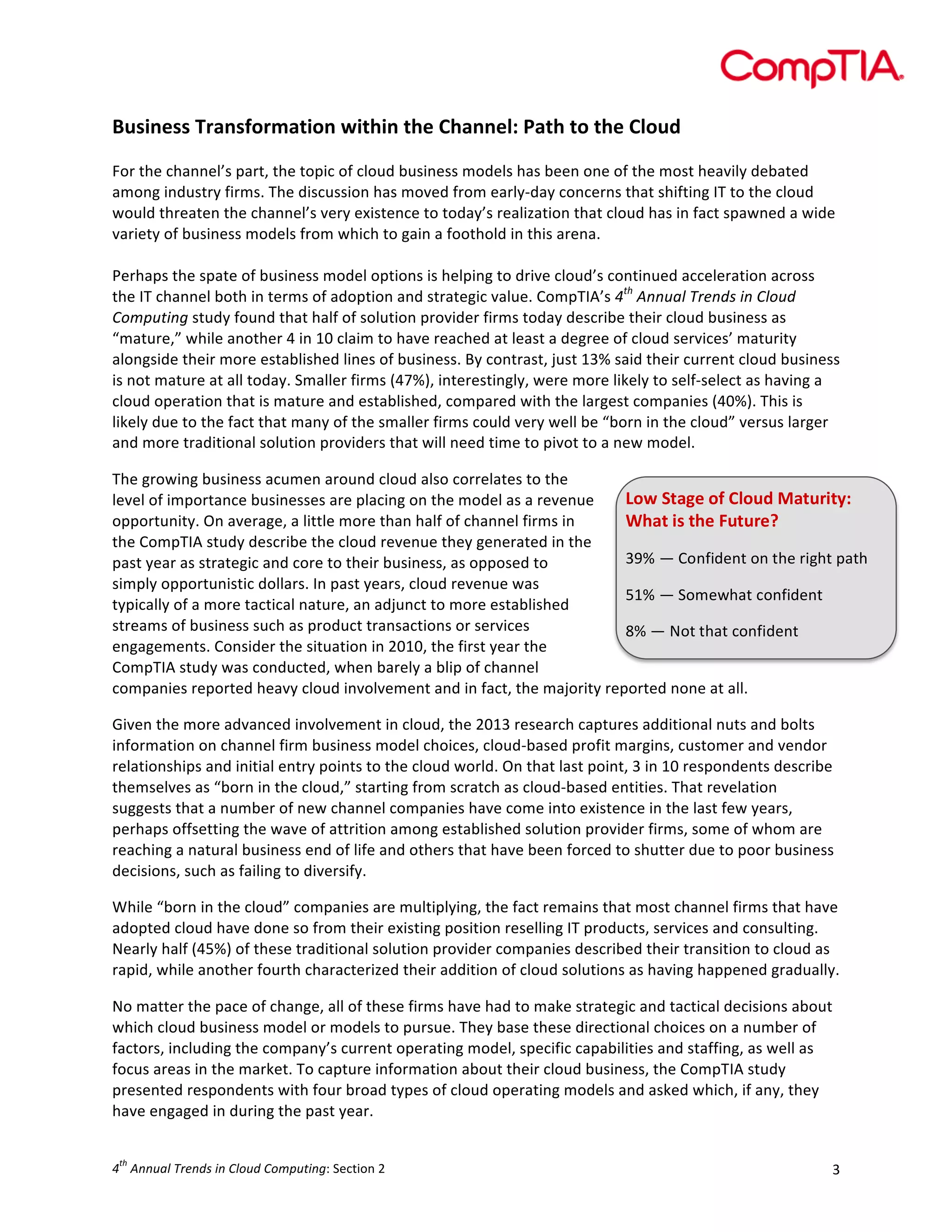  

Business	
  Transformation	
  within	
  the	
  Channel:	
  Path	
  to	
  the	
  Cloud	
  
	
  
For	
  the	
  channel’s	
  part,	
  the	
  topic	
  of	
  cloud	
  business	
  models	
  has	
  been	
  one	
  of	
  the	
  most	
  heavily	
  debated	
  
among	
  industry	
  firms.	
  The	
  discussion	
  has	
  moved	
  from	
  early-­‐day	
  concerns	
  that	
  shifting	
  IT	
  to	
  the	
  cloud	
  
would	
  threaten	
  the	
  channel’s	
  very	
  existence	
  to	
  today’s	
  realization	
  that	
  cloud	
  has	
  in	
  fact	
  spawned	
  a	
  wide	
  
variety	
  of	
  business	
  models	
  from	
  which	
  to	
  gain	
  a	
  foothold	
  in	
  this	
  arena.	
  
	
  
Perhaps	
  the	
  spate	
  of	
  business	
  model	
  options	
  is	
  helping	
  to	
  drive	
  cloud’s	
  continued	
  acceleration	
  across	
  
the	
  IT	
  channel	
  both	
  in	
  terms	
  of	
  adoption	
  and	
  strategic	
  value.	
  CompTIA’s	
  4th	
  Annual	
  Trends	
  in	
  Cloud	
  
Computing	
  study	
  found	
  that	
  half	
  of	
  solution	
  provider	
  firms	
  today	
  describe	
  their	
  cloud	
  business	
  as	
  
“mature,”	
  while	
  another	
  4	
  in	
  10	
  claim	
  to	
  have	
  reached	
  at	
  least	
  a	
  degree	
  of	
  cloud	
  services’	
  maturity	
  
alongside	
  their	
  more	
  established	
  lines	
  of	
  business.	
  By	
  contrast,	
  just	
  13%	
  said	
  their	
  current	
  cloud	
  business	
  
is	
  not	
  mature	
  at	
  all	
  today.	
  Smaller	
  firms	
  (47%),	
  interestingly,	
  were	
  more	
  likely	
  to	
  self-­‐select	
  as	
  having	
  a	
  
cloud	
  operation	
  that	
  is	
  mature	
  and	
  established,	
  compared	
  with	
  the	
  largest	
  companies	
  (40%).	
  This	
  is	
  
likely	
  due	
  to	
  the	
  fact	
  that	
  many	
  of	
  the	
  smaller	
  firms	
  could	
  very	
  well	
  be	
  “born	
  in	
  the	
  cloud”	
  versus	
  larger	
  
and	
  more	
  traditional	
  solution	
  providers	
  that	
  will	
  need	
  time	
  to	
  pivot	
  to	
  a	
  new	
  model.	
  	
  
The	
  growing	
  business	
  acumen	
  around	
  cloud	
  also	
  correlates	
  to	
  the	
  
Low	
  Stage	
  of	
  Cloud	
  Maturity:	
  
level	
  of	
  importance	
  businesses	
  are	
  placing	
  on	
  the	
  model	
  as	
  a	
  revenue	
  
opportunity.	
  On	
  average,	
  a	
  little	
  more	
  than	
  half	
  of	
  channel	
  firms	
  in	
  
What	
  is	
  the	
  Future?	
  
the	
  CompTIA	
  study	
  describe	
  the	
  cloud	
  revenue	
  they	
  generated	
  in	
  the	
  
39%	
  —	
  Confident	
  on	
  the	
  right	
  path	
  
past	
  year	
  as	
  strategic	
  and	
  core	
  to	
  their	
  business,	
  as	
  opposed	
  to	
  
simply	
  opportunistic	
  dollars.	
  In	
  past	
  years,	
  cloud	
  revenue	
  was	
  
51%	
  —	
  Somewhat	
  confident	
  
typically	
  of	
  a	
  more	
  tactical	
  nature,	
  an	
  adjunct	
  to	
  more	
  established	
  
streams	
  of	
  business	
  such	
  as	
  product	
  transactions	
  or	
  services	
  
8%	
  —	
  Not	
  that	
  confident	
  
engagements.	
  Consider	
  the	
  situation	
  in	
  2010,	
  the	
  first	
  year	
  the	
  
CompTIA	
  study	
  was	
  conducted,	
  when	
  barely	
  a	
  blip	
  of	
  channel	
  
companies	
  reported	
  heavy	
  cloud	
  involvement	
  and	
  in	
  fact,	
  the	
  majority	
  reported	
  none	
  at	
  all.	
  
Given	
  the	
  more	
  advanced	
  involvement	
  in	
  cloud,	
  the	
  2013	
  research	
  captures	
  additional	
  nuts	
  and	
  bolts	
  
information	
  on	
  channel	
  firm	
  business	
  model	
  choices,	
  cloud-­‐based	
  profit	
  margins,	
  customer	
  and	
  vendor	
  
relationships	
  and	
  initial	
  entry	
  points	
  to	
  the	
  cloud	
  world.	
  On	
  that	
  last	
  point,	
  3	
  in	
  10	
  respondents	
  describe	
  
themselves	
  as	
  “born	
  in	
  the	
  cloud,”	
  starting	
  from	
  scratch	
  as	
  cloud-­‐based	
  entities.	
  That	
  revelation	
  
suggests	
  that	
  a	
  number	
  of	
  new	
  channel	
  companies	
  have	
  come	
  into	
  existence	
  in	
  the	
  last	
  few	
  years,	
  
perhaps	
  offsetting	
  the	
  wave	
  of	
  attrition	
  among	
  established	
  solution	
  provider	
  firms,	
  some	
  of	
  whom	
  are	
  
reaching	
  a	
  natural	
  business	
  end	
  of	
  life	
  and	
  others	
  that	
  have	
  been	
  forced	
  to	
  shutter	
  due	
  to	
  poor	
  business	
  
decisions,	
  such	
  as	
  failing	
  to	
  diversify.	
  
While	
  “born	
  in	
  the	
  cloud”	
  companies	
  are	
  multiplying,	
  the	
  fact	
  remains	
  that	
  most	
  channel	
  firms	
  that	
  have	
  
adopted	
  cloud	
  have	
  done	
  so	
  from	
  their	
  existing	
  position	
  reselling	
  IT	
  products,	
  services	
  and	
  consulting.	
  
Nearly	
  half	
  (45%)	
  of	
  these	
  traditional	
  solution	
  provider	
  companies	
  described	
  their	
  transition	
  to	
  cloud	
  as	
  
rapid,	
  while	
  another	
  fourth	
  characterized	
  their	
  addition	
  of	
  cloud	
  solutions	
  as	
  having	
  happened	
  gradually.	
  
No	
  matter	
  the	
  pace	
  of	
  change,	
  all	
  of	
  these	
  firms	
  have	
  had	
  to	
  make	
  strategic	
  and	
  tactical	
  decisions	
  about	
  
which	
  cloud	
  business	
  model	
  or	
  models	
  to	
  pursue.	
  They	
  base	
  these	
  directional	
  choices	
  on	
  a	
  number	
  of	
  
factors,	
  including	
  the	
  company’s	
  current	
  operating	
  model,	
  specific	
  capabilities	
  and	
  staffing,	
  as	
  well	
  as	
  
focus	
  areas	
  in	
  the	
  market.	
  To	
  capture	
  information	
  about	
  their	
  cloud	
  business,	
  the	
  CompTIA	
  study	
  
presented	
  respondents	
  with	
  four	
  broad	
  types	
  of	
  cloud	
  operating	
  models	
  and	
  asked	
  which,	
  if	
  any,	
  they	
  
have	
  engaged	
  in	
  during	
  the	
  past	
  year.	
  	
  
th

4 	
  Annual	
  Trends	
  in	
  Cloud	
  Computing:	
  Section	
  2	
  

3	
  

 