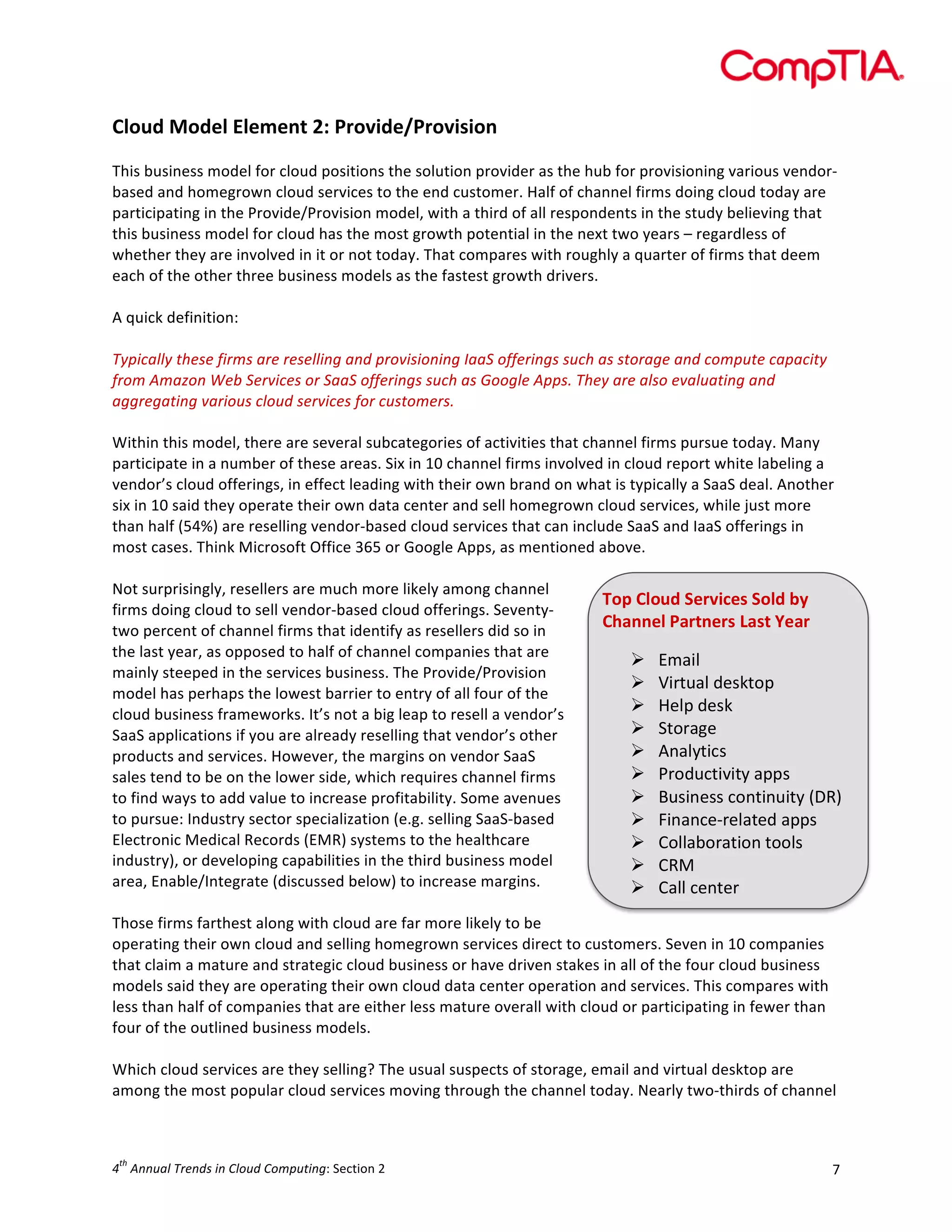  

Cloud	
  Model	
  Element	
  2:	
  Provide/Provision	
  
	
  
This	
  business	
  model	
  for	
  cloud	
  positions	
  the	
  solution	
  provider	
  as	
  the	
  hub	
  for	
  provisioning	
  various	
  vendor-­‐
based	
  and	
  homegrown	
  cloud	
  services	
  to	
  the	
  end	
  customer.	
  Half	
  of	
  channel	
  firms	
  doing	
  cloud	
  today	
  are	
  
participating	
  in	
  the	
  Provide/Provision	
  model,	
  with	
  a	
  third	
  of	
  all	
  respondents	
  in	
  the	
  study	
  believing	
  that	
  
this	
  business	
  model	
  for	
  cloud	
  has	
  the	
  most	
  growth	
  potential	
  in	
  the	
  next	
  two	
  years	
  –	
  regardless	
  of	
  
whether	
  they	
  are	
  involved	
  in	
  it	
  or	
  not	
  today.	
  That	
  compares	
  with	
  roughly	
  a	
  quarter	
  of	
  firms	
  that	
  deem	
  
each	
  of	
  the	
  other	
  three	
  business	
  models	
  as	
  the	
  fastest	
  growth	
  drivers.	
  	
  
	
  
A	
  quick	
  definition:	
  
	
  
Typically	
  these	
  firms	
  are	
  reselling	
  and	
  provisioning	
  IaaS	
  offerings	
  such	
  as	
  storage	
  and	
  compute	
  capacity	
  
from	
  Amazon	
  Web	
  Services	
  or	
  SaaS	
  offerings	
  such	
  as	
  Google	
  Apps.	
  They	
  are	
  also	
  evaluating	
  and	
  
aggregating	
  various	
  cloud	
  services	
  for	
  customers.	
  
	
  
Within	
  this	
  model,	
  there	
  are	
  several	
  subcategories	
  of	
  activities	
  that	
  channel	
  firms	
  pursue	
  today.	
  Many	
  
participate	
  in	
  a	
  number	
  of	
  these	
  areas.	
  Six	
  in	
  10	
  channel	
  firms	
  involved	
  in	
  cloud	
  report	
  white	
  labeling	
  a	
  
vendor’s	
  cloud	
  offerings,	
  in	
  effect	
  leading	
  with	
  their	
  own	
  brand	
  on	
  what	
  is	
  typically	
  a	
  SaaS	
  deal.	
  Another	
  
six	
  in	
  10	
  said	
  they	
  operate	
  their	
  own	
  data	
  center	
  and	
  sell	
  homegrown	
  cloud	
  services,	
  while	
  just	
  more	
  
than	
  half	
  (54%)	
  are	
  reselling	
  vendor-­‐based	
  cloud	
  services	
  that	
  can	
  include	
  SaaS	
  and	
  IaaS	
  offerings	
  in	
  
most	
  cases.	
  Think	
  Microsoft	
  Office	
  365	
  or	
  Google	
  Apps,	
  as	
  mentioned	
  above.	
  
	
  
Not	
  surprisingly,	
  resellers	
  are	
  much	
  more	
  likely	
  among	
  channel	
  
Top	
  Cloud	
  Services	
  Sold	
  by	
  
firms	
  doing	
  cloud	
  to	
  sell	
  vendor-­‐based	
  cloud	
  offerings.	
  Seventy-­‐
Channel	
  Partners	
  Last	
  Year	
  
two	
  percent	
  of	
  channel	
  firms	
  that	
  identify	
  as	
  resellers	
  did	
  so	
  in	
  
the	
  last	
  year,	
  as	
  opposed	
  to	
  half	
  of	
  channel	
  companies	
  that	
  are	
  
Ø Email	
  
mainly	
  steeped	
  in	
  the	
  services	
  business.	
  The	
  Provide/Provision	
  
Ø Virtual	
  desktop	
  
model	
  has	
  perhaps	
  the	
  lowest	
  barrier	
  to	
  entry	
  of	
  all	
  four	
  of	
  the	
  
Ø Help	
  desk	
  
cloud	
  business	
  frameworks.	
  It’s	
  not	
  a	
  big	
  leap	
  to	
  resell	
  a	
  vendor’s	
  
Ø Storage	
  
SaaS	
  applications	
  if	
  you	
  are	
  already	
  reselling	
  that	
  vendor’s	
  other	
  
Ø Analytics	
  
products	
  and	
  services.	
  However,	
  the	
  margins	
  on	
  vendor	
  SaaS	
  
Ø Productivity	
  apps	
  
sales	
  tend	
  to	
  be	
  on	
  the	
  lower	
  side,	
  which	
  requires	
  channel	
  firms	
  
Ø Business	
  continuity	
  (DR)	
  
to	
  find	
  ways	
  to	
  add	
  value	
  to	
  increase	
  profitability.	
  Some	
  avenues	
  
to	
  pursue:	
  Industry	
  sector	
  specialization	
  (e.g.	
  selling	
  SaaS-­‐based	
  
Ø Finance-­‐related	
  apps	
  
Electronic	
  Medical	
  Records	
  (EMR)	
  systems	
  to	
  the	
  healthcare	
  
Ø Collaboration	
  tools	
  
industry),	
  or	
  developing	
  capabilities	
  in	
  the	
  third	
  business	
  model	
  
Ø CRM	
  
area,	
  Enable/Integrate	
  (discussed	
  below)	
  to	
  increase	
  margins.	
  
Ø Call	
  center	
  
	
  
Those	
  firms	
  farthest	
  along	
  with	
  cloud	
  are	
  far	
  more	
  likely	
  to	
  be	
  
operating	
  their	
  own	
  cloud	
  and	
  selling	
  homegrown	
  services	
  direct	
  to	
  customers.	
  Seven	
  in	
  10	
  companies	
  
that	
  claim	
  a	
  mature	
  and	
  strategic	
  cloud	
  business	
  or	
  have	
  driven	
  stakes	
  in	
  all	
  of	
  the	
  four	
  cloud	
  business	
  
models	
  said	
  they	
  are	
  operating	
  their	
  own	
  cloud	
  data	
  center	
  operation	
  and	
  services.	
  This	
  compares	
  with	
  
less	
  than	
  half	
  of	
  companies	
  that	
  are	
  either	
  less	
  mature	
  overall	
  with	
  cloud	
  or	
  participating	
  in	
  fewer	
  than	
  
four	
  of	
  the	
  outlined	
  business	
  models.	
  
	
  
Which	
  cloud	
  services	
  are	
  they	
  selling?	
  The	
  usual	
  suspects	
  of	
  storage,	
  email	
  and	
  virtual	
  desktop	
  are	
  
among	
  the	
  most	
  popular	
  cloud	
  services	
  moving	
  through	
  the	
  channel	
  today.	
  Nearly	
  two-­‐thirds	
  of	
  channel	
  

th

4 	
  Annual	
  Trends	
  in	
  Cloud	
  Computing:	
  Section	
  2	
  

7	
  

 