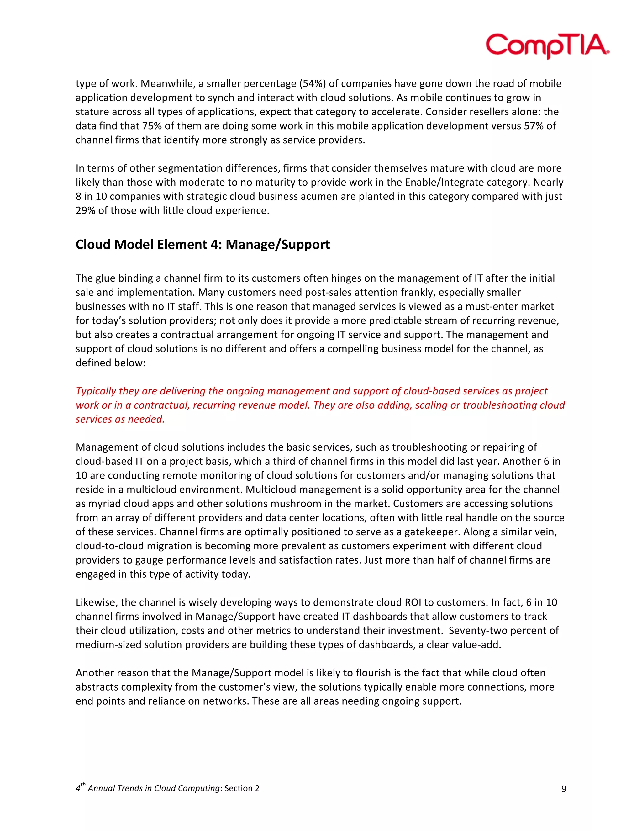  

type	
  of	
  work.	
  Meanwhile,	
  a	
  smaller	
  percentage	
  (54%)	
  of	
  companies	
  have	
  gone	
  down	
  the	
  road	
  of	
  mobile	
  
application	
  development	
  to	
  synch	
  and	
  interact	
  with	
  cloud	
  solutions.	
  As	
  mobile	
  continues	
  to	
  grow	
  in	
  
stature	
  across	
  all	
  types	
  of	
  applications,	
  expect	
  that	
  category	
  to	
  accelerate.	
  Consider	
  resellers	
  alone:	
  the	
  
data	
  find	
  that	
  75%	
  of	
  them	
  are	
  doing	
  some	
  work	
  in	
  this	
  mobile	
  application	
  development	
  versus	
  57%	
  of	
  
channel	
  firms	
  that	
  identify	
  more	
  strongly	
  as	
  service	
  providers.	
  
	
  
In	
  terms	
  of	
  other	
  segmentation	
  differences,	
  firms	
  that	
  consider	
  themselves	
  mature	
  with	
  cloud	
  are	
  more	
  
likely	
  than	
  those	
  with	
  moderate	
  to	
  no	
  maturity	
  to	
  provide	
  work	
  in	
  the	
  Enable/Integrate	
  category.	
  Nearly	
  
8	
  in	
  10	
  companies	
  with	
  strategic	
  cloud	
  business	
  acumen	
  are	
  planted	
  in	
  this	
  category	
  compared	
  with	
  just	
  
29%	
  of	
  those	
  with	
  little	
  cloud	
  experience.	
  	
  

	
  
Cloud	
  Model	
  Element	
  4:	
  Manage/Support	
  
	
  

The	
  glue	
  binding	
  a	
  channel	
  firm	
  to	
  its	
  customers	
  often	
  hinges	
  on	
  the	
  management	
  of	
  IT	
  after	
  the	
  initial	
  
sale	
  and	
  implementation.	
  Many	
  customers	
  need	
  post-­‐sales	
  attention	
  frankly,	
  especially	
  smaller	
  
businesses	
  with	
  no	
  IT	
  staff.	
  This	
  is	
  one	
  reason	
  that	
  managed	
  services	
  is	
  viewed	
  as	
  a	
  must-­‐enter	
  market	
  
for	
  today’s	
  solution	
  providers;	
  not	
  only	
  does	
  it	
  provide	
  a	
  more	
  predictable	
  stream	
  of	
  recurring	
  revenue,	
  
but	
  also	
  creates	
  a	
  contractual	
  arrangement	
  for	
  ongoing	
  IT	
  service	
  and	
  support.	
  The	
  management	
  and	
  
support	
  of	
  cloud	
  solutions	
  is	
  no	
  different	
  and	
  offers	
  a	
  compelling	
  business	
  model	
  for	
  the	
  channel,	
  as	
  
defined	
  below:	
  
	
  
Typically	
  they	
  are	
  delivering	
  the	
  ongoing	
  management	
  and	
  support	
  of	
  cloud-­‐based	
  services	
  as	
  project	
  
work	
  or	
  in	
  a	
  contractual,	
  recurring	
  revenue	
  model.	
  They	
  are	
  also	
  adding,	
  scaling	
  or	
  troubleshooting	
  cloud	
  
services	
  as	
  needed.	
  
	
  
Management	
  of	
  cloud	
  solutions	
  includes	
  the	
  basic	
  services,	
  such	
  as	
  troubleshooting	
  or	
  repairing	
  of	
  
cloud-­‐based	
  IT	
  on	
  a	
  project	
  basis,	
  which	
  a	
  third	
  of	
  channel	
  firms	
  in	
  this	
  model	
  did	
  last	
  year.	
  Another	
  6	
  in	
  
10	
  are	
  conducting	
  remote	
  monitoring	
  of	
  cloud	
  solutions	
  for	
  customers	
  and/or	
  managing	
  solutions	
  that	
  
reside	
  in	
  a	
  multicloud	
  environment.	
  Multicloud	
  management	
  is	
  a	
  solid	
  opportunity	
  area	
  for	
  the	
  channel	
  
as	
  myriad	
  cloud	
  apps	
  and	
  other	
  solutions	
  mushroom	
  in	
  the	
  market.	
  Customers	
  are	
  accessing	
  solutions	
  
from	
  an	
  array	
  of	
  different	
  providers	
  and	
  data	
  center	
  locations,	
  often	
  with	
  little	
  real	
  handle	
  on	
  the	
  source	
  
of	
  these	
  services.	
  Channel	
  firms	
  are	
  optimally	
  positioned	
  to	
  serve	
  as	
  a	
  gatekeeper.	
  Along	
  a	
  similar	
  vein,	
  
cloud-­‐to-­‐cloud	
  migration	
  is	
  becoming	
  more	
  prevalent	
  as	
  customers	
  experiment	
  with	
  different	
  cloud	
  
providers	
  to	
  gauge	
  performance	
  levels	
  and	
  satisfaction	
  rates.	
  Just	
  more	
  than	
  half	
  of	
  channel	
  firms	
  are	
  
engaged	
  in	
  this	
  type	
  of	
  activity	
  today.	
  
	
  
Likewise,	
  the	
  channel	
  is	
  wisely	
  developing	
  ways	
  to	
  demonstrate	
  cloud	
  ROI	
  to	
  customers.	
  In	
  fact,	
  6	
  in	
  10	
  
channel	
  firms	
  involved	
  in	
  Manage/Support	
  have	
  created	
  IT	
  dashboards	
  that	
  allow	
  customers	
  to	
  track	
  
their	
  cloud	
  utilization,	
  costs	
  and	
  other	
  metrics	
  to	
  understand	
  their	
  investment.	
  	
  Seventy-­‐two	
  percent	
  of	
  
medium-­‐sized	
  solution	
  providers	
  are	
  building	
  these	
  types	
  of	
  dashboards,	
  a	
  clear	
  value-­‐add.	
  
	
  
Another	
  reason	
  that	
  the	
  Manage/Support	
  model	
  is	
  likely	
  to	
  flourish	
  is	
  the	
  fact	
  that	
  while	
  cloud	
  often	
  
abstracts	
  complexity	
  from	
  the	
  customer’s	
  view,	
  the	
  solutions	
  typically	
  enable	
  more	
  connections,	
  more	
  
end	
  points	
  and	
  reliance	
  on	
  networks.	
  These	
  are	
  all	
  areas	
  needing	
  ongoing	
  support.	
  	
  
	
  
	
  
	
  

th

4 	
  Annual	
  Trends	
  in	
  Cloud	
  Computing:	
  Section	
  2	
  

9	
  

 