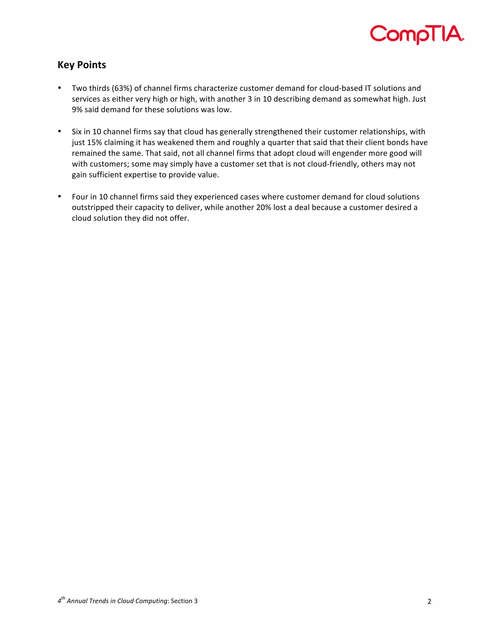  

Key	
  Points	
  
	
  
•
	
  
•

	
  
•

Two	
  thirds	
  (63%)	
  of	
  channel	
  firms	
  characterize	
  customer	
  demand	
  for	
  cloud-­‐based	
  IT	
  solutions	
  and	
  
services	
  as	
  either	
  very	
  high	
  or	
  high,	
  with	
  another	
  3	
  in	
  10	
  describing	
  demand	
  as	
  somewhat	
  high.	
  Just	
  
9%	
  said	
  demand	
  for	
  these	
  solutions	
  was	
  low.	
  	
  
Six	
  in	
  10	
  channel	
  firms	
  say	
  that	
  cloud	
  has	
  generally	
  strengthened	
  their	
  customer	
  relationships,	
  with	
  
just	
  15%	
  claiming	
  it	
  has	
  weakened	
  them	
  and	
  roughly	
  a	
  quarter	
  that	
  said	
  that	
  their	
  client	
  bonds	
  have	
  
remained	
  the	
  same.	
  That	
  said,	
  not	
  all	
  channel	
  firms	
  that	
  adopt	
  cloud	
  will	
  engender	
  more	
  good	
  will	
  
with	
  customers;	
  some	
  may	
  simply	
  have	
  a	
  customer	
  set	
  that	
  is	
  not	
  cloud-­‐friendly,	
  others	
  may	
  not	
  
gain	
  sufficient	
  expertise	
  to	
  provide	
  value.	
  
Four	
  in	
  10	
  channel	
  firms	
  said	
  they	
  experienced	
  cases	
  where	
  customer	
  demand	
  for	
  cloud	
  solutions	
  
outstripped	
  their	
  capacity	
  to	
  deliver,	
  while	
  another	
  20%	
  lost	
  a	
  deal	
  because	
  a	
  customer	
  desired	
  a	
  
cloud	
  solution	
  they	
  did	
  not	
  offer.	
  
	
  

	
  

	
  
	
  
	
  
	
  
	
  
	
  
	
  
	
  
	
  
	
  
	
  
	
  
	
  
	
  
	
  
	
  
	
  
	
  
	
  
	
  
	
  
	
  
	
  
	
  
th

4 	
  Annual	
  Trends	
  in	
  Cloud	
  Computing:	
  Section	
  3	
  

2	
  

 