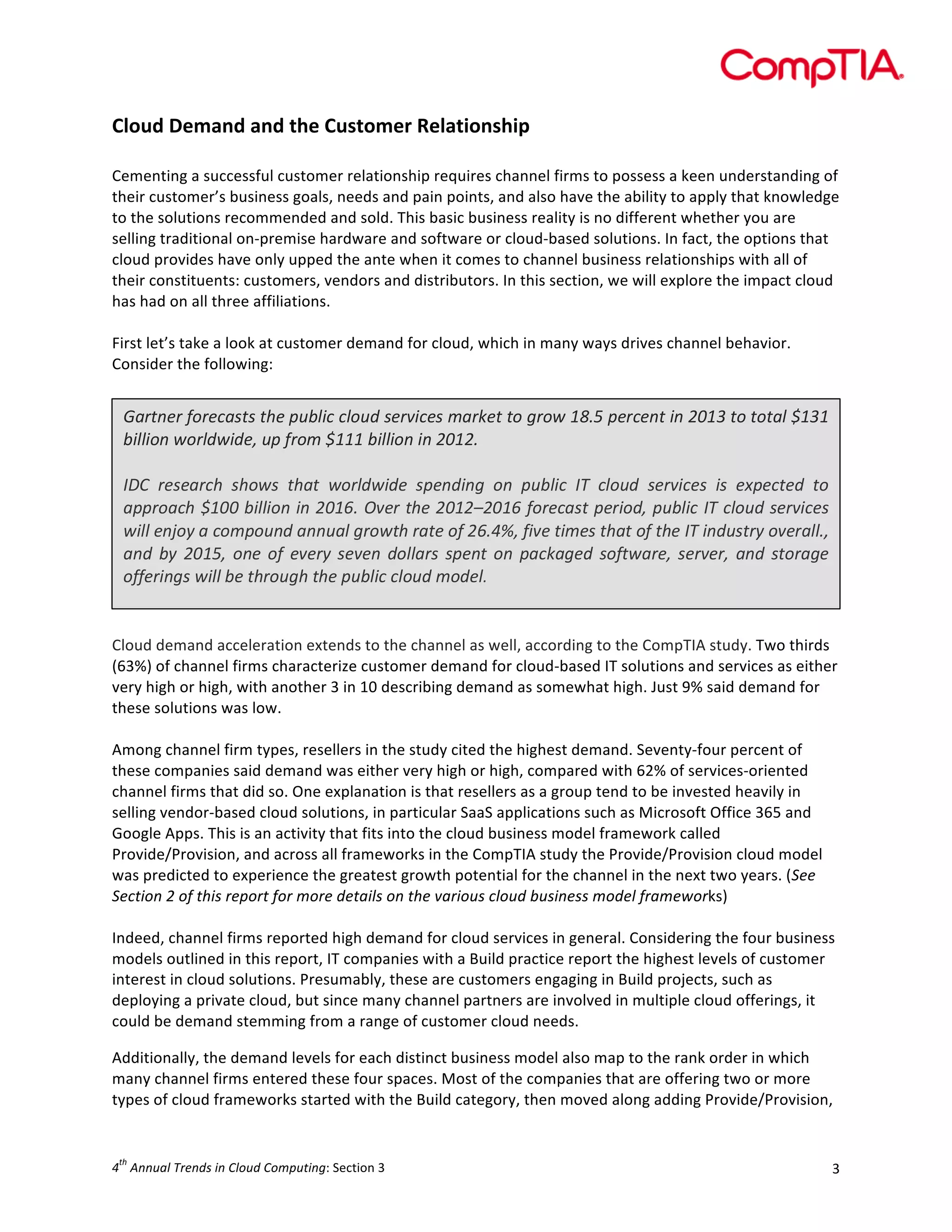  

Cloud	
  Demand	
  and	
  the	
  Customer	
  Relationship	
  
	
  
Cementing	
  a	
  successful	
  customer	
  relationship	
  requires	
  channel	
  firms	
  to	
  possess	
  a	
  keen	
  understanding	
  of	
  
their	
  customer’s	
  business	
  goals,	
  needs	
  and	
  pain	
  points,	
  and	
  also	
  have	
  the	
  ability	
  to	
  apply	
  that	
  knowledge	
  
to	
  the	
  solutions	
  recommended	
  and	
  sold.	
  This	
  basic	
  business	
  reality	
  is	
  no	
  different	
  whether	
  you	
  are	
  
selling	
  traditional	
  on-­‐premise	
  hardware	
  and	
  software	
  or	
  cloud-­‐based	
  solutions.	
  In	
  fact,	
  the	
  options	
  that	
  
cloud	
  provides	
  have	
  only	
  upped	
  the	
  ante	
  when	
  it	
  comes	
  to	
  channel	
  business	
  relationships	
  with	
  all	
  of	
  
their	
  constituents:	
  customers,	
  vendors	
  and	
  distributors.	
  In	
  this	
  section,	
  we	
  will	
  explore	
  the	
  impact	
  cloud	
  
has	
  had	
  on	
  all	
  three	
  affiliations.	
  
	
  
First	
  let’s	
  take	
  a	
  look	
  at	
  customer	
  demand	
  for	
  cloud,	
  which	
  in	
  many	
  ways	
  drives	
  channel	
  behavior.	
  
Consider	
  the	
  following:	
  
	
  

Gartner	
  forecasts	
  the	
  public	
  cloud	
  services	
  market	
  to	
  grow	
  18.5	
  percent	
  in	
  2013	
  to	
  total	
  $131	
  
billion	
  worldwide,	
  up	
  from	
  $111	
  billion	
  in	
  2012.	
  
	
  
IDC	
   research	
   shows	
   that	
   worldwide	
   spending	
   on	
   public	
   IT	
   cloud	
   services	
   is	
   expected	
   to	
  
approach	
  $100	
  billion	
  in	
  2016.	
  Over	
  the	
  2012–2016	
  forecast	
  period,	
  public	
  IT	
  cloud	
  services	
  
will	
  enjoy	
  a	
  compound	
  annual	
  growth	
  rate	
  of	
  26.4%,	
  five	
  times	
  that	
  of	
  the	
  IT	
  industry	
  overall.,	
  
and	
   by	
   2015,	
   one	
   of	
   every	
   seven	
   dollars	
   spent	
   on	
   packaged	
   software,	
   server,	
   and	
   storage	
  
offerings	
  will	
  be	
  through	
  the	
  public	
  cloud	
  model.	
  
	
  
	
  
Cloud	
  demand	
  acceleration	
  extends	
  to	
  the	
  channel	
  as	
  well,	
  according	
  to	
  the	
  CompTIA	
  study.	
  Two	
  thirds	
  
(63%)	
  of	
  channel	
  firms	
  characterize	
  customer	
  demand	
  for	
  cloud-­‐based	
  IT	
  solutions	
  and	
  services	
  as	
  either	
  
very	
  high	
  or	
  high,	
  with	
  another	
  3	
  in	
  10	
  describing	
  demand	
  as	
  somewhat	
  high.	
  Just	
  9%	
  said	
  demand	
  for	
  
these	
  solutions	
  was	
  low.	
  	
  
	
  
Among	
  channel	
  firm	
  types,	
  resellers	
  in	
  the	
  study	
  cited	
  the	
  highest	
  demand.	
  Seventy-­‐four	
  percent	
  of	
  
these	
  companies	
  said	
  demand	
  was	
  either	
  very	
  high	
  or	
  high,	
  compared	
  with	
  62%	
  of	
  services-­‐oriented	
  
channel	
  firms	
  that	
  did	
  so.	
  One	
  explanation	
  is	
  that	
  resellers	
  as	
  a	
  group	
  tend	
  to	
  be	
  invested	
  heavily	
  in	
  
selling	
  vendor-­‐based	
  cloud	
  solutions,	
  in	
  particular	
  SaaS	
  applications	
  such	
  as	
  Microsoft	
  Office	
  365	
  and	
  
Google	
  Apps.	
  This	
  is	
  an	
  activity	
  that	
  fits	
  into	
  the	
  cloud	
  business	
  model	
  framework	
  called	
  
Provide/Provision,	
  and	
  across	
  all	
  frameworks	
  in	
  the	
  CompTIA	
  study	
  the	
  Provide/Provision	
  cloud	
  model	
  
was	
  predicted	
  to	
  experience	
  the	
  greatest	
  growth	
  potential	
  for	
  the	
  channel	
  in	
  the	
  next	
  two	
  years.	
  (See	
  
Section	
  2	
  of	
  this	
  report	
  for	
  more	
  details	
  on	
  the	
  various	
  cloud	
  business	
  model	
  frameworks)	
  
	
  
Indeed,	
  channel	
  firms	
  reported	
  high	
  demand	
  for	
  cloud	
  services	
  in	
  general.	
  Considering	
  the	
  four	
  business	
  
models	
  outlined	
  in	
  this	
  report,	
  IT	
  companies	
  with	
  a	
  Build	
  practice	
  report	
  the	
  highest	
  levels	
  of	
  customer	
  
interest	
  in	
  cloud	
  solutions.	
  Presumably,	
  these	
  are	
  customers	
  engaging	
  in	
  Build	
  projects,	
  such	
  as	
  
deploying	
  a	
  private	
  cloud,	
  but	
  since	
  many	
  channel	
  partners	
  are	
  involved	
  in	
  multiple	
  cloud	
  offerings,	
  it	
  
could	
  be	
  demand	
  stemming	
  from	
  a	
  range	
  of	
  customer	
  cloud	
  needs.	
  
Additionally,	
  the	
  demand	
  levels	
  for	
  each	
  distinct	
  business	
  model	
  also	
  map	
  to	
  the	
  rank	
  order	
  in	
  which	
  
many	
  channel	
  firms	
  entered	
  these	
  four	
  spaces.	
  Most	
  of	
  the	
  companies	
  that	
  are	
  offering	
  two	
  or	
  more	
  
types	
  of	
  cloud	
  frameworks	
  started	
  with	
  the	
  Build	
  category,	
  then	
  moved	
  along	
  adding	
  Provide/Provision,	
  

th

4 	
  Annual	
  Trends	
  in	
  Cloud	
  Computing:	
  Section	
  3	
  

3	
  

 