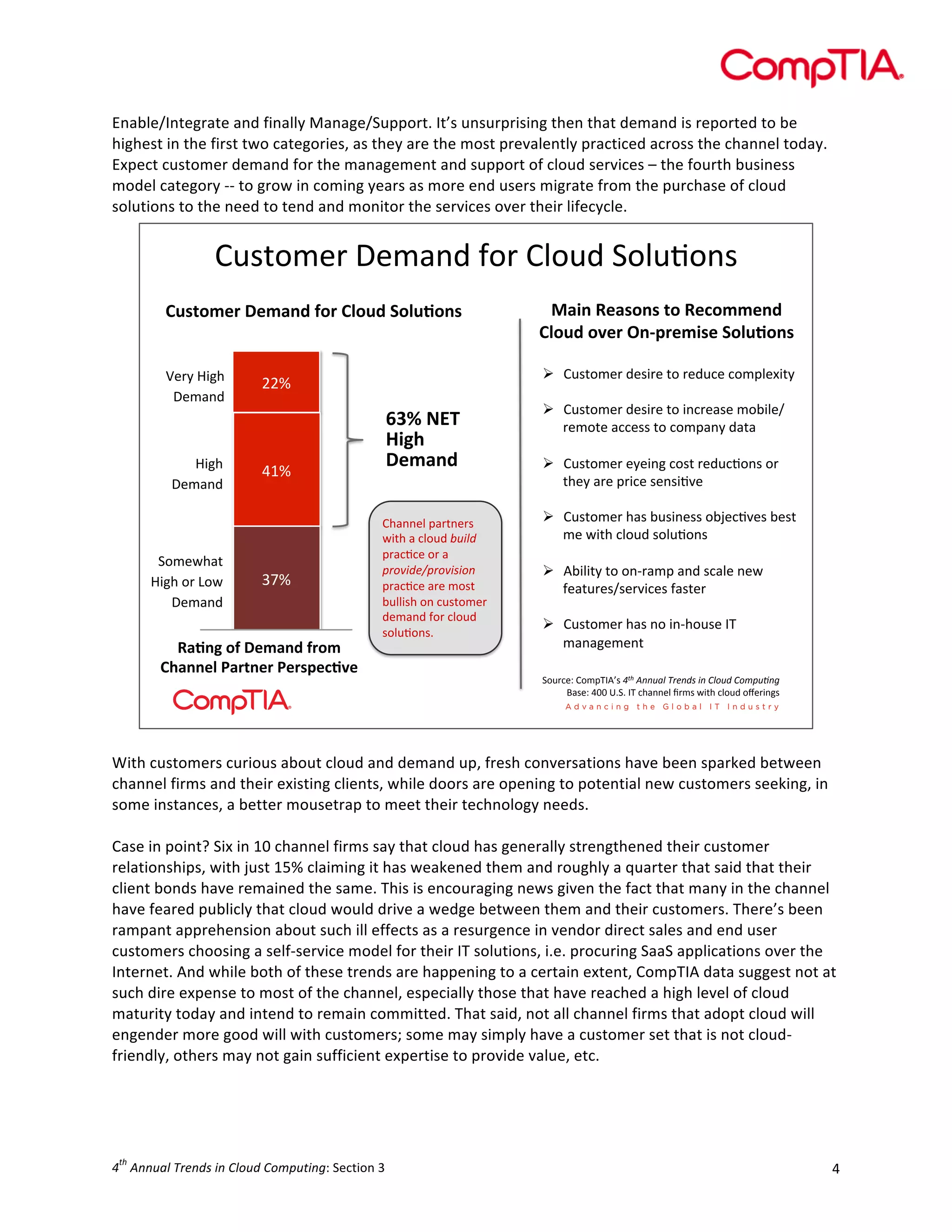  

Enable/Integrate	
  and	
  finally	
  Manage/Support.	
  It’s	
  unsurprising	
  then	
  that	
  demand	
  is	
  reported	
  to	
  be	
  
highest	
  in	
  the	
  first	
  two	
  categories,	
  as	
  they	
  are	
  the	
  most	
  prevalently	
  practiced	
  across	
  the	
  channel	
  today.	
  
Expect	
  customer	
  demand	
  for	
  the	
  management	
  and	
  support	
  of	
  cloud	
  services	
  –	
  the	
  fourth	
  business	
  
model	
  category	
  -­‐-­‐	
  to	
  grow	
  in	
  coming	
  years	
  as	
  more	
  end	
  users	
  migrate	
  from	
  the	
  purchase	
  of	
  cloud	
  
solutions	
  to	
  the	
  need	
  to	
  tend	
  and	
  monitor	
  the	
  services	
  over	
  their	
  lifecycle.	
  

()*+,-./$0.-123$4,/$(5,)3$6,5)7,2*
$
!"#$%&'()*'&+,-).%()!/%"-)0%/"1%,#)

2+3,)4'+#%,#)$%)4'5%&&',-)
!/%"-)%6'()7,89('&3#')0%/"1%,#)

P./<$Q8?@$
0.-123$

!  ()*+,-./$3.*8/.$+,$/.3)9.$9,-:5.;8+<$

Q8?@$
0.-123$

6,-.C@1+$
Q8?@$,/$R,C$
0.-123$

''#$

%&#$

!"#$

4+1,A)%.)*'&+,-).(%&)
!B+,,'/)C+($,'()C'(#9'516')

:;<)=>?)
@3AB)
*'&+,-)
(@122.5$:1/+2./*$
C8+@$1$95,)3$6'/)-$
:/1979.$,/$1$
3+17/-,83+17/./1&$
:/1979.$1/.$-,*+$
=)558*@$,2$9)*+,-./$
3.-123$4,/$95,)3$
*,5)7,2*M$$

!  ()*+,-./$3.*8/.$+,$829/.1*.$-,=85.>
/.-,+.$199.**$+,$9,-:12<$31+1$
!  ()*+,-./$.<.82?$9,*+$/.3)97,2*$,/$
+@.<$1/.$:/89.$*.2*87A.$
!  ()*+,-./$@1*$=)*82.**$,=B.97A.*$=.*+$
-.$C8+@$95,)3$*,5)7,2*$
!  D=858+<$+,$,2E/1-:$123$*915.$2.C$
4.1+)/.*>*./A89.*$41*+./$
!  ()*+,-./$@1*$2,$82E@,)*.$FG$
-121?.-.2+$
6,)/9.H$(,-:GFDI*$!"#$%&&'()$*+,&-.$/&$0)1'-$0123'4&5$
J1*.H$%KK$LM6M$FG$9@122.5$N/-*$C8+@$95,)3$,O./82?*$

	
  
With	
  customers	
  curious	
  about	
  cloud	
  and	
  demand	
  up,	
  fresh	
  conversations	
  have	
  been	
  sparked	
  between	
  
channel	
  firms	
  and	
  their	
  existing	
  clients,	
  while	
  doors	
  are	
  opening	
  to	
  potential	
  new	
  customers	
  seeking,	
  in	
  
some	
  instances,	
  a	
  better	
  mousetrap	
  to	
  meet	
  their	
  technology	
  needs.	
  
	
  
Case	
  in	
  point?	
  Six	
  in	
  10	
  channel	
  firms	
  say	
  that	
  cloud	
  has	
  generally	
  strengthened	
  their	
  customer	
  
relationships,	
  with	
  just	
  15%	
  claiming	
  it	
  has	
  weakened	
  them	
  and	
  roughly	
  a	
  quarter	
  that	
  said	
  that	
  their	
  
client	
  bonds	
  have	
  remained	
  the	
  same.	
  This	
  is	
  encouraging	
  news	
  given	
  the	
  fact	
  that	
  many	
  in	
  the	
  channel	
  
have	
  feared	
  publicly	
  that	
  cloud	
  would	
  drive	
  a	
  wedge	
  between	
  them	
  and	
  their	
  customers.	
  There’s	
  been	
  
rampant	
  apprehension	
  about	
  such	
  ill	
  effects	
  as	
  a	
  resurgence	
  in	
  vendor	
  direct	
  sales	
  and	
  end	
  user	
  
customers	
  choosing	
  a	
  self-­‐service	
  model	
  for	
  their	
  IT	
  solutions,	
  i.e.	
  procuring	
  SaaS	
  applications	
  over	
  the	
  
Internet.	
  And	
  while	
  both	
  of	
  these	
  trends	
  are	
  happening	
  to	
  a	
  certain	
  extent,	
  CompTIA	
  data	
  suggest	
  not	
  at	
  
such	
  dire	
  expense	
  to	
  most	
  of	
  the	
  channel,	
  especially	
  those	
  that	
  have	
  reached	
  a	
  high	
  level	
  of	
  cloud	
  
maturity	
  today	
  and	
  intend	
  to	
  remain	
  committed.	
  That	
  said,	
  not	
  all	
  channel	
  firms	
  that	
  adopt	
  cloud	
  will	
  
engender	
  more	
  good	
  will	
  with	
  customers;	
  some	
  may	
  simply	
  have	
  a	
  customer	
  set	
  that	
  is	
  not	
  cloud-­‐
friendly,	
  others	
  may	
  not	
  gain	
  sufficient	
  expertise	
  to	
  provide	
  value,	
  etc.	
  
	
  

th

4 	
  Annual	
  Trends	
  in	
  Cloud	
  Computing:	
  Section	
  3	
  

4	
  

 
