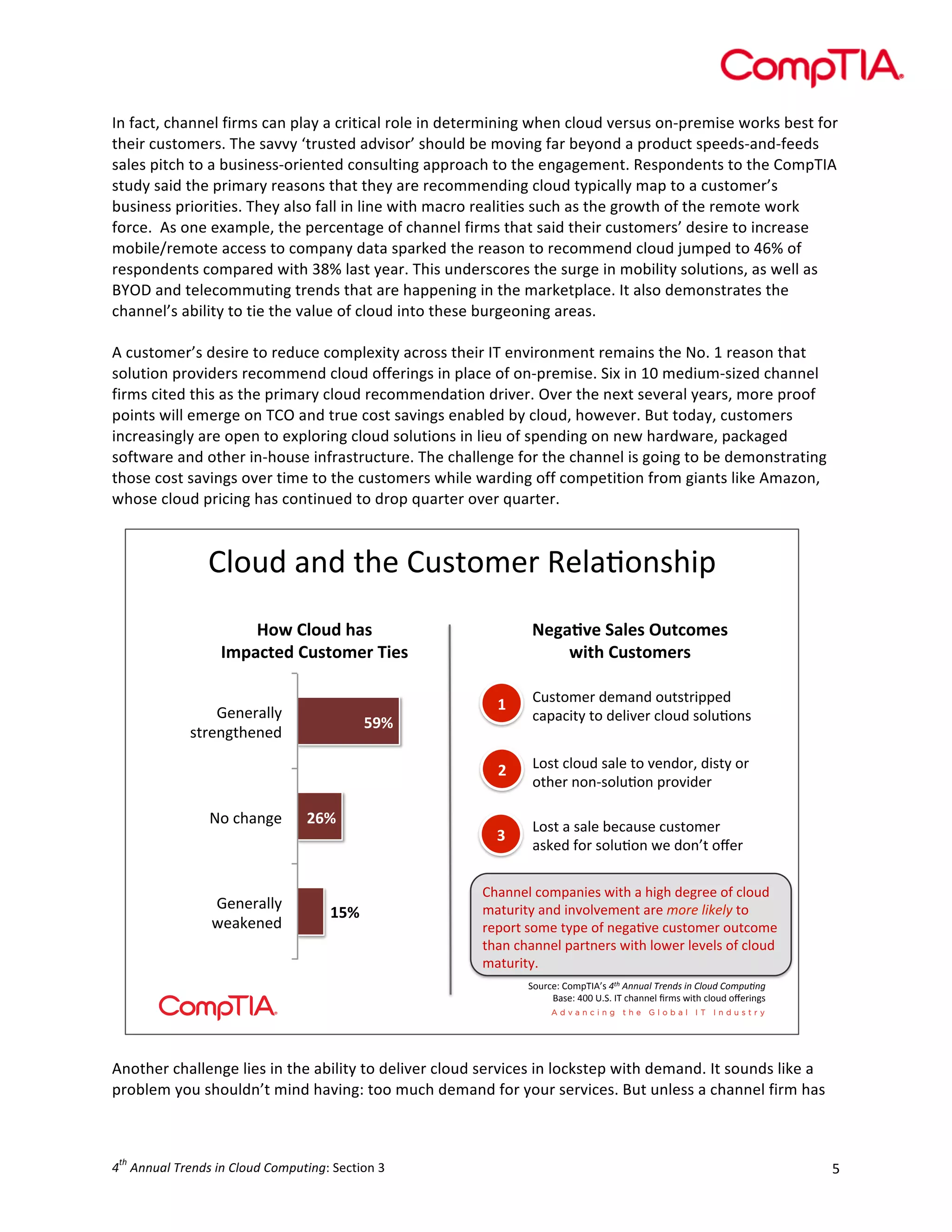  

In	
  fact,	
  channel	
  firms	
  can	
  play	
  a	
  critical	
  role	
  in	
  determining	
  when	
  cloud	
  versus	
  on-­‐premise	
  works	
  best	
  for	
  
their	
  customers.	
  The	
  savvy	
  ‘trusted	
  advisor’	
  should	
  be	
  moving	
  far	
  beyond	
  a	
  product	
  speeds-­‐and-­‐feeds	
  
sales	
  pitch	
  to	
  a	
  business-­‐oriented	
  consulting	
  approach	
  to	
  the	
  engagement.	
  Respondents	
  to	
  the	
  CompTIA	
  
study	
  said	
  the	
  primary	
  reasons	
  that	
  they	
  are	
  recommending	
  cloud	
  typically	
  map	
  to	
  a	
  customer’s	
  
business	
  priorities.	
  They	
  also	
  fall	
  in	
  line	
  with	
  macro	
  realities	
  such	
  as	
  the	
  growth	
  of	
  the	
  remote	
  work	
  
force.	
  	
  As	
  one	
  example,	
  the	
  percentage	
  of	
  channel	
  firms	
  that	
  said	
  their	
  customers’	
  desire	
  to	
  increase	
  
mobile/remote	
  access	
  to	
  company	
  data	
  sparked	
  the	
  reason	
  to	
  recommend	
  cloud	
  jumped	
  to	
  46%	
  of	
  
respondents	
  compared	
  with	
  38%	
  last	
  year.	
  This	
  underscores	
  the	
  surge	
  in	
  mobility	
  solutions,	
  as	
  well	
  as	
  
BYOD	
  and	
  telecommuting	
  trends	
  that	
  are	
  happening	
  in	
  the	
  marketplace.	
  It	
  also	
  demonstrates	
  the	
  
channel’s	
  ability	
  to	
  tie	
  the	
  value	
  of	
  cloud	
  into	
  these	
  burgeoning	
  areas.	
  
	
  
A	
  customer’s	
  desire	
  to	
  reduce	
  complexity	
  across	
  their	
  IT	
  environment	
  remains	
  the	
  No.	
  1	
  reason	
  that	
  
solution	
  providers	
  recommend	
  cloud	
  offerings	
  in	
  place	
  of	
  on-­‐premise.	
  Six	
  in	
  10	
  medium-­‐sized	
  channel	
  
firms	
  cited	
  this	
  as	
  the	
  primary	
  cloud	
  recommendation	
  driver.	
  Over	
  the	
  next	
  several	
  years,	
  more	
  proof	
  
points	
  will	
  emerge	
  on	
  TCO	
  and	
  true	
  cost	
  savings	
  enabled	
  by	
  cloud,	
  however.	
  But	
  today,	
  customers	
  
increasingly	
  are	
  open	
  to	
  exploring	
  cloud	
  solutions	
  in	
  lieu	
  of	
  spending	
  on	
  new	
  hardware,	
  packaged	
  
software	
  and	
  other	
  in-­‐house	
  infrastructure.	
  The	
  challenge	
  for	
  the	
  channel	
  is	
  going	
  to	
  be	
  demonstrating	
  
those	
  cost	
  savings	
  over	
  time	
  to	
  the	
  customers	
  while	
  warding	
  off	
  competition	
  from	
  giants	
  like	
  Amazon,	
  
whose	
  cloud	
  pricing	
  has	
  continued	
  to	
  drop	
  quarter	
  over	
  quarter.	
  	
  

!"#$%&'(%&)*+&!$,)#-+.&/+"'0#(,*12
&
!"#$%&"'($)*+$
,-.*/01($%'+0"-12$341+$

819*:;1$<*&1+$='0/"-1+$
#40)$%'+0"-12+$

@#&3*'(A+&

?+(+.'""4&
<+':+(+%&

>A?$

6@?$

5>?$

5$

!$,)#-+.&%+-'(%&#$),).122+%&
3'2'31)4&)#&%+"15+.&3"#$%&,#"$0#(,&

6$

?+(+.'""4&
,).+(A)*+(+%&

6#,)&3"#$%&,'"+&)#&5+(%#.7&%1,)4&#.&
#)*+.&(#(8,#"$0#(&2.#51%+.&

7$

6#,)&'&,'"+&9+3'$,+&3$,)#-+.&
',:+%&;#.&,#"$0#(&<+&%#(=)&#>+.&

!*'((+"&3#-2'(1+,&<1)*&'&*1A*&%+A.++&#&3"#$%&
-')$.1)4&'(%&1(5#"5+-+()&'.+&21+,$)/6,)7$)#&
.+2#.)&,#-+&)42+&#&(+A'05+&3$,)#-+.&#$)3#-+&
)*'(&3*'((+"&2'.)(+.,&<1)*&"#<+.&"+5+",&#&3"#$%&
-')$.1)4K&&
B#$.3+C&!#-2DEF=,&!"#$%&&'()$*+,&-.$/&$0)1'-$0123'4&5&
G',+C&HII&JKBK&ED&3*'((+"&L.-,&<1)*&3"#$%&#>+.1(A,&

	
  
Another	
  challenge	
  lies	
  in	
  the	
  ability	
  to	
  deliver	
  cloud	
  services	
  in	
  lockstep	
  with	
  demand.	
  It	
  sounds	
  like	
  a	
  
problem	
  you	
  shouldn’t	
  mind	
  having:	
  too	
  much	
  demand	
  for	
  your	
  services.	
  But	
  unless	
  a	
  channel	
  firm	
  has	
  

th

4 	
  Annual	
  Trends	
  in	
  Cloud	
  Computing:	
  Section	
  3	
  

5	
  

 