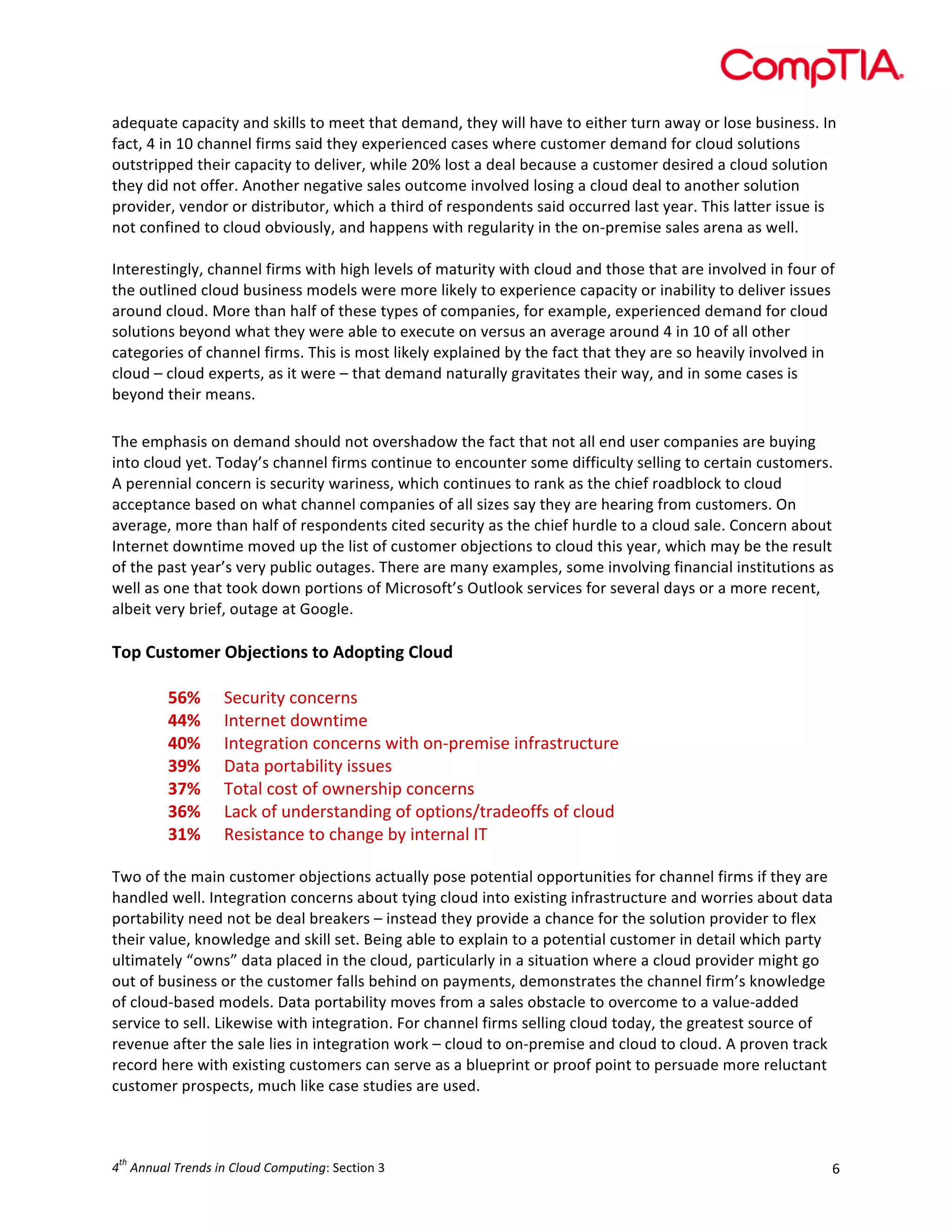  

adequate	
  capacity	
  and	
  skills	
  to	
  meet	
  that	
  demand,	
  they	
  will	
  have	
  to	
  either	
  turn	
  away	
  or	
  lose	
  business.	
  In	
  
fact,	
  4	
  in	
  10	
  channel	
  firms	
  said	
  they	
  experienced	
  cases	
  where	
  customer	
  demand	
  for	
  cloud	
  solutions	
  
outstripped	
  their	
  capacity	
  to	
  deliver,	
  while	
  20%	
  lost	
  a	
  deal	
  because	
  a	
  customer	
  desired	
  a	
  cloud	
  solution	
  
they	
  did	
  not	
  offer.	
  Another	
  negative	
  sales	
  outcome	
  involved	
  losing	
  a	
  cloud	
  deal	
  to	
  another	
  solution	
  
provider,	
  vendor	
  or	
  distributor,	
  which	
  a	
  third	
  of	
  respondents	
  said	
  occurred	
  last	
  year.	
  This	
  latter	
  issue	
  is	
  
not	
  confined	
  to	
  cloud	
  obviously,	
  and	
  happens	
  with	
  regularity	
  in	
  the	
  on-­‐premise	
  sales	
  arena	
  as	
  well.	
  
	
  
Interestingly,	
  channel	
  firms	
  with	
  high	
  levels	
  of	
  maturity	
  with	
  cloud	
  and	
  those	
  that	
  are	
  involved	
  in	
  four	
  of	
  
the	
  outlined	
  cloud	
  business	
  models	
  were	
  more	
  likely	
  to	
  experience	
  capacity	
  or	
  inability	
  to	
  deliver	
  issues	
  
around	
  cloud.	
  More	
  than	
  half	
  of	
  these	
  types	
  of	
  companies,	
  for	
  example,	
  experienced	
  demand	
  for	
  cloud	
  
solutions	
  beyond	
  what	
  they	
  were	
  able	
  to	
  execute	
  on	
  versus	
  an	
  average	
  around	
  4	
  in	
  10	
  of	
  all	
  other	
  
categories	
  of	
  channel	
  firms.	
  This	
  is	
  most	
  likely	
  explained	
  by	
  the	
  fact	
  that	
  they	
  are	
  so	
  heavily	
  involved	
  in	
  
cloud	
  –	
  cloud	
  experts,	
  as	
  it	
  were	
  –	
  that	
  demand	
  naturally	
  gravitates	
  their	
  way,	
  and	
  in	
  some	
  cases	
  is	
  
beyond	
  their	
  means.	
  

	
  
The	
  emphasis	
  on	
  demand	
  should	
  not	
  overshadow	
  the	
  fact	
  that	
  not	
  all	
  end	
  user	
  companies	
  are	
  buying	
  
into	
  cloud	
  yet.	
  Today’s	
  channel	
  firms	
  continue	
  to	
  encounter	
  some	
  difficulty	
  selling	
  to	
  certain	
  customers.	
  
A	
  perennial	
  concern	
  is	
  security	
  wariness,	
  which	
  continues	
  to	
  rank	
  as	
  the	
  chief	
  roadblock	
  to	
  cloud	
  
acceptance	
  based	
  on	
  what	
  channel	
  companies	
  of	
  all	
  sizes	
  say	
  they	
  are	
  hearing	
  from	
  customers.	
  On	
  
average,	
  more	
  than	
  half	
  of	
  respondents	
  cited	
  security	
  as	
  the	
  chief	
  hurdle	
  to	
  a	
  cloud	
  sale.	
  Concern	
  about	
  
Internet	
  downtime	
  moved	
  up	
  the	
  list	
  of	
  customer	
  objections	
  to	
  cloud	
  this	
  year,	
  which	
  may	
  be	
  the	
  result	
  
of	
  the	
  past	
  year’s	
  very	
  public	
  outages.	
  There	
  are	
  many	
  examples,	
  some	
  involving	
  financial	
  institutions	
  as	
  
well	
  as	
  one	
  that	
  took	
  down	
  portions	
  of	
  Microsoft’s	
  Outlook	
  services	
  for	
  several	
  days	
  or	
  a	
  more	
  recent,	
  
albeit	
  very	
  brief,	
  outage	
  at	
  Google.	
  
	
  

Top	
  Customer	
  Objections	
  to	
  Adopting	
  Cloud	
  
	
  
56%	
   Security	
  concerns	
  
	
  
44%	
   Internet	
  downtime	
  
40%	
   Integration	
  concerns	
  with	
  on-­‐premise	
  infrastructure	
  
39%	
   Data	
  portability	
  issues	
  
37%	
   Total	
  cost	
  of	
  ownership	
  concerns	
  
36%	
   Lack	
  of	
  understanding	
  of	
  options/tradeoffs	
  of	
  cloud	
  
31%	
   Resistance	
  to	
  change	
  by	
  internal	
  IT	
  

	
  
Two	
  of	
  the	
  main	
  customer	
  objections	
  actually	
  pose	
  potential	
  opportunities	
  for	
  channel	
  firms	
  if	
  they	
  are	
  
handled	
  well.	
  Integration	
  concerns	
  about	
  tying	
  cloud	
  into	
  existing	
  infrastructure	
  and	
  worries	
  about	
  data	
  
portability	
  need	
  not	
  be	
  deal	
  breakers	
  –	
  instead	
  they	
  provide	
  a	
  chance	
  for	
  the	
  solution	
  provider	
  to	
  flex	
  
their	
  value,	
  knowledge	
  and	
  skill	
  set.	
  Being	
  able	
  to	
  explain	
  to	
  a	
  potential	
  customer	
  in	
  detail	
  which	
  party	
  
ultimately	
  “owns”	
  data	
  placed	
  in	
  the	
  cloud,	
  particularly	
  in	
  a	
  situation	
  where	
  a	
  cloud	
  provider	
  might	
  go	
  
out	
  of	
  business	
  or	
  the	
  customer	
  falls	
  behind	
  on	
  payments,	
  demonstrates	
  the	
  channel	
  firm’s	
  knowledge	
  
of	
  cloud-­‐based	
  models.	
  Data	
  portability	
  moves	
  from	
  a	
  sales	
  obstacle	
  to	
  overcome	
  to	
  a	
  value-­‐added	
  
service	
  to	
  sell.	
  Likewise	
  with	
  integration.	
  For	
  channel	
  firms	
  selling	
  cloud	
  today,	
  the	
  greatest	
  source	
  of	
  
revenue	
  after	
  the	
  sale	
  lies	
  in	
  integration	
  work	
  –	
  cloud	
  to	
  on-­‐premise	
  and	
  cloud	
  to	
  cloud.	
  A	
  proven	
  track	
  
record	
  here	
  with	
  existing	
  customers	
  can	
  serve	
  as	
  a	
  blueprint	
  or	
  proof	
  point	
  to	
  persuade	
  more	
  reluctant	
  
customer	
  prospects,	
  much	
  like	
  case	
  studies	
  are	
  used.	
  
	
  
th

4 	
  Annual	
  Trends	
  in	
  Cloud	
  Computing:	
  Section	
  3	
  

6	
  

 