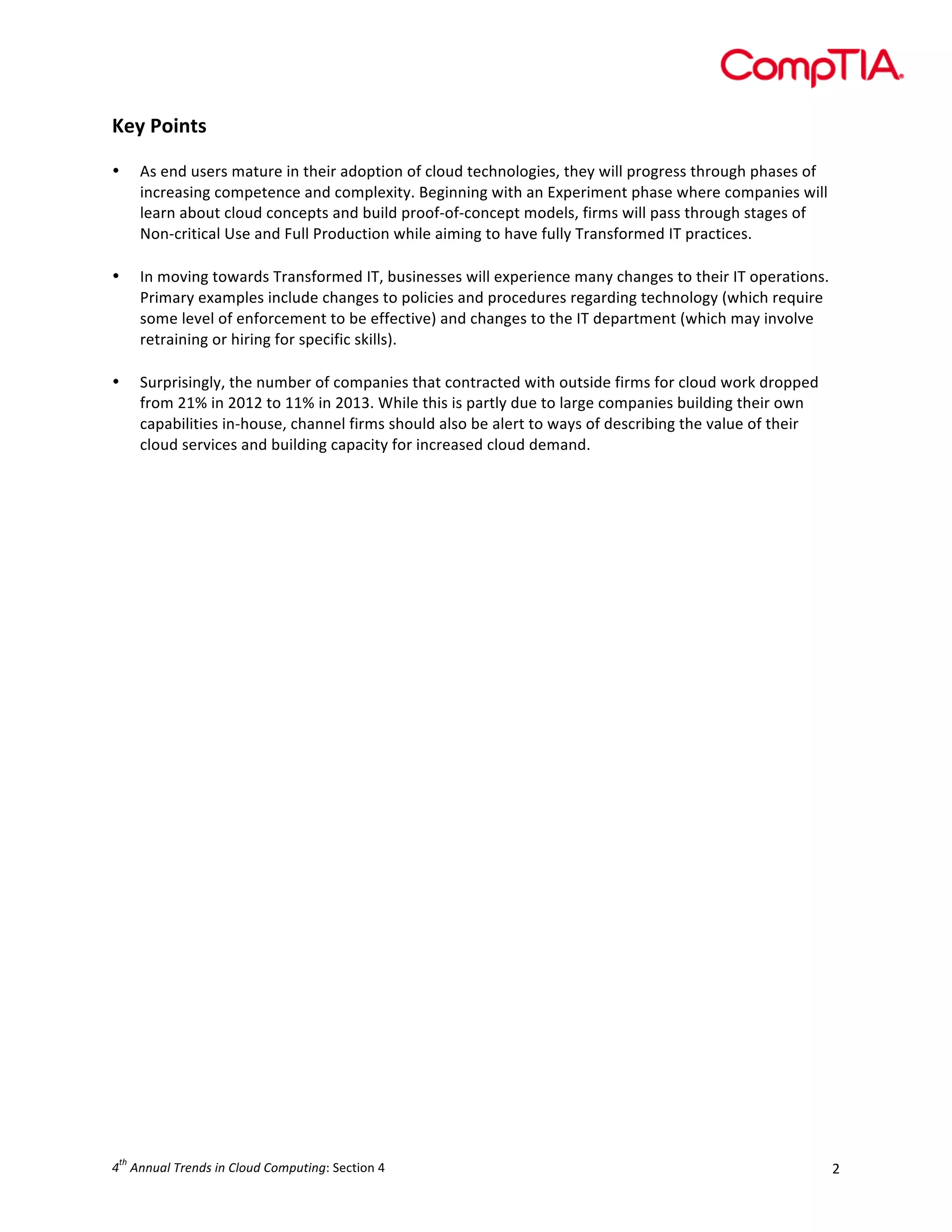  

Key	
  Points	
  
	
  
•

•

	
  
•

As	
  end	
  users	
  mature	
  in	
  their	
  adoption	
  of	
  cloud	
  technologies,	
  they	
  will	
  progress	
  through	
  phases	
  of	
  
increasing	
  competence	
  and	
  complexity.	
  Beginning	
  with	
  an	
  Experiment	
  phase	
  where	
  companies	
  will	
  
learn	
  about	
  cloud	
  concepts	
  and	
  build	
  proof-­‐of-­‐concept	
  models,	
  firms	
  will	
  pass	
  through	
  stages	
  of	
  
Non-­‐critical	
  Use	
  and	
  Full	
  Production	
  while	
  aiming	
  to	
  have	
  fully	
  Transformed	
  IT	
  practices.	
  
	
  
In	
  moving	
  towards	
  Transformed	
  IT,	
  businesses	
  will	
  experience	
  many	
  changes	
  to	
  their	
  IT	
  operations.	
  
Primary	
  examples	
  include	
  changes	
  to	
  policies	
  and	
  procedures	
  regarding	
  technology	
  (which	
  require	
  
some	
  level	
  of	
  enforcement	
  to	
  be	
  effective)	
  and	
  changes	
  to	
  the	
  IT	
  department	
  (which	
  may	
  involve	
  
retraining	
  or	
  hiring	
  for	
  specific	
  skills).	
  
Surprisingly,	
  the	
  number	
  of	
  companies	
  that	
  contracted	
  with	
  outside	
  firms	
  for	
  cloud	
  work	
  dropped	
  
from	
  21%	
  in	
  2012	
  to	
  11%	
  in	
  2013.	
  While	
  this	
  is	
  partly	
  due	
  to	
  large	
  companies	
  building	
  their	
  own	
  
capabilities	
  in-­‐house,	
  channel	
  firms	
  should	
  also	
  be	
  alert	
  to	
  ways	
  of	
  describing	
  the	
  value	
  of	
  their	
  
cloud	
  services	
  and	
  building	
  capacity	
  for	
  increased	
  cloud	
  demand.	
  
	
  

	
  

	
  
	
  
	
  
	
  
	
  
	
  
	
  
	
  
	
  
	
  
	
  
	
  
	
  
	
  
	
  
	
  
	
  
	
  
	
  
	
  
	
  
	
  
	
  
th

4 	
  Annual	
  Trends	
  in	
  Cloud	
  Computing:	
  Section	
  4	
  

2	
  

 