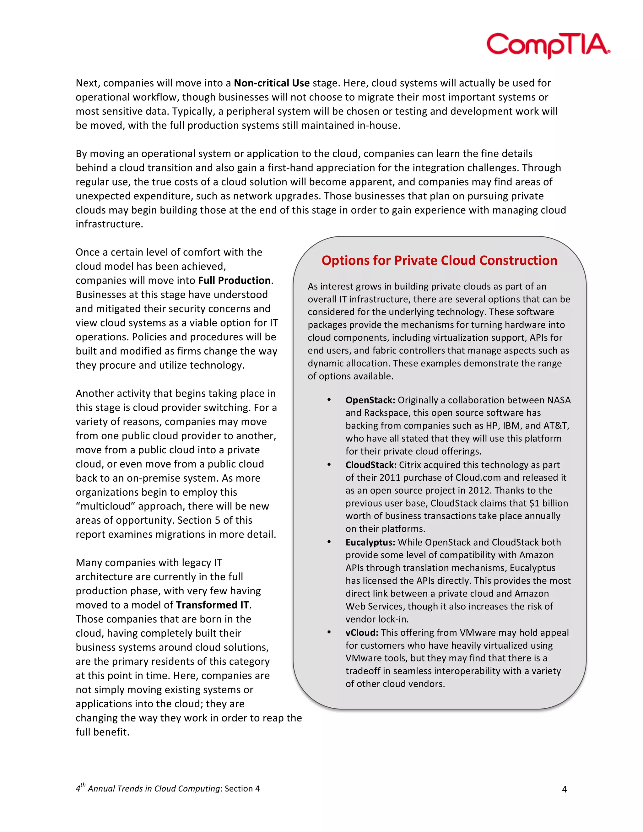  

Next,	
  companies	
  will	
  move	
  into	
  a	
  Non-­‐critical	
  Use	
  stage.	
  Here,	
  cloud	
  systems	
  will	
  actually	
  be	
  used	
  for	
  
operational	
  workflow,	
  though	
  businesses	
  will	
  not	
  choose	
  to	
  migrate	
  their	
  most	
  important	
  systems	
  or	
  
most	
  sensitive	
  data.	
  Typically,	
  a	
  peripheral	
  system	
  will	
  be	
  chosen	
  or	
  testing	
  and	
  development	
  work	
  will	
  
be	
  moved,	
  with	
  the	
  full	
  production	
  systems	
  still	
  maintained	
  in-­‐house.	
  
	
  
By	
  moving	
  an	
  operational	
  system	
  or	
  application	
  to	
  the	
  cloud,	
  companies	
  can	
  learn	
  the	
  fine	
  details	
  
behind	
  a	
  cloud	
  transition	
  and	
  also	
  gain	
  a	
  first-­‐hand	
  appreciation	
  for	
  the	
  integration	
  challenges.	
  Through	
  
regular	
  use,	
  the	
  true	
  costs	
  of	
  a	
  cloud	
  solution	
  will	
  become	
  apparent,	
  and	
  companies	
  may	
  find	
  areas	
  of	
  
unexpected	
  expenditure,	
  such	
  as	
  network	
  upgrades.	
  Those	
  businesses	
  that	
  plan	
  on	
  pursuing	
  private	
  
clouds	
  may	
  begin	
  building	
  those	
  at	
  the	
  end	
  of	
  this	
  stage	
  in	
  order	
  to	
  gain	
  experience	
  with	
  managing	
  cloud	
  
infrastructure.	
  
	
  
Once	
  a	
  certain	
  level	
  of	
  comfort	
  with	
  the	
  
Options	
  for	
  Private	
  Cloud	
  Construction	
  
cloud	
  model	
  has	
  been	
  achieved,	
  
companies	
  will	
  move	
  into	
  Full	
  Production.	
  
As	
  interest	
  grows	
  in	
  building	
  private	
  clouds	
  as	
  part	
  of	
  an	
  
Businesses	
  at	
  this	
  stage	
  have	
  understood	
  
overall	
  IT	
  infrastructure,	
  there	
  are	
  several	
  options	
  that	
  can	
  be	
  
and	
  mitigated	
  their	
  security	
  concerns	
  and	
  
considered	
  for	
  the	
  underlying	
  technology.	
  These	
  software	
  
view	
  cloud	
  systems	
  as	
  a	
  viable	
  option	
  for	
  IT	
  
packages	
  provide	
  the	
  m echanisms	
  for	
  turning	
  hardware	
  into	
  
operations.	
  Policies	
  and	
  procedures	
  will	
  be	
  
cloud	
  components,	
  including	
  virtualization	
  support,	
  APIs	
  for	
  
end	
  users,	
  and	
  fabric	
  controllers	
  that	
  manage	
  aspects	
  such	
  as	
  
built	
  and	
  modified	
  as	
  firms	
  change	
  the	
  way	
  
dynamic	
  allocation.	
  These	
  examples	
  demonstrate	
  the	
  range	
  
they	
  procure	
  and	
  utilize	
  technology.	
  
of	
  options	
  available.	
  
	
  
Another	
  activity	
  that	
  begins	
  taking	
  place	
  in	
  
• OpenStack:	
  Originally	
  a	
  collaboration	
  between	
  NASA	
  
this	
  stage	
  is	
  cloud	
  provider	
  switching.	
  For	
  a	
  
and	
  Rackspace,	
  this	
  open	
  source	
  software	
  has	
  
variety	
  of	
  reasons,	
  companies	
  may	
  move	
  
backing	
  from	
  companies	
  such	
  as	
  HP,	
  IBM,	
  and	
  AT&T,	
  
from	
  one	
  public	
  cloud	
  provider	
  to	
  another,	
  
who	
  have	
  all	
  stated	
  that	
  they	
  will	
  use	
  this	
  platform	
  
move	
  from	
  a	
  public	
  cloud	
  into	
  a	
  private	
  
for	
  their	
  private	
  cloud	
  offerings.	
  
cloud,	
  or	
  even	
  move	
  from	
  a	
  public	
  cloud	
  
• CloudStack:	
  Citrix	
  acquired	
  this	
  technology	
  as	
  part	
  
of	
  their	
  2011	
  purchase	
  of	
  Cloud.com	
  and	
  released	
  it	
  
back	
  to	
  an	
  on-­‐premise	
  system.	
  As	
  more	
  
as	
  an	
  open	
  source	
  project	
  in	
  2012.	
  Thanks	
  to	
  the	
  
organizations	
  begin	
  to	
  employ	
  this	
  
previous	
  user	
  base,	
  CloudStack	
  claims	
  that	
  $1	
  billion	
  
“multicloud”	
  approach,	
  there	
  will	
  be	
  new	
  
worth	
  of	
  business	
  transactions	
  take	
  place	
  annually	
  
areas	
  of	
  opportunity.	
  Section	
  5	
  of	
  this	
  
on	
  their	
  platforms.	
  
report	
  examines	
  migrations	
  in	
  more	
  detail.	
  
• Eucalyptus:	
  While	
  OpenStack	
  and	
  CloudStack	
  both	
  
	
  
provide	
  some	
  level	
  of	
  compatibility	
  with	
  Amazon	
  
Many	
  companies	
  with	
  legacy	
  IT	
  
APIs	
  through	
  translation	
  mechanisms,	
  Eucalyptus	
  
architecture	
  are	
  currently	
  in	
  the	
  full	
  
has	
  licensed	
  the	
  APIs	
  directly.	
  This	
  provides	
  the	
  m ost	
  
production	
  phase,	
  with	
  very	
  few	
  having	
  
direct	
  link	
  between	
  a	
  private	
  cloud	
  and	
  Amazon	
  
moved	
  to	
  a	
  model	
  of	
  Transformed	
  IT.	
  
Web	
  Services,	
  though	
  it	
  also	
  increases	
  the	
  risk	
  of	
  
vendor	
  lock-­‐in.	
  
Those	
  companies	
  that	
  are	
  born	
  in	
  the	
  
• vCloud:	
  This	
  offering	
  from	
  VMware	
  m ay	
  hold	
  appeal	
  
cloud,	
  having	
  completely	
  built	
  their	
  
for	
  customers	
  who	
  have	
  heavily	
  virtualized	
  using	
  
business	
  systems	
  around	
  cloud	
  solutions,	
  
VMware	
  tools,	
  but	
  they	
  m ay	
  find	
  that	
  there	
  is	
  a	
  
are	
  the	
  primary	
  residents	
  of	
  this	
  category	
  
tradeoff	
  in	
  seamless	
  interoperability	
  with	
  a	
  variety	
  
at	
  this	
  point	
  in	
  time.	
  Here,	
  companies	
  are	
  
of	
  other	
  cloud	
  vendors.	
  
not	
  simply	
  moving	
  existing	
  systems	
  or	
  
applications	
  into	
  the	
  cloud;	
  they	
  are	
  
changing	
  the	
  way	
  they	
  work	
  in	
  order	
  to	
  reap	
  the	
  
full	
  benefit.	
  
	
  
th

4 	
  Annual	
  Trends	
  in	
  Cloud	
  Computing:	
  Section	
  4	
  

4	
  

 
