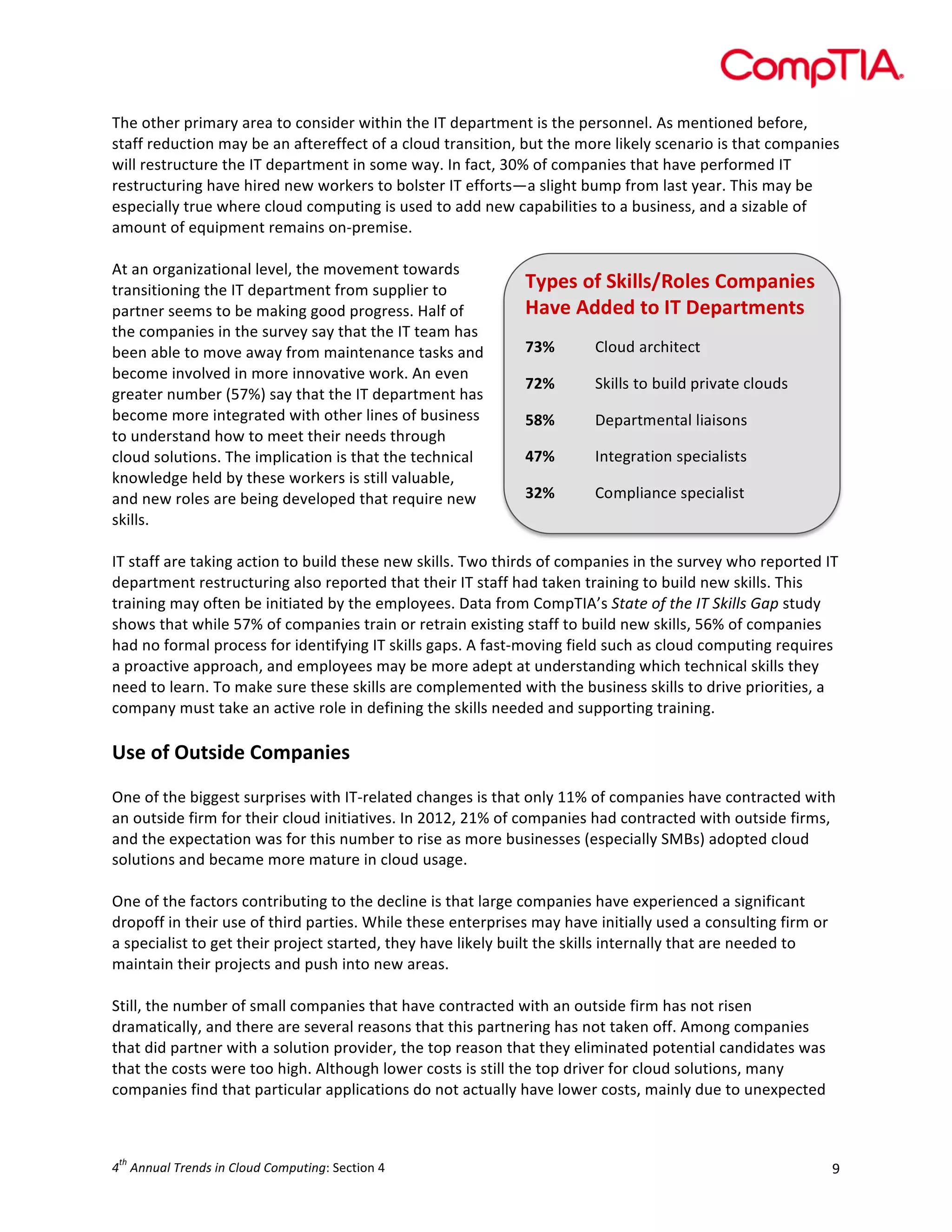  

The	
  other	
  primary	
  area	
  to	
  consider	
  within	
  the	
  IT	
  department	
  is	
  the	
  personnel.	
  As	
  mentioned	
  before,	
  
staff	
  reduction	
  may	
  be	
  an	
  aftereffect	
  of	
  a	
  cloud	
  transition,	
  but	
  the	
  more	
  likely	
  scenario	
  is	
  that	
  companies	
  
will	
  restructure	
  the	
  IT	
  department	
  in	
  some	
  way.	
  In	
  fact,	
  30%	
  of	
  companies	
  that	
  have	
  performed	
  IT	
  
restructuring	
  have	
  hired	
  new	
  workers	
  to	
  bolster	
  IT	
  efforts—a	
  slight	
  bump	
  from	
  last	
  year.	
  This	
  may	
  be	
  
especially	
  true	
  where	
  cloud	
  computing	
  is	
  used	
  to	
  add	
  new	
  capabilities	
  to	
  a	
  business,	
  and	
  a	
  sizable	
  of	
  
amount	
  of	
  equipment	
  remains	
  on-­‐premise.	
  
	
  
At	
  an	
  organizational	
  level,	
  the	
  movement	
  towards	
  
Types	
  of	
  Skills/Roles	
  Companies	
  
transitioning	
  the	
  IT	
  department	
  from	
  supplier	
  to	
  
Have	
  Added	
  to	
  IT	
  Departments	
  
partner	
  seems	
  to	
  be	
  making	
  good	
  progress.	
  Half	
  of	
  
the	
  companies	
  in	
  the	
  survey	
  say	
  that	
  the	
  IT	
  team	
  has	
  
73%	
  
Cloud	
  architect	
  
been	
  able	
  to	
  move	
  away	
  from	
  maintenance	
  tasks	
  and	
  
become	
  involved	
  in	
  more	
  innovative	
  work.	
  An	
  even	
  
72%	
  
Skills	
  to	
  build	
  private	
  clouds	
  
greater	
  number	
  (57%)	
  say	
  that	
  the	
  IT	
  department	
  has	
  
become	
  more	
  integrated	
  with	
  other	
  lines	
  of	
  business	
  
58%	
  
Departmental	
  liaisons	
  
to	
  understand	
  how	
  to	
  meet	
  their	
  needs	
  through	
  
47%	
  
Integration	
  specialists	
  
cloud	
  solutions.	
  The	
  implication	
  is	
  that	
  the	
  technical	
  
knowledge	
  held	
  by	
  these	
  workers	
  is	
  still	
  valuable,	
  
32%	
  
Compliance	
  specialist	
  
and	
  new	
  roles	
  are	
  being	
  developed	
  that	
  require	
  new	
  
skills.	
  
	
  
	
  
IT	
  staff	
  are	
  taking	
  action	
  to	
  build	
  these	
  new	
  skills.	
  Two	
  thirds	
  of	
  companies	
  in	
  the	
  survey	
  who	
  reported	
  IT	
  
department	
  restructuring	
  also	
  reported	
  that	
  their	
  IT	
  staff	
  had	
  taken	
  training	
  to	
  build	
  new	
  skills.	
  This	
  
training	
  may	
  often	
  be	
  initiated	
  by	
  the	
  employees.	
  Data	
  from	
  CompTIA’s	
  State	
  of	
  the	
  IT	
  Skills	
  Gap	
  study	
  
shows	
  that	
  while	
  57%	
  of	
  companies	
  train	
  or	
  retrain	
  existing	
  staff	
  to	
  build	
  new	
  skills,	
  56%	
  of	
  companies	
  
had	
  no	
  formal	
  process	
  for	
  identifying	
  IT	
  skills	
  gaps.	
  A	
  fast-­‐moving	
  field	
  such	
  as	
  cloud	
  computing	
  requires	
  
a	
  proactive	
  approach,	
  and	
  employees	
  may	
  be	
  more	
  adept	
  at	
  understanding	
  which	
  technical	
  skills	
  they	
  
need	
  to	
  learn.	
  To	
  make	
  sure	
  these	
  skills	
  are	
  complemented	
  with	
  the	
  business	
  skills	
  to	
  drive	
  priorities,	
  a	
  
company	
  must	
  take	
  an	
  active	
  role	
  in	
  defining	
  the	
  skills	
  needed	
  and	
  supporting	
  training.	
  
	
  

Use	
  of	
  Outside	
  Companies	
  

	
  
One	
  of	
  the	
  biggest	
  surprises	
  with	
  IT-­‐related	
  changes	
  is	
  that	
  only	
  11%	
  of	
  companies	
  have	
  contracted	
  with	
  
an	
  outside	
  firm	
  for	
  their	
  cloud	
  initiatives.	
  In	
  2012,	
  21%	
  of	
  companies	
  had	
  contracted	
  with	
  outside	
  firms,	
  
and	
  the	
  expectation	
  was	
  for	
  this	
  number	
  to	
  rise	
  as	
  more	
  businesses	
  (especially	
  SMBs)	
  adopted	
  cloud	
  
solutions	
  and	
  became	
  more	
  mature	
  in	
  cloud	
  usage.	
  
	
  
One	
  of	
  the	
  factors	
  contributing	
  to	
  the	
  decline	
  is	
  that	
  large	
  companies	
  have	
  experienced	
  a	
  significant	
  
dropoff	
  in	
  their	
  use	
  of	
  third	
  parties.	
  While	
  these	
  enterprises	
  may	
  have	
  initially	
  used	
  a	
  consulting	
  firm	
  or	
  
a	
  specialist	
  to	
  get	
  their	
  project	
  started,	
  they	
  have	
  likely	
  built	
  the	
  skills	
  internally	
  that	
  are	
  needed	
  to	
  
maintain	
  their	
  projects	
  and	
  push	
  into	
  new	
  areas.	
  
	
  
Still,	
  the	
  number	
  of	
  small	
  companies	
  that	
  have	
  contracted	
  with	
  an	
  outside	
  firm	
  has	
  not	
  risen	
  
dramatically,	
  and	
  there	
  are	
  several	
  reasons	
  that	
  this	
  partnering	
  has	
  not	
  taken	
  off.	
  Among	
  companies	
  
that	
  did	
  partner	
  with	
  a	
  solution	
  provider,	
  the	
  top	
  reason	
  that	
  they	
  eliminated	
  potential	
  candidates	
  was	
  
that	
  the	
  costs	
  were	
  too	
  high.	
  Although	
  lower	
  costs	
  is	
  still	
  the	
  top	
  driver	
  for	
  cloud	
  solutions,	
  many	
  
companies	
  find	
  that	
  particular	
  applications	
  do	
  not	
  actually	
  have	
  lower	
  costs,	
  mainly	
  due	
  to	
  unexpected	
  

th

4 	
  Annual	
  Trends	
  in	
  Cloud	
  Computing:	
  Section	
  4	
  

9	
  

 