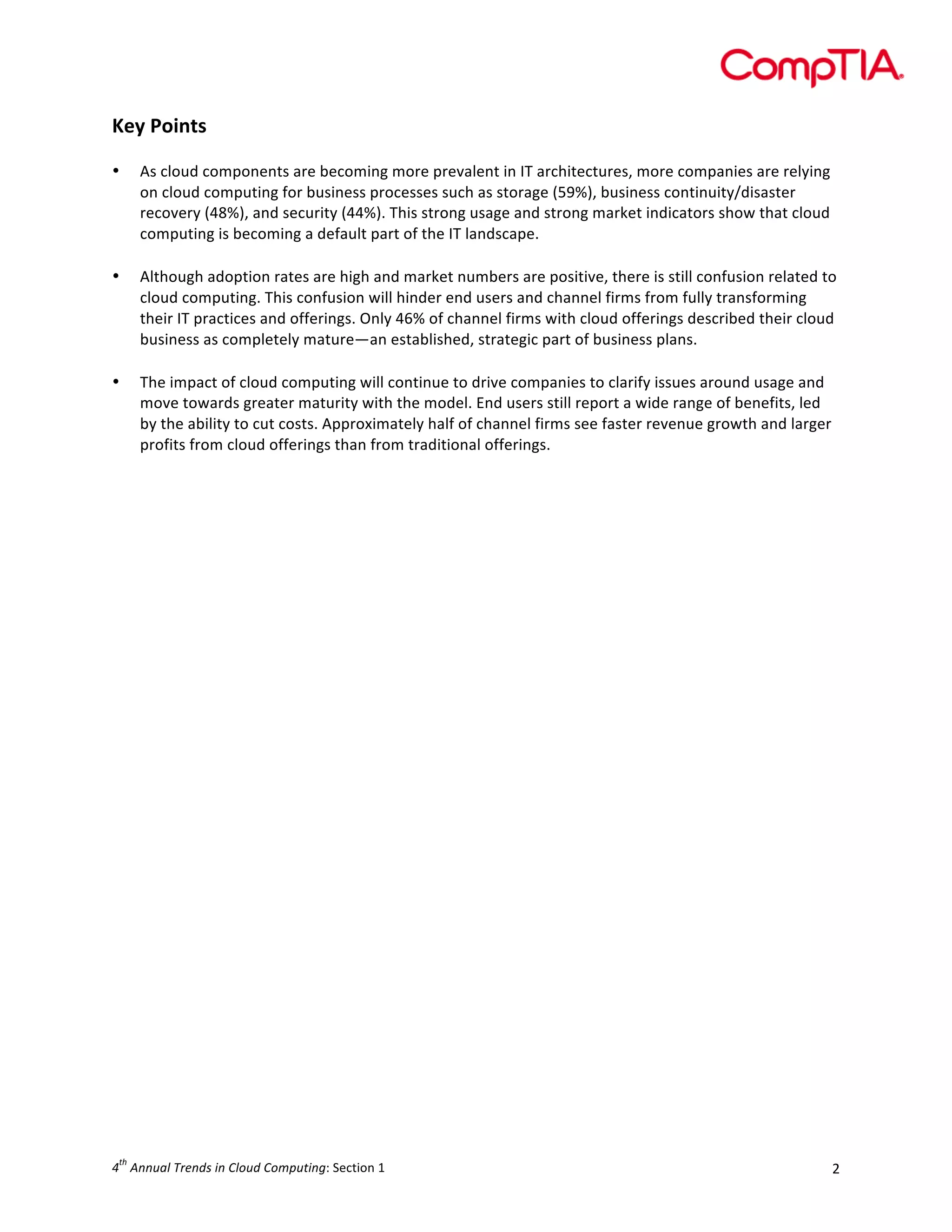  

Key	
  Points	
  
	
  
•

•

	
  
•

As	
  cloud	
  components	
  are	
  becoming	
  more	
  prevalent	
  in	
  IT	
  architectures,	
  more	
  companies	
  are	
  relying	
  
on	
  cloud	
  computing	
  for	
  business	
  processes	
  such	
  as	
  storage	
  (59%),	
  business	
  continuity/disaster	
  
recovery	
  (48%),	
  and	
  security	
  (44%).	
  This	
  strong	
  usage	
  and	
  strong	
  market	
  indicators	
  show	
  that	
  cloud	
  
computing	
  is	
  becoming	
  a	
  default	
  part	
  of	
  the	
  IT	
  landscape.	
  
	
  
Although	
  adoption	
  rates	
  are	
  high	
  and	
  market	
  numbers	
  are	
  positive,	
  there	
  is	
  still	
  confusion	
  related	
  to	
  
cloud	
  computing.	
  This	
  confusion	
  will	
  hinder	
  end	
  users	
  and	
  channel	
  firms	
  from	
  fully	
  transforming	
  
their	
  IT	
  practices	
  and	
  offerings.	
  Only	
  46%	
  of	
  channel	
  firms	
  with	
  cloud	
  offerings	
  described	
  their	
  cloud	
  
business	
  as	
  completely	
  mature—an	
  established,	
  strategic	
  part	
  of	
  business	
  plans.	
  
The	
  impact	
  of	
  cloud	
  computing	
  will	
  continue	
  to	
  drive	
  companies	
  to	
  clarify	
  issues	
  around	
  usage	
  and	
  
move	
  towards	
  greater	
  maturity	
  with	
  the	
  model.	
  End	
  users	
  still	
  report	
  a	
  wide	
  range	
  of	
  benefits,	
  led	
  
by	
  the	
  ability	
  to	
  cut	
  costs.	
  Approximately	
  half	
  of	
  channel	
  firms	
  see	
  faster	
  revenue	
  growth	
  and	
  larger	
  
profits	
  from	
  cloud	
  offerings	
  than	
  from	
  traditional	
  offerings.	
  
	
  

	
  

	
  
	
  
	
  
	
  
	
  
	
  
	
  
	
  
	
  
	
  
	
  
	
  
	
  
	
  
	
  
	
  
	
  
	
  
	
  
	
  
	
  
	
  
	
  
th

4 	
  Annual	
  Trends	
  in	
  Cloud	
  Computing:	
  Section	
  1	
  

2	
  

 