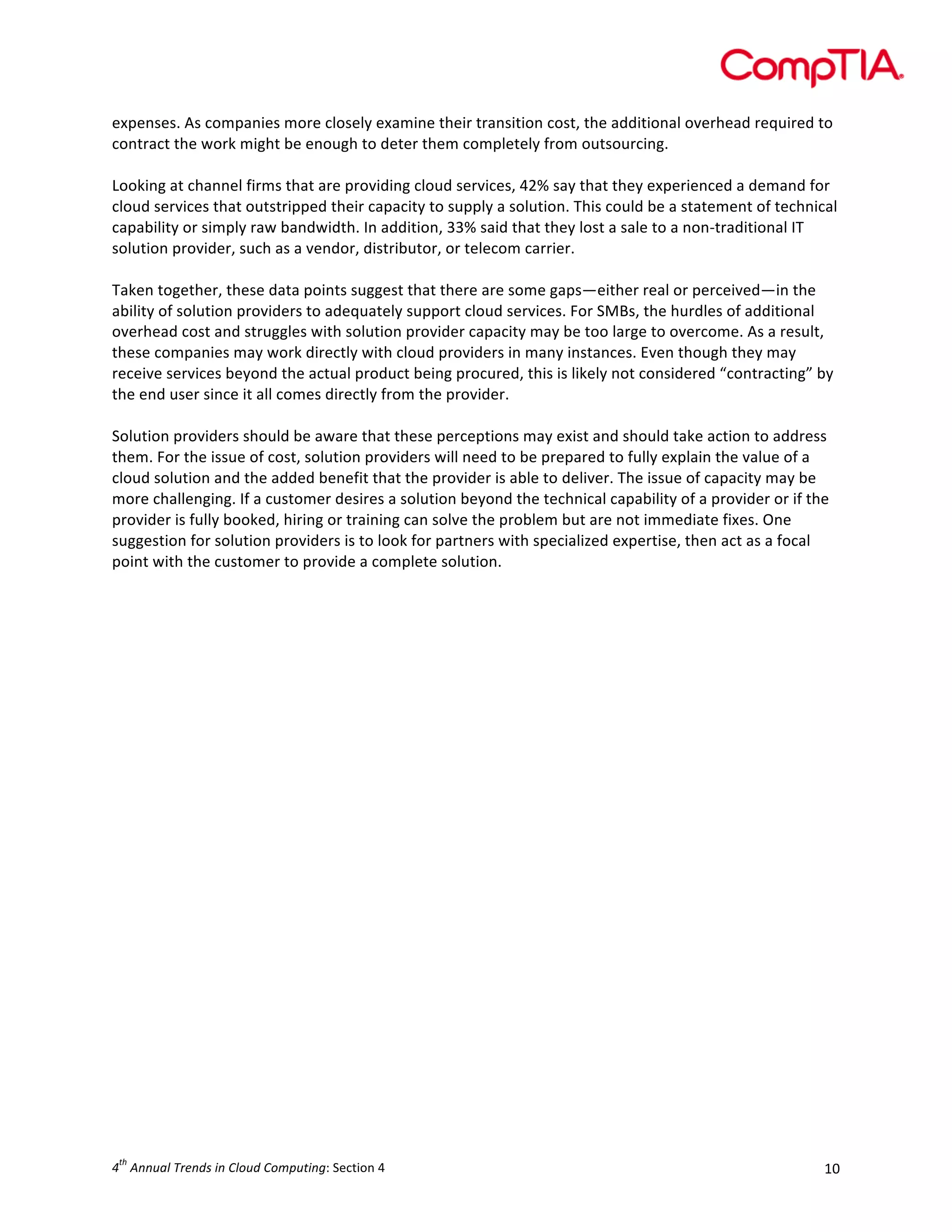  

expenses.	
  As	
  companies	
  more	
  closely	
  examine	
  their	
  transition	
  cost,	
  the	
  additional	
  overhead	
  required	
  to	
  
contract	
  the	
  work	
  might	
  be	
  enough	
  to	
  deter	
  them	
  completely	
  from	
  outsourcing.	
  
	
  
Looking	
  at	
  channel	
  firms	
  that	
  are	
  providing	
  cloud	
  services,	
  42%	
  say	
  that	
  they	
  experienced	
  a	
  demand	
  for	
  
cloud	
  services	
  that	
  outstripped	
  their	
  capacity	
  to	
  supply	
  a	
  solution.	
  This	
  could	
  be	
  a	
  statement	
  of	
  technical	
  
capability	
  or	
  simply	
  raw	
  bandwidth.	
  In	
  addition,	
  33%	
  said	
  that	
  they	
  lost	
  a	
  sale	
  to	
  a	
  non-­‐traditional	
  IT	
  
solution	
  provider,	
  such	
  as	
  a	
  vendor,	
  distributor,	
  or	
  telecom	
  carrier.	
  	
  
	
  
Taken	
  together,	
  these	
  data	
  points	
  suggest	
  that	
  there	
  are	
  some	
  gaps—either	
  real	
  or	
  perceived—in	
  the	
  
ability	
  of	
  solution	
  providers	
  to	
  adequately	
  support	
  cloud	
  services.	
  For	
  SMBs,	
  the	
  hurdles	
  of	
  additional	
  
overhead	
  cost	
  and	
  struggles	
  with	
  solution	
  provider	
  capacity	
  may	
  be	
  too	
  large	
  to	
  overcome.	
  As	
  a	
  result,	
  
these	
  companies	
  may	
  work	
  directly	
  with	
  cloud	
  providers	
  in	
  many	
  instances.	
  Even	
  though	
  they	
  may	
  
receive	
  services	
  beyond	
  the	
  actual	
  product	
  being	
  procured,	
  this	
  is	
  likely	
  not	
  considered	
  “contracting”	
  by	
  
the	
  end	
  user	
  since	
  it	
  all	
  comes	
  directly	
  from	
  the	
  provider.	
  
	
  
Solution	
  providers	
  should	
  be	
  aware	
  that	
  these	
  perceptions	
  may	
  exist	
  and	
  should	
  take	
  action	
  to	
  address	
  
them.	
  For	
  the	
  issue	
  of	
  cost,	
  solution	
  providers	
  will	
  need	
  to	
  be	
  prepared	
  to	
  fully	
  explain	
  the	
  value	
  of	
  a	
  
cloud	
  solution	
  and	
  the	
  added	
  benefit	
  that	
  the	
  provider	
  is	
  able	
  to	
  deliver.	
  The	
  issue	
  of	
  capacity	
  may	
  be	
  
more	
  challenging.	
  If	
  a	
  customer	
  desires	
  a	
  solution	
  beyond	
  the	
  technical	
  capability	
  of	
  a	
  provider	
  or	
  if	
  the	
  
provider	
  is	
  fully	
  booked,	
  hiring	
  or	
  training	
  can	
  solve	
  the	
  problem	
  but	
  are	
  not	
  immediate	
  fixes.	
  One	
  
suggestion	
  for	
  solution	
  providers	
  is	
  to	
  look	
  for	
  partners	
  with	
  specialized	
  expertise,	
  then	
  act	
  as	
  a	
  focal	
  
point	
  with	
  the	
  customer	
  to	
  provide	
  a	
  complete	
  solution.	
  	
  

th

4 	
  Annual	
  Trends	
  in	
  Cloud	
  Computing:	
  Section	
  4	
  

10	
  

 