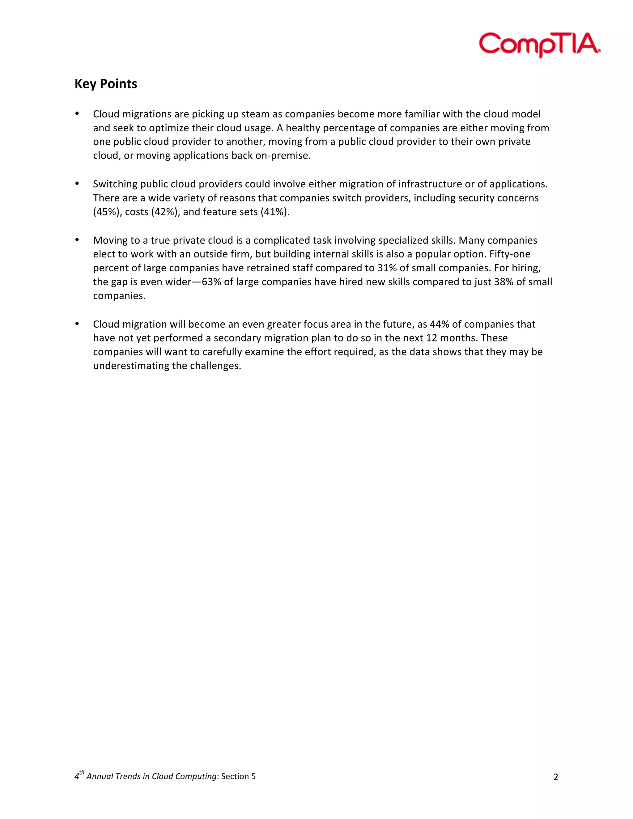  

Key	
  Points	
  
	
  
•

•
	
  
•

	
  
•

Cloud	
  migrations	
  are	
  picking	
  up	
  steam	
  as	
  companies	
  become	
  more	
  familiar	
  with	
  the	
  cloud	
  model	
  
and	
  seek	
  to	
  optimize	
  their	
  cloud	
  usage.	
  A	
  healthy	
  percentage	
  of	
  companies	
  are	
  either	
  moving	
  from	
  
one	
  public	
  cloud	
  provider	
  to	
  another,	
  moving	
  from	
  a	
  public	
  cloud	
  provider	
  to	
  their	
  own	
  private	
  
cloud,	
  or	
  moving	
  applications	
  back	
  on-­‐premise.	
  
	
  
Switching	
  public	
  cloud	
  providers	
  could	
  involve	
  either	
  migration	
  of	
  infrastructure	
  or	
  of	
  applications.	
  
There	
  are	
  a	
  wide	
  variety	
  of	
  reasons	
  that	
  companies	
  switch	
  providers,	
  including	
  security	
  concerns	
  
(45%),	
  costs	
  (42%),	
  and	
  feature	
  sets	
  (41%).	
  	
  
Moving	
  to	
  a	
  true	
  private	
  cloud	
  is	
  a	
  complicated	
  task	
  involving	
  specialized	
  skills.	
  Many	
  companies	
  
elect	
  to	
  work	
  with	
  an	
  outside	
  firm,	
  but	
  building	
  internal	
  skills	
  is	
  also	
  a	
  popular	
  option.	
  Fifty-­‐one	
  
percent	
  of	
  large	
  companies	
  have	
  retrained	
  staff	
  compared	
  to	
  31%	
  of	
  small	
  companies.	
  For	
  hiring,	
  
the	
  gap	
  is	
  even	
  wider—63%	
  of	
  large	
  companies	
  have	
  hired	
  new	
  skills	
  compared	
  to	
  just	
  38%	
  of	
  small	
  
companies.	
  
Cloud	
  migration	
  will	
  become	
  an	
  even	
  greater	
  focus	
  area	
  in	
  the	
  future,	
  as	
  44%	
  of	
  companies	
  that	
  
have	
  not	
  yet	
  performed	
  a	
  secondary	
  migration	
  plan	
  to	
  do	
  so	
  in	
  the	
  next	
  12	
  months.	
  These	
  
companies	
  will	
  want	
  to	
  carefully	
  examine	
  the	
  effort	
  required,	
  as	
  the	
  data	
  shows	
  that	
  they	
  may	
  be	
  
underestimating	
  the	
  challenges.	
  
	
  

	
  

	
  
	
  
	
  
	
  
	
  
	
  
	
  
	
  
	
  
	
  
	
  
	
  
	
  
	
  
	
  
	
  
	
  
	
  
	
  
th

4 	
  Annual	
  Trends	
  in	
  Cloud	
  Computing:	
  Section	
  5	
  

2	
  

 