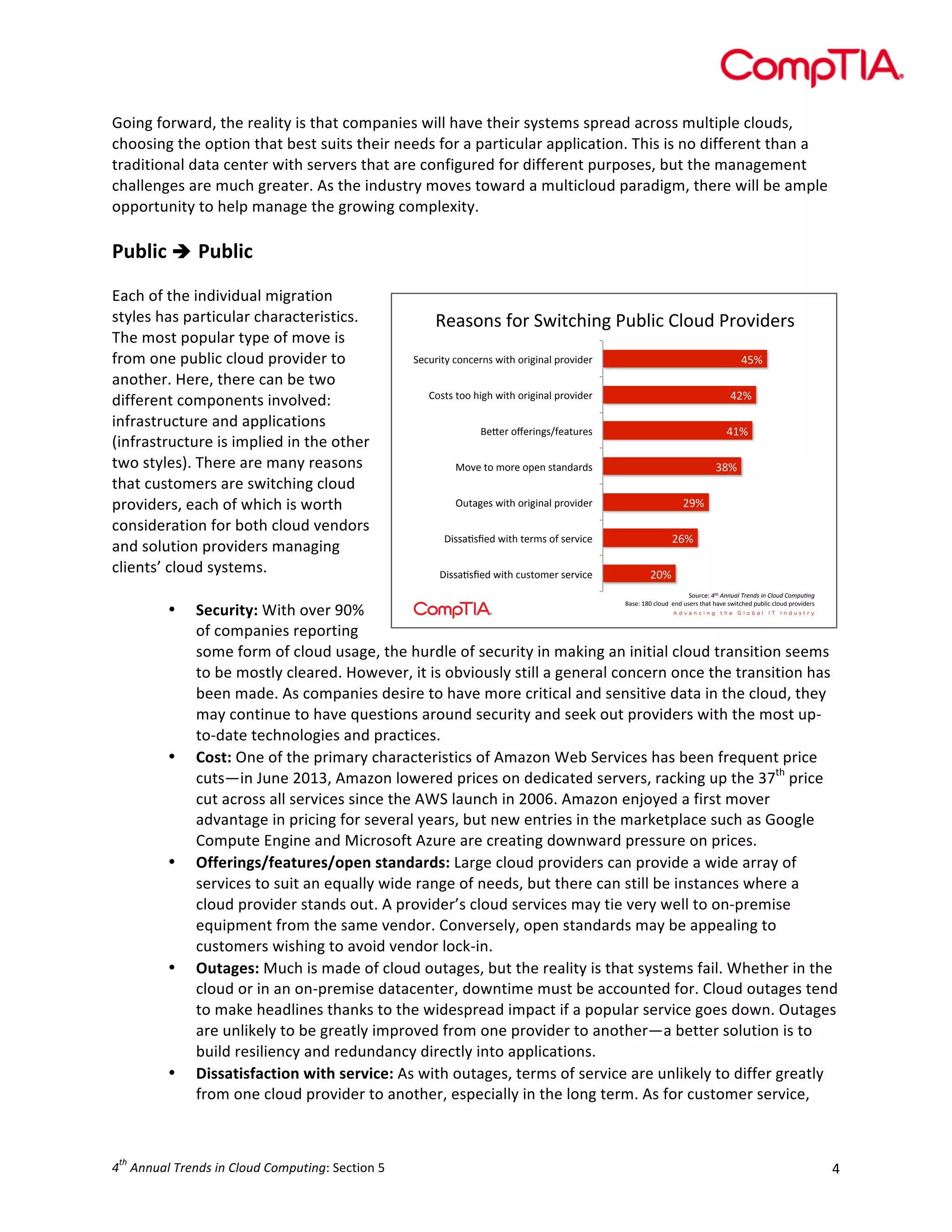  

Going	
  forward,	
  the	
  reality	
  is	
  that	
  companies	
  will	
  have	
  their	
  systems	
  spread	
  across	
  multiple	
  clouds,	
  
choosing	
  the	
  option	
  that	
  best	
  suits	
  their	
  needs	
  for	
  a	
  particular	
  application.	
  This	
  is	
  no	
  different	
  than	
  a	
  
traditional	
  data	
  center	
  with	
  servers	
  that	
  are	
  configured	
  for	
  different	
  purposes,	
  but	
  the	
  management	
  
challenges	
  are	
  much	
  greater.	
  As	
  the	
  industry	
  moves	
  toward	
  a	
  multicloud	
  paradigm,	
  there	
  will	
  be	
  ample	
  
opportunity	
  to	
  help	
  manage	
  the	
  growing	
  complexity.	
  
	
  

Public	
  è 	
  Public	
  
	
  
Each	
  of	
  the	
  individual	
  migration	
  
styles	
  has	
  particular	
  characteristics.	
  
!"#$%&$'(%)'*+,-./,&0'1234,.'54%26'1)%7,6")$
'
The	
  most	
  popular	
  type	
  of	
  move	
  is	
  
*".2),-M'.%&.")&$'+,-/'%),0,'G)%7,6")'
from	
  one	
  public	
  cloud	
  provider	
  to	
  
?A:'
another.	
  Here,	
  there	
  can	
  be	
  two	
  
5%$-$'-%%'/,0/'+,-/'%),0,'G)%7,6")'
?8:'
different	
  components	
  involved:	
  
infrastructure	
  and	
  applications	
  
I"J")'%K"),&0$L("#-2)"$'
?@:'
(infrastructure	
  is	
  implied	
  in	
  the	
  other	
  
two	
  styles).	
  There	
  are	
  many	
  reasons	
  
H%7"'-%'E%)"'%G"&'$-#&6#)6$'
=>:'
that	
  customers	
  are	
  switching	
  cloud	
  
F2-#0"$'+,-/'%),0,'G)%7,6")'
8<:'
providers,	
  each	
  of	
  which	
  is	
  worth	
  
consideration	
  for	
  both	
  cloud	
  vendors	
  
B,$$#C$D"6'+,-/'-")E$'%('$")7,."'
8;:'
and	
  solution	
  providers	
  managing	
  
clients’	
  cloud	
  systems.	
  
B,$$#C$D"6'+,-/'.2$-%E")'$")7,."'
89:'
	
  
*%2)."N'! $%&&'()$*+,&-.$/&$0)1'-$0123'4&5'
I#$"N'@>9'.4%26''"&6'2$")$'-/#-'/#7"'$+,-./"6'G234,.'.4%26'G)%7,6")$'
• Security:	
  With	
  over	
  90%	
  
of	
  companies	
  reporting	
  
some	
  form	
  of	
  cloud	
  usage,	
  the	
  hurdle	
  of	
  security	
  in	
  making	
  an	
  initial	
  cloud	
  transition	
  seems	
  
to	
  be	
  mostly	
  cleared.	
  However,	
  it	
  is	
  obviously	
  still	
  a	
  general	
  concern	
  once	
  the	
  transition	
  has	
  
been	
  made.	
  As	
  companies	
  desire	
  to	
  have	
  more	
  critical	
  and	
  sensitive	
  data	
  in	
  the	
  cloud,	
  they	
  
may	
  continue	
  to	
  have	
  questions	
  around	
  security	
  and	
  seek	
  out	
  providers	
  with	
  the	
  most	
  up-­‐
to-­‐date	
  technologies	
  and	
  practices.	
  
• Cost:	
  One	
  of	
  the	
  primary	
  characteristics	
  of	
  Amazon	
  Web	
  Services	
  has	
  been	
  frequent	
  price	
  
cuts—in	
  June	
  2013,	
  Amazon	
  lowered	
  prices	
  on	
  dedicated	
  servers,	
  racking	
  up	
  the	
  37th	
  price	
  
cut	
  across	
  all	
  services	
  since	
  the	
  AWS	
  launch	
  in	
  2006.	
  Amazon	
  enjoyed	
  a	
  first	
  mover	
  
advantage	
  in	
  pricing	
  for	
  several	
  years,	
  but	
  new	
  entries	
  in	
  the	
  marketplace	
  such	
  as	
  Google	
  
Compute	
  Engine	
  and	
  Microsoft	
  Azure	
  are	
  creating	
  downward	
  pressure	
  on	
  prices.	
  
• Offerings/features/open	
  standards:	
  Large	
  cloud	
  providers	
  can	
  provide	
  a	
  wide	
  array	
  of	
  
services	
  to	
  suit	
  an	
  equally	
  wide	
  range	
  of	
  needs,	
  but	
  there	
  can	
  still	
  be	
  instances	
  where	
  a	
  
cloud	
  provider	
  stands	
  out.	
  A	
  provider’s	
  cloud	
  services	
  may	
  tie	
  very	
  well	
  to	
  on-­‐premise	
  
equipment	
  from	
  the	
  same	
  vendor.	
  Conversely,	
  open	
  standards	
  may	
  be	
  appealing	
  to	
  
customers	
  wishing	
  to	
  avoid	
  vendor	
  lock-­‐in.	
  
• Outages:	
  Much	
  is	
  made	
  of	
  cloud	
  outages,	
  but	
  the	
  reality	
  is	
  that	
  systems	
  fail.	
  Whether	
  in	
  the	
  
cloud	
  or	
  in	
  an	
  on-­‐premise	
  datacenter,	
  downtime	
  must	
  be	
  accounted	
  for.	
  Cloud	
  outages	
  tend	
  
to	
  make	
  headlines	
  thanks	
  to	
  the	
  widespread	
  impact	
  if	
  a	
  popular	
  service	
  goes	
  down.	
  Outages	
  
are	
  unlikely	
  to	
  be	
  greatly	
  improved	
  from	
  one	
  provider	
  to	
  another—a	
  better	
  solution	
  is	
  to	
  
build	
  resiliency	
  and	
  redundancy	
  directly	
  into	
  applications.	
  
• Dissatisfaction	
  with	
  service:	
  As	
  with	
  outages,	
  terms	
  of	
  service	
  are	
  unlikely	
  to	
  differ	
  greatly	
  
from	
  one	
  cloud	
  provider	
  to	
  another,	
  especially	
  in	
  the	
  long	
  term.	
  As	
  for	
  customer	
  service,	
  
"#

th

4 	
  Annual	
  Trends	
  in	
  Cloud	
  Computing:	
  Section	
  5	
  

4	
  

 