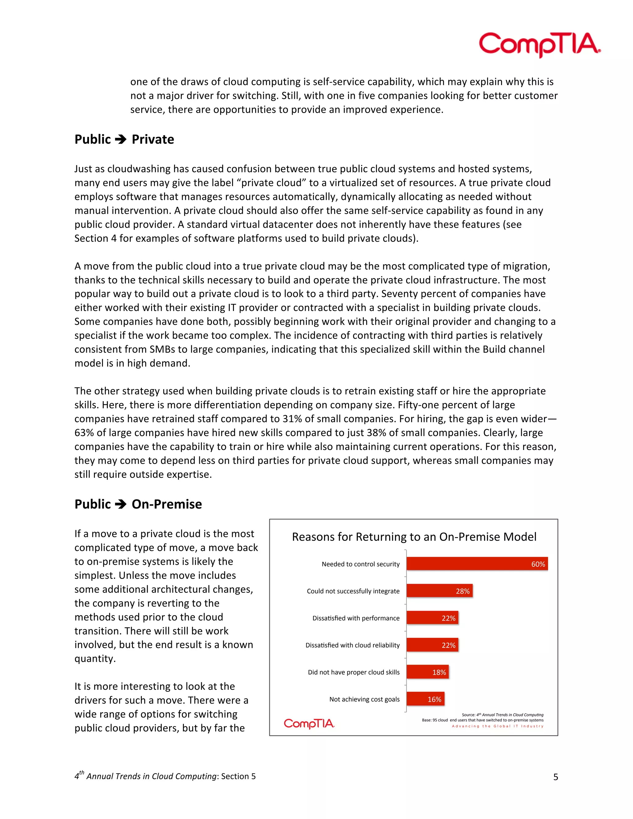  

one	
  of	
  the	
  draws	
  of	
  cloud	
  computing	
  is	
  self-­‐service	
  capability,	
  which	
  may	
  explain	
  why	
  this	
  is	
  
not	
  a	
  major	
  driver	
  for	
  switching.	
  Still,	
  with	
  one	
  in	
  five	
  companies	
  looking	
  for	
  better	
  customer	
  
service,	
  there	
  are	
  opportunities	
  to	
  provide	
  an	
  improved	
  experience.	
  	
  
	
  

Public	
  è 	
  Private	
  
	
  
Just	
  as	
  cloudwashing	
  has	
  caused	
  confusion	
  between	
  true	
  public	
  cloud	
  systems	
  and	
  hosted	
  systems,	
  
many	
  end	
  users	
  may	
  give	
  the	
  label	
  “private	
  cloud”	
  to	
  a	
  virtualized	
  set	
  of	
  resources.	
  A	
  true	
  private	
  cloud	
  
employs	
  software	
  that	
  manages	
  resources	
  automatically,	
  dynamically	
  allocating	
  as	
  needed	
  without	
  
manual	
  intervention.	
  A	
  private	
  cloud	
  should	
  also	
  offer	
  the	
  same	
  self-­‐service	
  capability	
  as	
  found	
  in	
  any	
  
public	
  cloud	
  provider.	
  A	
  standard	
  virtual	
  datacenter	
  does	
  not	
  inherently	
  have	
  these	
  features	
  (see	
  
Section	
  4	
  for	
  examples	
  of	
  software	
  platforms	
  used	
  to	
  build	
  private	
  clouds).	
  
	
  
A	
  move	
  from	
  the	
  public	
  cloud	
  into	
  a	
  true	
  private	
  cloud	
  may	
  be	
  the	
  most	
  complicated	
  type	
  of	
  migration,	
  
thanks	
  to	
  the	
  technical	
  skills	
  necessary	
  to	
  build	
  and	
  operate	
  the	
  private	
  cloud	
  infrastructure.	
  The	
  most	
  
popular	
  way	
  to	
  build	
  out	
  a	
  private	
  cloud	
  is	
  to	
  look	
  to	
  a	
  third	
  party.	
  Seventy	
  percent	
  of	
  companies	
  have	
  
either	
  worked	
  with	
  their	
  existing	
  IT	
  provider	
  or	
  contracted	
  with	
  a	
  specialist	
  in	
  building	
  private	
  clouds.	
  
Some	
  companies	
  have	
  done	
  both,	
  possibly	
  beginning	
  work	
  with	
  their	
  original	
  provider	
  and	
  changing	
  to	
  a	
  
specialist	
  if	
  the	
  work	
  became	
  too	
  complex.	
  The	
  incidence	
  of	
  contracting	
  with	
  third	
  parties	
  is	
  relatively	
  
consistent	
  from	
  SMBs	
  to	
  large	
  companies,	
  indicating	
  that	
  this	
  specialized	
  skill	
  within	
  the	
  Build	
  channel	
  
model	
  is	
  in	
  high	
  demand.	
  
	
  
The	
  other	
  strategy	
  used	
  when	
  building	
  private	
  clouds	
  is	
  to	
  retrain	
  existing	
  staff	
  or	
  hire	
  the	
  appropriate	
  
skills.	
  Here,	
  there	
  is	
  more	
  differentiation	
  depending	
  on	
  company	
  size.	
  Fifty-­‐one	
  percent	
  of	
  large	
  
companies	
  have	
  retrained	
  staff	
  compared	
  to	
  31%	
  of	
  small	
  companies.	
  For	
  hiring,	
  the	
  gap	
  is	
  even	
  wider—
63%	
  of	
  large	
  companies	
  have	
  hired	
  new	
  skills	
  compared	
  to	
  just	
  38%	
  of	
  small	
  companies.	
  Clearly,	
  large	
  
companies	
  have	
  the	
  capability	
  to	
  train	
  or	
  hire	
  while	
  also	
  maintaining	
  current	
  operations.	
  For	
  this	
  reason,	
  
they	
  may	
  come	
  to	
  depend	
  less	
  on	
  third	
  parties	
  for	
  private	
  cloud	
  support,	
  whereas	
  small	
  companies	
  may	
  
still	
  require	
  outside	
  expertise.	
  
	
  

Public	
  è 	
  On-­‐Premise	
  
	
  
If	
  a	
  move	
  to	
  a	
  private	
  cloud	
  is	
  the	
  most	
  
complicated	
  type	
  of	
  move,	
  a	
  move	
  back	
  
to	
  on-­‐premise	
  systems	
  is	
  likely	
  the	
  
simplest.	
  Unless	
  the	
  move	
  includes	
  
some	
  additional	
  architectural	
  changes,	
  
the	
  company	
  is	
  reverting	
  to	
  the	
  
methods	
  used	
  prior	
  to	
  the	
  cloud	
  
transition.	
  There	
  will	
  still	
  be	
  work	
  
involved,	
  but	
  the	
  end	
  result	
  is	
  a	
  known	
  
quantity.	
  	
  
	
  
It	
  is	
  more	
  interesting	
  to	
  look	
  at	
  the	
  
drivers	
  for	
  such	
  a	
  move.	
  There	
  were	
  a	
  
wide	
  range	
  of	
  options	
  for	
  switching	
  
public	
  cloud	
  providers,	
  but	
  by	
  far	
  the	
  

th

4 	
  Annual	
  Trends	
  in	
  Cloud	
  Computing:	
  Section	
  5	
  

!"#$%&$'(%)'!"*+)&,&-'*%'#&'.&/0)"1,$"'2%3"4
'
6:7'

;""3"3'*%'<%&*)%4'$"<+),*F'

987'

G%+43'&%*'$+<<"$$(+44F',&*"-)#*"'

?,$$#B$C"3'D,*='@")(%)1#&<"'

997'

?,$$#B$C"3'D,*='<4%+3')"4,#E,4,*F'

997'

?,3'&%*'=#>"'@)%@")'<4%+3'$A,44$'

;%*'#<=,">,&-'<%$*'-%#4$'

587'
567'
H%+)<"I'!"#$%&&'()$*+,&-.$/&$0)1'-$0123'4&5'
J#$"I'KL'<4%+3''"&3'+$")$'*=#*'=#>"'$D,*<="3'*%'%&/@)"1,$"'$F$*"1$'

5	
  

 