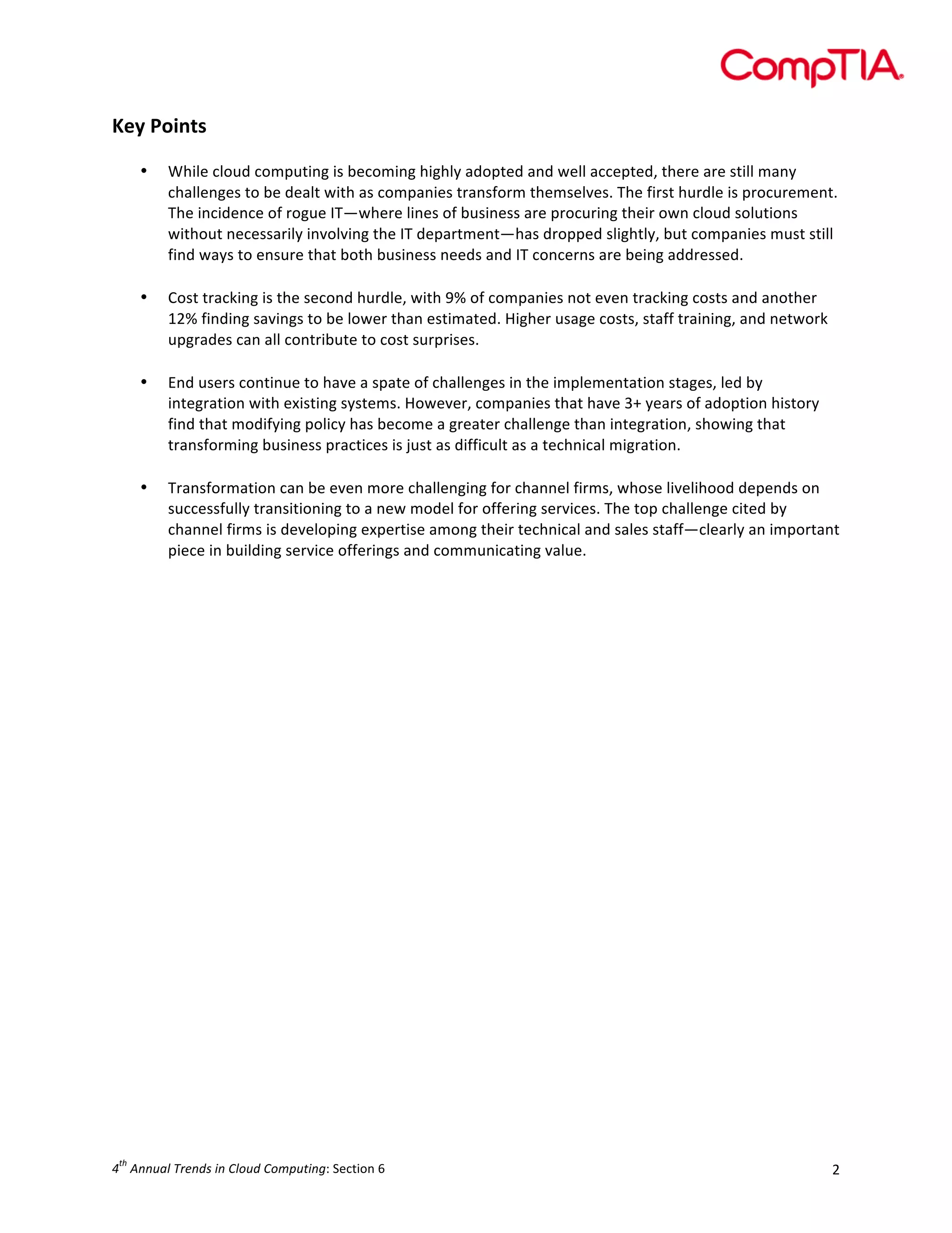  

Key	
  Points	
  
•

•

	
  
While	
  cloud	
  computing	
  is	
  becoming	
  highly	
  adopted	
  and	
  well	
  accepted,	
  there	
  are	
  still	
  many	
  
challenges	
  to	
  be	
  dealt	
  with	
  as	
  companies	
  transform	
  themselves.	
  The	
  first	
  hurdle	
  is	
  procurement.	
  
The	
  incidence	
  of	
  rogue	
  IT—where	
  lines	
  of	
  business	
  are	
  procuring	
  their	
  own	
  cloud	
  solutions	
  
without	
  necessarily	
  involving	
  the	
  IT	
  department—has	
  dropped	
  slightly,	
  but	
  companies	
  must	
  still	
  
find	
  ways	
  to	
  ensure	
  that	
  both	
  business	
  needs	
  and	
  IT	
  concerns	
  are	
  being	
  addressed.	
  
	
  
Cost	
  tracking	
  is	
  the	
  second	
  hurdle,	
  with	
  9%	
  of	
  companies	
  not	
  even	
  tracking	
  costs	
  and	
  another	
  
12%	
  finding	
  savings	
  to	
  be	
  lower	
  than	
  estimated.	
  Higher	
  usage	
  costs,	
  staff	
  training,	
  and	
  network	
  
upgrades	
  can	
  all	
  contribute	
  to	
  cost	
  surprises.	
  

	
  
•

End	
  users	
  continue	
  to	
  have	
  a	
  spate	
  of	
  challenges	
  in	
  the	
  implementation	
  stages,	
  led	
  by	
  
integration	
  with	
  existing	
  systems.	
  However,	
  companies	
  that	
  have	
  3+	
  years	
  of	
  adoption	
  history	
  
find	
  that	
  modifying	
  policy	
  has	
  become	
  a	
  greater	
  challenge	
  than	
  integration,	
  showing	
  that	
  
transforming	
  business	
  practices	
  is	
  just	
  as	
  difficult	
  as	
  a	
  technical	
  migration.	
  

•

Transformation	
  can	
  be	
  even	
  more	
  challenging	
  for	
  channel	
  firms,	
  whose	
  livelihood	
  depends	
  on	
  
successfully	
  transitioning	
  to	
  a	
  new	
  model	
  for	
  offering	
  services.	
  The	
  top	
  challenge	
  cited	
  by	
  
channel	
  firms	
  is	
  developing	
  expertise	
  among	
  their	
  technical	
  and	
  sales	
  staff—clearly	
  an	
  important	
  
piece	
  in	
  building	
  service	
  offerings	
  and	
  communicating	
  value.	
  

	
  

th

4 	
  Annual	
  Trends	
  in	
  Cloud	
  Computing:	
  Section	
  6	
  

2	
  

 
