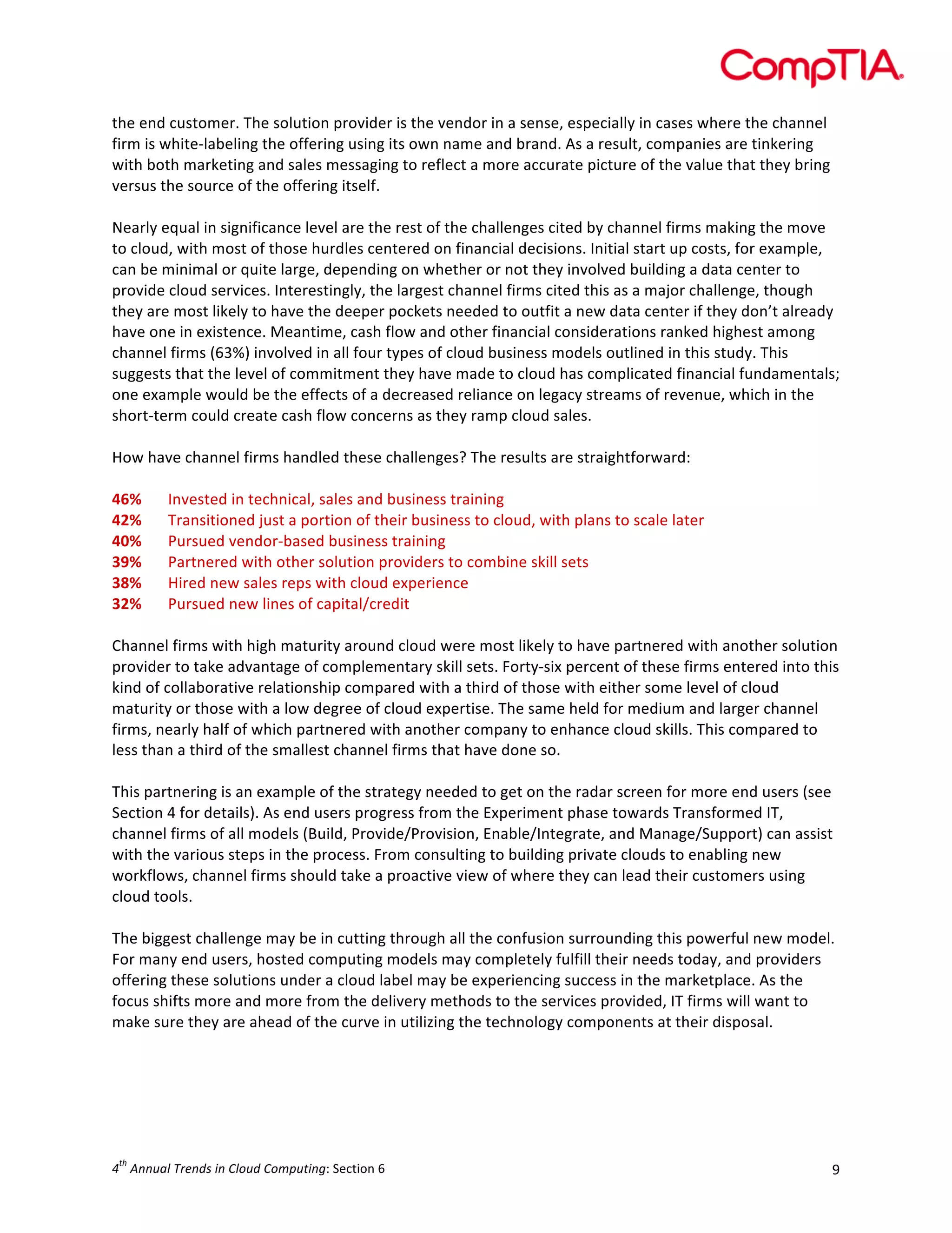  

the	
  end	
  customer.	
  The	
  solution	
  provider	
  is	
  the	
  vendor	
  in	
  a	
  sense,	
  especially	
  in	
  cases	
  where	
  the	
  channel	
  
firm	
  is	
  white-­‐labeling	
  the	
  offering	
  using	
  its	
  own	
  name	
  and	
  brand.	
  As	
  a	
  result,	
  companies	
  are	
  tinkering	
  
with	
  both	
  marketing	
  and	
  sales	
  messaging	
  to	
  reflect	
  a	
  more	
  accurate	
  picture	
  of	
  the	
  value	
  that	
  they	
  bring	
  
versus	
  the	
  source	
  of	
  the	
  offering	
  itself.	
  
	
  
Nearly	
  equal	
  in	
  significance	
  level	
  are	
  the	
  rest	
  of	
  the	
  challenges	
  cited	
  by	
  channel	
  firms	
  making	
  the	
  move	
  
to	
  cloud,	
  with	
  most	
  of	
  those	
  hurdles	
  centered	
  on	
  financial	
  decisions.	
  Initial	
  start	
  up	
  costs,	
  for	
  example,	
  
can	
  be	
  minimal	
  or	
  quite	
  large,	
  depending	
  on	
  whether	
  or	
  not	
  they	
  involved	
  building	
  a	
  data	
  center	
  to	
  
provide	
  cloud	
  services.	
  Interestingly,	
  the	
  largest	
  channel	
  firms	
  cited	
  this	
  as	
  a	
  major	
  challenge,	
  though	
  
they	
  are	
  most	
  likely	
  to	
  have	
  the	
  deeper	
  pockets	
  needed	
  to	
  outfit	
  a	
  new	
  data	
  center	
  if	
  they	
  don’t	
  already	
  
have	
  one	
  in	
  existence.	
  Meantime,	
  cash	
  flow	
  and	
  other	
  financial	
  considerations	
  ranked	
  highest	
  among	
  
channel	
  firms	
  (63%)	
  involved	
  in	
  all	
  four	
  types	
  of	
  cloud	
  business	
  models	
  outlined	
  in	
  this	
  study.	
  This	
  
suggests	
  that	
  the	
  level	
  of	
  commitment	
  they	
  have	
  made	
  to	
  cloud	
  has	
  complicated	
  financial	
  fundamentals;	
  
one	
  example	
  would	
  be	
  the	
  effects	
  of	
  a	
  decreased	
  reliance	
  on	
  legacy	
  streams	
  of	
  revenue,	
  which	
  in	
  the	
  
short-­‐term	
  could	
  create	
  cash	
  flow	
  concerns	
  as	
  they	
  ramp	
  cloud	
  sales.	
  
	
  
How	
  have	
  channel	
  firms	
  handled	
  these	
  challenges?	
  The	
  results	
  are	
  straightforward:	
  	
  
	
  
46%	
   Invested	
  in	
  technical,	
  sales	
  and	
  business	
  training	
  
42%	
   Transitioned	
  just	
  a	
  portion	
  of	
  their	
  business	
  to	
  cloud,	
  with	
  plans	
  to	
  scale	
  later	
  
40%	
   Pursued	
  vendor-­‐based	
  business	
  training	
  
39%	
   Partnered	
  with	
  other	
  solution	
  providers	
  to	
  combine	
  skill	
  sets	
  
38%	
   Hired	
  new	
  sales	
  reps	
  with	
  cloud	
  experience	
  
32%	
   Pursued	
  new	
  lines	
  of	
  capital/credit	
  
	
  
Channel	
  firms	
  with	
  high	
  maturity	
  around	
  cloud	
  were	
  most	
  likely	
  to	
  have	
  partnered	
  with	
  another	
  solution	
  
provider	
  to	
  take	
  advantage	
  of	
  complementary	
  skill	
  sets.	
  Forty-­‐six	
  percent	
  of	
  these	
  firms	
  entered	
  into	
  this	
  
kind	
  of	
  collaborative	
  relationship	
  compared	
  with	
  a	
  third	
  of	
  those	
  with	
  either	
  some	
  level	
  of	
  cloud	
  
maturity	
  or	
  those	
  with	
  a	
  low	
  degree	
  of	
  cloud	
  expertise.	
  The	
  same	
  held	
  for	
  medium	
  and	
  larger	
  channel	
  
firms,	
  nearly	
  half	
  of	
  which	
  partnered	
  with	
  another	
  company	
  to	
  enhance	
  cloud	
  skills.	
  This	
  compared	
  to	
  
less	
  than	
  a	
  third	
  of	
  the	
  smallest	
  channel	
  firms	
  that	
  have	
  done	
  so.	
  
	
  
This	
  partnering	
  is	
  an	
  example	
  of	
  the	
  strategy	
  needed	
  to	
  get	
  on	
  the	
  radar	
  screen	
  for	
  more	
  end	
  users	
  (see	
  
Section	
  4	
  for	
  details).	
  As	
  end	
  users	
  progress	
  from	
  the	
  Experiment	
  phase	
  towards	
  Transformed	
  IT,	
  
channel	
  firms	
  of	
  all	
  models	
  (Build,	
  Provide/Provision,	
  Enable/Integrate,	
  and	
  Manage/Support)	
  can	
  assist	
  
with	
  the	
  various	
  steps	
  in	
  the	
  process.	
  From	
  consulting	
  to	
  building	
  private	
  clouds	
  to	
  enabling	
  new	
  
workflows,	
  channel	
  firms	
  should	
  take	
  a	
  proactive	
  view	
  of	
  where	
  they	
  can	
  lead	
  their	
  customers	
  using	
  
cloud	
  tools.	
  
	
  
The	
  biggest	
  challenge	
  may	
  be	
  in	
  cutting	
  through	
  all	
  the	
  confusion	
  surrounding	
  this	
  powerful	
  new	
  model.	
  
For	
  many	
  end	
  users,	
  hosted	
  computing	
  models	
  may	
  completely	
  fulfill	
  their	
  needs	
  today,	
  and	
  providers	
  
offering	
  these	
  solutions	
  under	
  a	
  cloud	
  label	
  may	
  be	
  experiencing	
  success	
  in	
  the	
  marketplace.	
  As	
  the	
  
focus	
  shifts	
  more	
  and	
  more	
  from	
  the	
  delivery	
  methods	
  to	
  the	
  services	
  provided,	
  IT	
  firms	
  will	
  want	
  to	
  
make	
  sure	
  they	
  are	
  ahead	
  of	
  the	
  curve	
  in	
  utilizing	
  the	
  technology	
  components	
  at	
  their	
  disposal.	
  

th

4 	
  Annual	
  Trends	
  in	
  Cloud	
  Computing:	
  Section	
  6	
  

9	
  

 
