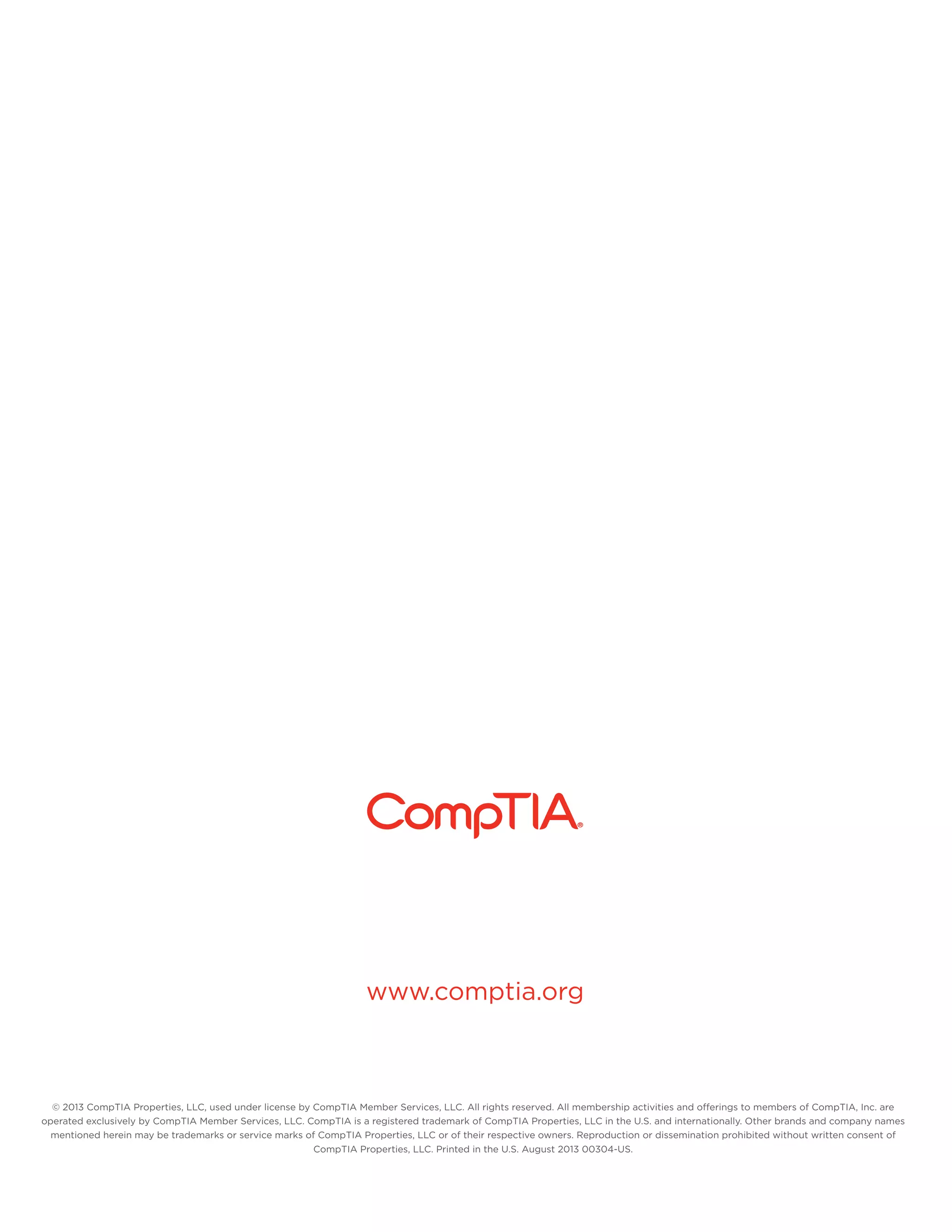 www.comptia.org

© 2013 CompTIA Properties, LLC, used under license by CompTIA Member Services, LLC. All rights reserved. All membership activities and offerings to members of CompTIA, Inc. are
operated exclusively by CompTIA Member Services, LLC. CompTIA is a registered trademark of CompTIA Properties, LLC in the U.S. and internationally. Other brands and company names
mentioned herein may be trademarks or service marks of CompTIA Properties, LLC or of their respective owners. Reproduction or dissemination prohibited without written consent of
CompTIA Properties, LLC. Printed in the U.S. August 2013 00304-US.

 