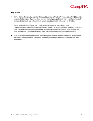  

Key	
  Points	
  
	
  
•
	
  
•

	
  
•

Half	
  of	
  channel	
  firms	
  today	
  describe	
  their	
  cloud	
  business	
  as	
  “mature,”	
  while	
  another	
  4	
  in	
  10	
  claim	
  to	
  
have	
  reached	
  at	
  least	
  a	
  degree	
  of	
  cloud	
  services’	
  maturity	
  alongside	
  their	
  more	
  established	
  lines	
  of	
  
business.	
  By	
  contrast,	
  just	
  13%	
  said	
  their	
  current	
  cloud	
  business	
  is	
  not	
  mature	
  at	
  all	
  today.	
  
CompTIA	
  has	
  identified	
  four	
  primary	
  cloud	
  business	
  models	
  for	
  the	
  channel:	
  Build,	
  
Provide/Provision,	
  Enable/Integrate	
  and	
  Manage/Support.	
  Seven	
  in	
  10	
  solution	
  providers	
  involved	
  in	
  
cloud	
  started	
  with	
  the	
  Build	
  business	
  model	
  but	
  are	
  now	
  involved	
  with	
  one	
  or	
  more	
  of	
  the	
  other	
  
three	
  frameworks.	
  Twenty-­‐six	
  percent	
  of	
  them	
  are	
  conducting	
  business	
  across	
  all	
  four	
  areas.	
  
Six	
  in	
  10	
  channel	
  firms	
  involved	
  in	
  the	
  Manage/Support	
  business	
  model	
  have	
  created	
  IT	
  dashboards	
  
that	
  allow	
  customers	
  to	
  track	
  their	
  cloud	
  utilization,	
  costs	
  and	
  other	
  metrics	
  to	
  understand	
  their	
  
investments.	
  	
  

	
  

	
  
	
  
	
  
	
  
	
  
	
  
	
  
	
  
	
  
	
  
	
  
	
  
	
  
	
  
	
  
	
  
	
  
	
  
	
  
	
  
	
  
	
  
	
  
	
  
	
  

	
  

th

4 	
  Annual	
  Trends	
  in	
  Cloud	
  Computing:	
  Section	
  2	
  

2	
  

 