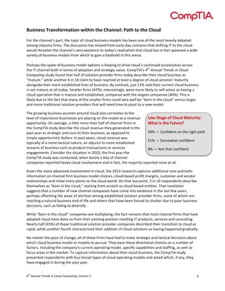 

Business	
  Transformation	
  within	
  the	
  Channel:	
  Path	
  to	
  the	
  Cloud	
  
	
  
For	
  the	
  channel’s	
  part,	
  the	
  topic	
  of	
  cloud	
  business	
  models	
  has	
  been	
  one	
  of	
  the	
  most	
  heavily	
  debated	
  
among	
  industry	
  firms.	
  The	
  discussion	
  has	
  moved	
  from	
  early-­‐day	
  concerns	
  that	
  shifting	
  IT	
  to	
  the	
  cloud	
  
would	
  threaten	
  the	
  channel’s	
  very	
  existence	
  to	
  today’s	
  realization	
  that	
  cloud	
  has	
  in	
  fact	
  spawned	
  a	
  wide	
  
variety	
  of	
  business	
  models	
  from	
  which	
  to	
  gain	
  a	
  foothold	
  in	
  this	
  arena.	
  
	
  
Perhaps	
  the	
  spate	
  of	
  business	
  model	
  options	
  is	
  helping	
  to	
  drive	
  cloud’s	
  continued	
  acceleration	
  across	
  
the	
  IT	
  channel	
  both	
  in	
  terms	
  of	
  adoption	
  and	
  strategic	
  value.	
  CompTIA’s	
  4th	
  Annual	
  Trends	
  in	
  Cloud	
  
Computing	
  study	
  found	
  that	
  half	
  of	
  solution	
  provider	
  firms	
  today	
  describe	
  their	
  cloud	
  business	
  as	
  
“mature,”	
  while	
  another	
  4	
  in	
  10	
  claim	
  to	
  have	
  reached	
  at	
  least	
  a	
  degree	
  of	
  cloud	
  services’	
  maturity	
  
alongside	
  their	
  more	
  established	
  lines	
  of	
  business.	
  By	
  contrast,	
  just	
  13%	
  said	
  their	
  current	
  cloud	
  business	
  
is	
  not	
  mature	
  at	
  all	
  today.	
  Smaller	
  firms	
  (47%),	
  interestingly,	
  were	
  more	
  likely	
  to	
  self-­‐select	
  as	
  having	
  a	
  
cloud	
  operation	
  that	
  is	
  mature	
  and	
  established,	
  compared	
  with	
  the	
  largest	
  companies	
  (40%).	
  This	
  is	
  
likely	
  due	
  to	
  the	
  fact	
  that	
  many	
  of	
  the	
  smaller	
  firms	
  could	
  very	
  well	
  be	
  “born	
  in	
  the	
  cloud”	
  versus	
  larger	
  
and	
  more	
  traditional	
  solution	
  providers	
  that	
  will	
  need	
  time	
  to	
  pivot	
  to	
  a	
  new	
  model.	
  	
  
The	
  growing	
  business	
  acumen	
  around	
  cloud	
  also	
  correlates	
  to	
  the	
  
Low	
  Stage	
  of	
  Cloud	
  Maturity:	
  
level	
  of	
  importance	
  businesses	
  are	
  placing	
  on	
  the	
  model	
  as	
  a	
  revenue	
  
opportunity.	
  On	
  average,	
  a	
  little	
  more	
  than	
  half	
  of	
  channel	
  firms	
  in	
  
What	
  is	
  the	
  Future?	
  
the	
  CompTIA	
  study	
  describe	
  the	
  cloud	
  revenue	
  they	
  generated	
  in	
  the	
  
39%	
  —	
  Confident	
  on	
  the	
  right	
  path	
  
past	
  year	
  as	
  strategic	
  and	
  core	
  to	
  their	
  business,	
  as	
  opposed	
  to	
  
simply	
  opportunistic	
  dollars.	
  In	
  past	
  years,	
  cloud	
  revenue	
  was	
  
51%	
  —	
  Somewhat	
  confident	
  
typically	
  of	
  a	
  more	
  tactical	
  nature,	
  an	
  adjunct	
  to	
  more	
  established	
  
streams	
  of	
  business	
  such	
  as	
  product	
  transactions	
  or	
  services	
  
8%	
  —	
  Not	
  that	
  confident	
  
engagements.	
  Consider	
  the	
  situation	
  in	
  2010,	
  the	
  first	
  year	
  the	
  
CompTIA	
  study	
  was	
  conducted,	
  when	
  barely	
  a	
  blip	
  of	
  channel	
  
companies	
  reported	
  heavy	
  cloud	
  involvement	
  and	
  in	
  fact,	
  the	
  majority	
  reported	
  none	
  at	
  all.	
  
Given	
  the	
  more	
  advanced	
  involvement	
  in	
  cloud,	
  the	
  2013	
  research	
  captures	
  additional	
  nuts	
  and	
  bolts	
  
information	
  on	
  channel	
  firm	
  business	
  model	
  choices,	
  cloud-­‐based	
  profit	
  margins,	
  customer	
  and	
  vendor	
  
relationships	
  and	
  initial	
  entry	
  points	
  to	
  the	
  cloud	
  world.	
  On	
  that	
  last	
  point,	
  3	
  in	
  10	
  respondents	
  describe	
  
themselves	
  as	
  “born	
  in	
  the	
  cloud,”	
  starting	
  from	
  scratch	
  as	
  cloud-­‐based	
  entities.	
  That	
  revelation	
  
suggests	
  that	
  a	
  number	
  of	
  new	
  channel	
  companies	
  have	
  come	
  into	
  existence	
  in	
  the	
  last	
  few	
  years,	
  
perhaps	
  offsetting	
  the	
  wave	
  of	
  attrition	
  among	
  established	
  solution	
  provider	
  firms,	
  some	
  of	
  whom	
  are	
  
reaching	
  a	
  natural	
  business	
  end	
  of	
  life	
  and	
  others	
  that	
  have	
  been	
  forced	
  to	
  shutter	
  due	
  to	
  poor	
  business	
  
decisions,	
  such	
  as	
  failing	
  to	
  diversify.	
  
While	
  “born	
  in	
  the	
  cloud”	
  companies	
  are	
  multiplying,	
  the	
  fact	
  remains	
  that	
  most	
  channel	
  firms	
  that	
  have	
  
adopted	
  cloud	
  have	
  done	
  so	
  from	
  their	
  existing	
  position	
  reselling	
  IT	
  products,	
  services	
  and	
  consulting.	
  
Nearly	
  half	
  (45%)	
  of	
  these	
  traditional	
  solution	
  provider	
  companies	
  described	
  their	
  transition	
  to	
  cloud	
  as	
  
rapid,	
  while	
  another	
  fourth	
  characterized	
  their	
  addition	
  of	
  cloud	
  solutions	
  as	
  having	
  happened	
  gradually.	
  
No	
  matter	
  the	
  pace	
  of	
  change,	
  all	
  of	
  these	
  firms	
  have	
  had	
  to	
  make	
  strategic	
  and	
  tactical	
  decisions	
  about	
  
which	
  cloud	
  business	
  model	
  or	
  models	
  to	
  pursue.	
  They	
  base	
  these	
  directional	
  choices	
  on	
  a	
  number	
  of	
  
factors,	
  including	
  the	
  company’s	
  current	
  operating	
  model,	
  specific	
  capabilities	
  and	
  staffing,	
  as	
  well	
  as	
  
focus	
  areas	
  in	
  the	
  market.	
  To	
  capture	
  information	
  about	
  their	
  cloud	
  business,	
  the	
  CompTIA	
  study	
  
presented	
  respondents	
  with	
  four	
  broad	
  types	
  of	
  cloud	
  operating	
  models	
  and	
  asked	
  which,	
  if	
  any,	
  they	
  
have	
  engaged	
  in	
  during	
  the	
  past	
  year.	
  	
  
th

4 	
  Annual	
  Trends	
  in	
  Cloud	
  Computing:	
  Section	
  2	
  

3	
  

 