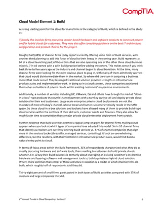  

Cloud	
  Model	
  Element	
  1:	
  Build	
  
	
  
A	
  strong	
  starting	
  point	
  for	
  the	
  cloud	
  for	
  many	
  firms	
  is	
  the	
  category	
  of	
  Build,	
  which	
  is	
  defined	
  in	
  the	
  study	
  
as:	
  	
  
	
  
Typically	
  this	
  involves	
  firms	
  procuring	
  vendor-­‐based	
  hardware	
  and	
  software	
  products	
  to	
  construct	
  private	
  
and/or	
  hybrid	
  clouds	
  for	
  customers.	
  They	
  may	
  also	
  offer	
  consulting	
  guidance	
  on	
  the	
  best	
  IT	
  architecture,	
  
configuration	
  and	
  product	
  choices	
  for	
  the	
  project.	
  	
  

	
  
Roughly	
  half	
  (48%)	
  of	
  channel	
  firms	
  today	
  report	
  currently	
  offering	
  some	
  form	
  of	
  Build	
  services,	
  with	
  
another	
  third	
  planning	
  to	
  add	
  this	
  flavor	
  of	
  cloud	
  to	
  their	
  lineup	
  in	
  the	
  coming	
  year.	
  Build	
  represents	
  a	
  
bit	
  of	
  a	
  cloud	
  launching	
  pad;	
  of	
  those	
  firms	
  that	
  are	
  also	
  operating	
  one	
  of	
  the	
  other	
  three	
  cloud	
  business	
  
models,	
  7	
  in	
  10	
  started	
  with	
  a	
  with	
  Build	
  practice	
  before	
  adding	
  the	
  others.	
  This	
  makes	
  sense	
  if	
  you	
  think	
  
back	
  three	
  to	
  five	
  years	
  ago	
  as	
  the	
  industry	
  and	
  channel	
  began	
  its	
  cloud	
  transition.	
  At	
  the	
  time,	
  many	
  
channel	
  firms	
  were	
  looking	
  for	
  the	
  most	
  obvious	
  place	
  to	
  plug	
  in,	
  with	
  many	
  of	
  them	
  admittedly	
  worried	
  
that	
  cloud	
  would	
  disintermediate	
  them	
  in	
  the	
  market.	
  So	
  where	
  did	
  they	
  turn	
  in	
  conjuring	
  a	
  business	
  
model	
  that	
  made	
  sense?	
  They	
  leveraged	
  traditional	
  solution	
  provider	
  strengths	
  in	
  infrastructure	
  
products	
  sales	
  and	
  implementation	
  work.	
  In	
  doing	
  so	
  in	
  a	
  cloud	
  context,	
  these	
  companies	
  positioned	
  
themselves	
  as	
  builders	
  of	
  private	
  clouds	
  within	
  existing	
  customers’	
  on-­‐premise	
  environments.	
  
	
  
Additionally,	
  a	
  number	
  of	
  vendors	
  including	
  HP,	
  VMware,	
  CA	
  and	
  others	
  have	
  brought	
  to	
  market	
  “cloud-­‐
in-­‐a-­‐box”	
  type	
  products	
  that	
  outfit	
  channel	
  partners	
  with	
  a	
  turnkey	
  way	
  to	
  sell	
  and	
  deploy	
  private	
  cloud	
  
solutions	
  for	
  their	
  end	
  customers.	
  Large-­‐scale	
  enterprise	
  private	
  cloud	
  deployments	
  are	
  not	
  the	
  
mainstay	
  of	
  most	
  of	
  today’s	
  channel,	
  whose	
  bread	
  and	
  butter	
  customers	
  typically	
  reside	
  in	
  the	
  SMB	
  
space.	
  So	
  these	
  cloud-­‐in-­‐a-­‐box	
  solutions	
  and	
  toolsets	
  have	
  allowed	
  many	
  of	
  them	
  to	
  provide	
  Build-­‐type	
  
cloud	
  services	
  within	
  the	
  confines	
  of	
  their	
  skill	
  sets,	
  customer	
  needs	
  and	
  finances.	
  They	
  also	
  allow	
  for	
  
much	
  faster	
  time	
  to	
  completion	
  than	
  a	
  major	
  private	
  cloud	
  enterprise	
  deployment	
  from	
  scratch.	
  
	
  
Further	
  evidence	
  that	
  Build	
  activities	
  seemed	
  a	
  logical	
  jump-­‐on	
  point	
  for	
  channel	
  firms	
  mulling	
  cloud	
  
appears	
  when	
  you	
  look	
  at	
  which	
  types	
  of	
  companies	
  have	
  adopted	
  this	
  model.	
  Six	
  in	
  10	
  channel	
  firms	
  
that	
  identify	
  as	
  resellers	
  are	
  currently	
  offering	
  Build	
  services	
  vs.	
  47%	
  of	
  channel	
  companies	
  that	
  align	
  
more	
  in	
  the	
  services	
  bucket	
  (break/fix,	
  managed	
  services,	
  consulting).	
  It’s	
  not	
  an	
  overwhelming	
  
difference,	
  but	
  the	
  resellers,	
  with	
  their	
  foothold	
  in	
  infrastructure	
  product	
  sales,	
  would	
  find	
  Build	
  a	
  
natural	
  entry	
  point	
  to	
  cloud.	
  
	
  
In	
  terms	
  of	
  focus	
  areas	
  within	
  the	
  Build	
  framework,	
  31%	
  of	
  respondents	
  characterized	
  what	
  they	
  do	
  as	
  
mostly	
  procuring	
  hardware	
  and	
  software	
  tools,	
  then	
  reselling	
  to	
  customers	
  to	
  build	
  private	
  clouds.	
  
Another	
  2	
  in	
  10	
  say	
  their	
  Build	
  business	
  is	
  primarily	
  about	
  leveraging	
  an	
  existing	
  customer’s	
  on-­‐premise	
  
hardware	
  and	
  layering	
  software	
  and	
  management	
  tools	
  to	
  build	
  a	
  private	
  or	
  hybrid	
  cloud	
  solution.	
  
What’s	
  more	
  common	
  than	
  either	
  of	
  these	
  activities	
  in	
  isolation	
  is	
  a	
  model	
  in	
  which	
  channel	
  firms	
  do	
  
both,	
  which	
  roughly	
  half	
  of	
  respondents	
  said	
  they	
  did.	
  
	
  
Thirty-­‐eight	
  percent	
  of	
  small	
  firms	
  participated	
  in	
  both	
  types	
  of	
  Build	
  activities	
  compared	
  with	
  55%	
  of	
  
medium	
  and	
  large	
  companies	
  that	
  did.	
  	
  
	
  

	
  
	
  
th

4 	
  Annual	
  Trends	
  in	
  Cloud	
  Computing:	
  Section	
  2	
  

6	
  

 
