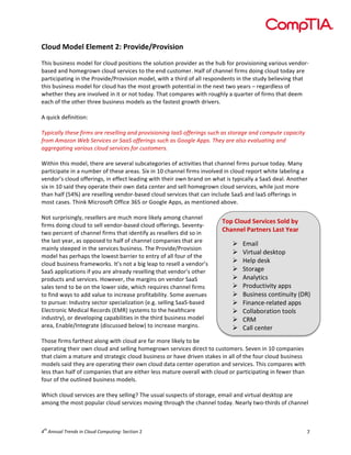  

Cloud	
  Model	
  Element	
  2:	
  Provide/Provision	
  
	
  
This	
  business	
  model	
  for	
  cloud	
  positions	
  the	
  solution	
  provider	
  as	
  the	
  hub	
  for	
  provisioning	
  various	
  vendor-­‐
based	
  and	
  homegrown	
  cloud	
  services	
  to	
  the	
  end	
  customer.	
  Half	
  of	
  channel	
  firms	
  doing	
  cloud	
  today	
  are	
  
participating	
  in	
  the	
  Provide/Provision	
  model,	
  with	
  a	
  third	
  of	
  all	
  respondents	
  in	
  the	
  study	
  believing	
  that	
  
this	
  business	
  model	
  for	
  cloud	
  has	
  the	
  most	
  growth	
  potential	
  in	
  the	
  next	
  two	
  years	
  –	
  regardless	
  of	
  
whether	
  they	
  are	
  involved	
  in	
  it	
  or	
  not	
  today.	
  That	
  compares	
  with	
  roughly	
  a	
  quarter	
  of	
  firms	
  that	
  deem	
  
each	
  of	
  the	
  other	
  three	
  business	
  models	
  as	
  the	
  fastest	
  growth	
  drivers.	
  	
  
	
  
A	
  quick	
  definition:	
  
	
  
Typically	
  these	
  firms	
  are	
  reselling	
  and	
  provisioning	
  IaaS	
  offerings	
  such	
  as	
  storage	
  and	
  compute	
  capacity	
  
from	
  Amazon	
  Web	
  Services	
  or	
  SaaS	
  offerings	
  such	
  as	
  Google	
  Apps.	
  They	
  are	
  also	
  evaluating	
  and	
  
aggregating	
  various	
  cloud	
  services	
  for	
  customers.	
  
	
  
Within	
  this	
  model,	
  there	
  are	
  several	
  subcategories	
  of	
  activities	
  that	
  channel	
  firms	
  pursue	
  today.	
  Many	
  
participate	
  in	
  a	
  number	
  of	
  these	
  areas.	
  Six	
  in	
  10	
  channel	
  firms	
  involved	
  in	
  cloud	
  report	
  white	
  labeling	
  a	
  
vendor’s	
  cloud	
  offerings,	
  in	
  effect	
  leading	
  with	
  their	
  own	
  brand	
  on	
  what	
  is	
  typically	
  a	
  SaaS	
  deal.	
  Another	
  
six	
  in	
  10	
  said	
  they	
  operate	
  their	
  own	
  data	
  center	
  and	
  sell	
  homegrown	
  cloud	
  services,	
  while	
  just	
  more	
  
than	
  half	
  (54%)	
  are	
  reselling	
  vendor-­‐based	
  cloud	
  services	
  that	
  can	
  include	
  SaaS	
  and	
  IaaS	
  offerings	
  in	
  
most	
  cases.	
  Think	
  Microsoft	
  Office	
  365	
  or	
  Google	
  Apps,	
  as	
  mentioned	
  above.	
  
	
  
Not	
  surprisingly,	
  resellers	
  are	
  much	
  more	
  likely	
  among	
  channel	
  
Top	
  Cloud	
  Services	
  Sold	
  by	
  
firms	
  doing	
  cloud	
  to	
  sell	
  vendor-­‐based	
  cloud	
  offerings.	
  Seventy-­‐
Channel	
  Partners	
  Last	
  Year	
  
two	
  percent	
  of	
  channel	
  firms	
  that	
  identify	
  as	
  resellers	
  did	
  so	
  in	
  
the	
  last	
  year,	
  as	
  opposed	
  to	
  half	
  of	
  channel	
  companies	
  that	
  are	
  
Ø Email	
  
mainly	
  steeped	
  in	
  the	
  services	
  business.	
  The	
  Provide/Provision	
  
Ø Virtual	
  desktop	
  
model	
  has	
  perhaps	
  the	
  lowest	
  barrier	
  to	
  entry	
  of	
  all	
  four	
  of	
  the	
  
Ø Help	
  desk	
  
cloud	
  business	
  frameworks.	
  It’s	
  not	
  a	
  big	
  leap	
  to	
  resell	
  a	
  vendor’s	
  
Ø Storage	
  
SaaS	
  applications	
  if	
  you	
  are	
  already	
  reselling	
  that	
  vendor’s	
  other	
  
Ø Analytics	
  
products	
  and	
  services.	
  However,	
  the	
  margins	
  on	
  vendor	
  SaaS	
  
Ø Productivity	
  apps	
  
sales	
  tend	
  to	
  be	
  on	
  the	
  lower	
  side,	
  which	
  requires	
  channel	
  firms	
  
Ø Business	
  continuity	
  (DR)	
  
to	
  find	
  ways	
  to	
  add	
  value	
  to	
  increase	
  profitability.	
  Some	
  avenues	
  
to	
  pursue:	
  Industry	
  sector	
  specialization	
  (e.g.	
  selling	
  SaaS-­‐based	
  
Ø Finance-­‐related	
  apps	
  
Electronic	
  Medical	
  Records	
  (EMR)	
  systems	
  to	
  the	
  healthcare	
  
Ø Collaboration	
  tools	
  
industry),	
  or	
  developing	
  capabilities	
  in	
  the	
  third	
  business	
  model	
  
Ø CRM	
  
area,	
  Enable/Integrate	
  (discussed	
  below)	
  to	
  increase	
  margins.	
  
Ø Call	
  center	
  
	
  
Those	
  firms	
  farthest	
  along	
  with	
  cloud	
  are	
  far	
  more	
  likely	
  to	
  be	
  
operating	
  their	
  own	
  cloud	
  and	
  selling	
  homegrown	
  services	
  direct	
  to	
  customers.	
  Seven	
  in	
  10	
  companies	
  
that	
  claim	
  a	
  mature	
  and	
  strategic	
  cloud	
  business	
  or	
  have	
  driven	
  stakes	
  in	
  all	
  of	
  the	
  four	
  cloud	
  business	
  
models	
  said	
  they	
  are	
  operating	
  their	
  own	
  cloud	
  data	
  center	
  operation	
  and	
  services.	
  This	
  compares	
  with	
  
less	
  than	
  half	
  of	
  companies	
  that	
  are	
  either	
  less	
  mature	
  overall	
  with	
  cloud	
  or	
  participating	
  in	
  fewer	
  than	
  
four	
  of	
  the	
  outlined	
  business	
  models.	
  
	
  
Which	
  cloud	
  services	
  are	
  they	
  selling?	
  The	
  usual	
  suspects	
  of	
  storage,	
  email	
  and	
  virtual	
  desktop	
  are	
  
among	
  the	
  most	
  popular	
  cloud	
  services	
  moving	
  through	
  the	
  channel	
  today.	
  Nearly	
  two-­‐thirds	
  of	
  channel	
  

th

4 	
  Annual	
  Trends	
  in	
  Cloud	
  Computing:	
  Section	
  2	
  

7	
  

 