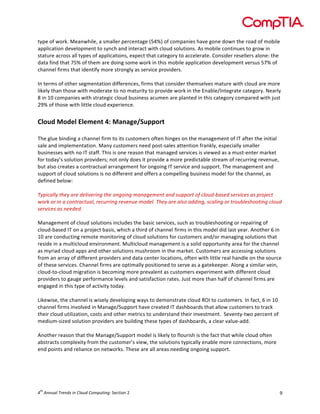  

type	
  of	
  work.	
  Meanwhile,	
  a	
  smaller	
  percentage	
  (54%)	
  of	
  companies	
  have	
  gone	
  down	
  the	
  road	
  of	
  mobile	
  
application	
  development	
  to	
  synch	
  and	
  interact	
  with	
  cloud	
  solutions.	
  As	
  mobile	
  continues	
  to	
  grow	
  in	
  
stature	
  across	
  all	
  types	
  of	
  applications,	
  expect	
  that	
  category	
  to	
  accelerate.	
  Consider	
  resellers	
  alone:	
  the	
  
data	
  find	
  that	
  75%	
  of	
  them	
  are	
  doing	
  some	
  work	
  in	
  this	
  mobile	
  application	
  development	
  versus	
  57%	
  of	
  
channel	
  firms	
  that	
  identify	
  more	
  strongly	
  as	
  service	
  providers.	
  
	
  
In	
  terms	
  of	
  other	
  segmentation	
  differences,	
  firms	
  that	
  consider	
  themselves	
  mature	
  with	
  cloud	
  are	
  more	
  
likely	
  than	
  those	
  with	
  moderate	
  to	
  no	
  maturity	
  to	
  provide	
  work	
  in	
  the	
  Enable/Integrate	
  category.	
  Nearly	
  
8	
  in	
  10	
  companies	
  with	
  strategic	
  cloud	
  business	
  acumen	
  are	
  planted	
  in	
  this	
  category	
  compared	
  with	
  just	
  
29%	
  of	
  those	
  with	
  little	
  cloud	
  experience.	
  	
  

	
  
Cloud	
  Model	
  Element	
  4:	
  Manage/Support	
  
	
  

The	
  glue	
  binding	
  a	
  channel	
  firm	
  to	
  its	
  customers	
  often	
  hinges	
  on	
  the	
  management	
  of	
  IT	
  after	
  the	
  initial	
  
sale	
  and	
  implementation.	
  Many	
  customers	
  need	
  post-­‐sales	
  attention	
  frankly,	
  especially	
  smaller	
  
businesses	
  with	
  no	
  IT	
  staff.	
  This	
  is	
  one	
  reason	
  that	
  managed	
  services	
  is	
  viewed	
  as	
  a	
  must-­‐enter	
  market	
  
for	
  today’s	
  solution	
  providers;	
  not	
  only	
  does	
  it	
  provide	
  a	
  more	
  predictable	
  stream	
  of	
  recurring	
  revenue,	
  
but	
  also	
  creates	
  a	
  contractual	
  arrangement	
  for	
  ongoing	
  IT	
  service	
  and	
  support.	
  The	
  management	
  and	
  
support	
  of	
  cloud	
  solutions	
  is	
  no	
  different	
  and	
  offers	
  a	
  compelling	
  business	
  model	
  for	
  the	
  channel,	
  as	
  
defined	
  below:	
  
	
  
Typically	
  they	
  are	
  delivering	
  the	
  ongoing	
  management	
  and	
  support	
  of	
  cloud-­‐based	
  services	
  as	
  project	
  
work	
  or	
  in	
  a	
  contractual,	
  recurring	
  revenue	
  model.	
  They	
  are	
  also	
  adding,	
  scaling	
  or	
  troubleshooting	
  cloud	
  
services	
  as	
  needed.	
  
	
  
Management	
  of	
  cloud	
  solutions	
  includes	
  the	
  basic	
  services,	
  such	
  as	
  troubleshooting	
  or	
  repairing	
  of	
  
cloud-­‐based	
  IT	
  on	
  a	
  project	
  basis,	
  which	
  a	
  third	
  of	
  channel	
  firms	
  in	
  this	
  model	
  did	
  last	
  year.	
  Another	
  6	
  in	
  
10	
  are	
  conducting	
  remote	
  monitoring	
  of	
  cloud	
  solutions	
  for	
  customers	
  and/or	
  managing	
  solutions	
  that	
  
reside	
  in	
  a	
  multicloud	
  environment.	
  Multicloud	
  management	
  is	
  a	
  solid	
  opportunity	
  area	
  for	
  the	
  channel	
  
as	
  myriad	
  cloud	
  apps	
  and	
  other	
  solutions	
  mushroom	
  in	
  the	
  market.	
  Customers	
  are	
  accessing	
  solutions	
  
from	
  an	
  array	
  of	
  different	
  providers	
  and	
  data	
  center	
  locations,	
  often	
  with	
  little	
  real	
  handle	
  on	
  the	
  source	
  
of	
  these	
  services.	
  Channel	
  firms	
  are	
  optimally	
  positioned	
  to	
  serve	
  as	
  a	
  gatekeeper.	
  Along	
  a	
  similar	
  vein,	
  
cloud-­‐to-­‐cloud	
  migration	
  is	
  becoming	
  more	
  prevalent	
  as	
  customers	
  experiment	
  with	
  different	
  cloud	
  
providers	
  to	
  gauge	
  performance	
  levels	
  and	
  satisfaction	
  rates.	
  Just	
  more	
  than	
  half	
  of	
  channel	
  firms	
  are	
  
engaged	
  in	
  this	
  type	
  of	
  activity	
  today.	
  
	
  
Likewise,	
  the	
  channel	
  is	
  wisely	
  developing	
  ways	
  to	
  demonstrate	
  cloud	
  ROI	
  to	
  customers.	
  In	
  fact,	
  6	
  in	
  10	
  
channel	
  firms	
  involved	
  in	
  Manage/Support	
  have	
  created	
  IT	
  dashboards	
  that	
  allow	
  customers	
  to	
  track	
  
their	
  cloud	
  utilization,	
  costs	
  and	
  other	
  metrics	
  to	
  understand	
  their	
  investment.	
  	
  Seventy-­‐two	
  percent	
  of	
  
medium-­‐sized	
  solution	
  providers	
  are	
  building	
  these	
  types	
  of	
  dashboards,	
  a	
  clear	
  value-­‐add.	
  
	
  
Another	
  reason	
  that	
  the	
  Manage/Support	
  model	
  is	
  likely	
  to	
  flourish	
  is	
  the	
  fact	
  that	
  while	
  cloud	
  often	
  
abstracts	
  complexity	
  from	
  the	
  customer’s	
  view,	
  the	
  solutions	
  typically	
  enable	
  more	
  connections,	
  more	
  
end	
  points	
  and	
  reliance	
  on	
  networks.	
  These	
  are	
  all	
  areas	
  needing	
  ongoing	
  support.	
  	
  
	
  
	
  
	
  

th

4 	
  Annual	
  Trends	
  in	
  Cloud	
  Computing:	
  Section	
  2	
  

9	
  

 